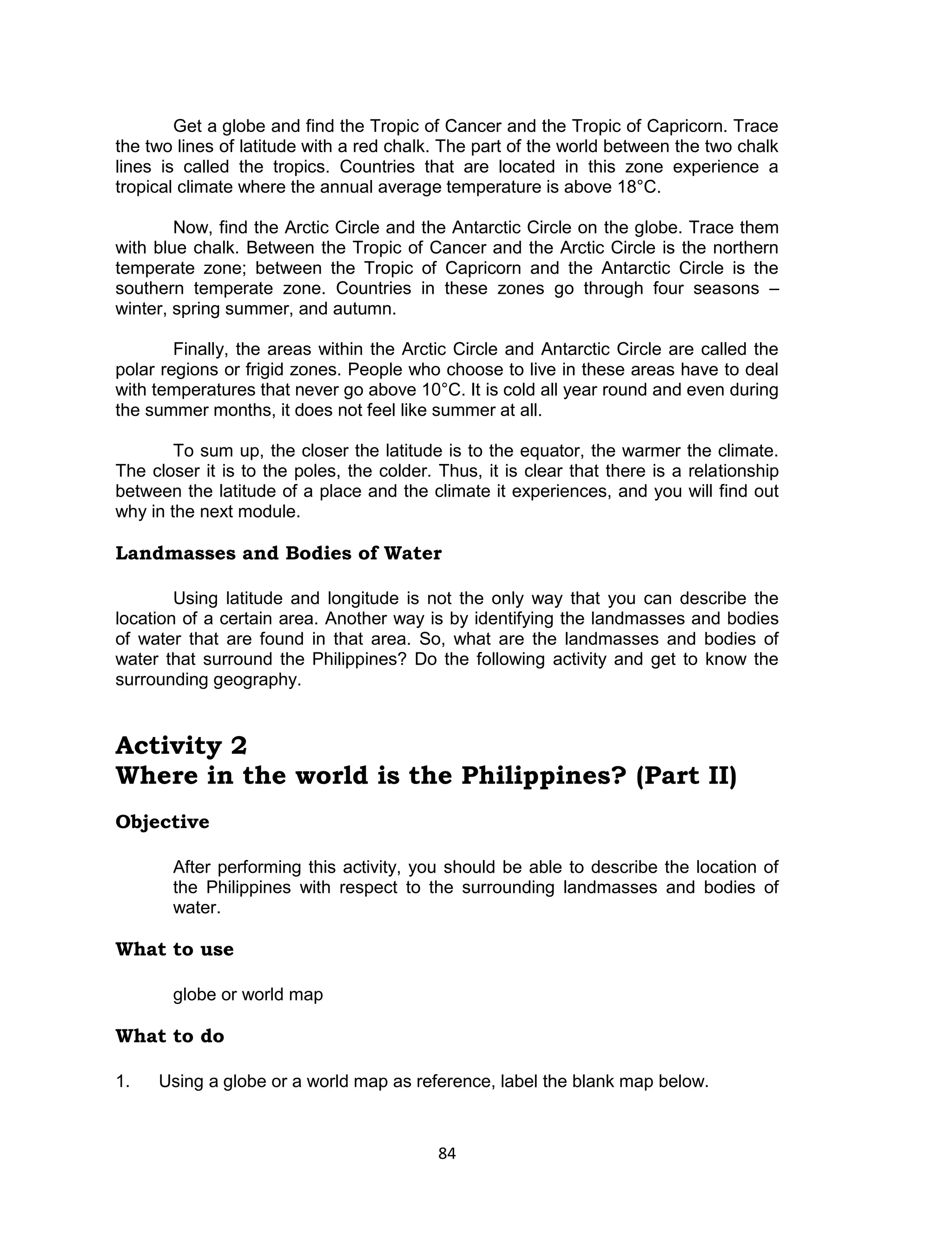 84 
Get a globe and find the Tropic of Cancer and the Tropic of Capricorn. Trace the two lines of latitude with a red chalk. The part of the world between the two chalk lines is called the tropics. Countries that are located in this zone experience a tropical climate where the annual average temperature is above 18°C. 
Now, find the Arctic Circle and the Antarctic Circle on the globe. Trace them with blue chalk. Between the Tropic of Cancer and the Arctic Circle is the northern temperate zone; between the Tropic of Capricorn and the Antarctic Circle is the southern temperate zone. Countries in these zones go through four seasons – winter, spring summer, and autumn. 
Finally, the areas within the Arctic Circle and Antarctic Circle are called the polar regions or frigid zones. People who choose to live in these areas have to deal with temperatures that never go above 10°C. It is cold all year round and even during the summer months, it does not feel like summer at all. 
To sum up, the closer the latitude is to the equator, the warmer the climate. The closer it is to the poles, the colder. Thus, it is clear that there is a relationship between the latitude of a place and the climate it experiences, and you will find out why in the next module. 
Landmasses and Bodies of Water 
Using latitude and longitude is not the only way that you can describe the location of a certain area. Another way is by identifying the landmasses and bodies of water that are found in that area. So, what are the landmasses and bodies of water that surround the Philippines? Do the following activity and get to know the surrounding geography. 
Activity 2 
Where in the world is the Philippines? (Part II) 
Objective 
After performing this activity, you should be able to describe the location of the Philippines with respect to the surrounding landmasses and bodies of water. 
What to use 
globe or world map 
What to do 
1. Using a globe or a world map as reference, label the blank map below.  