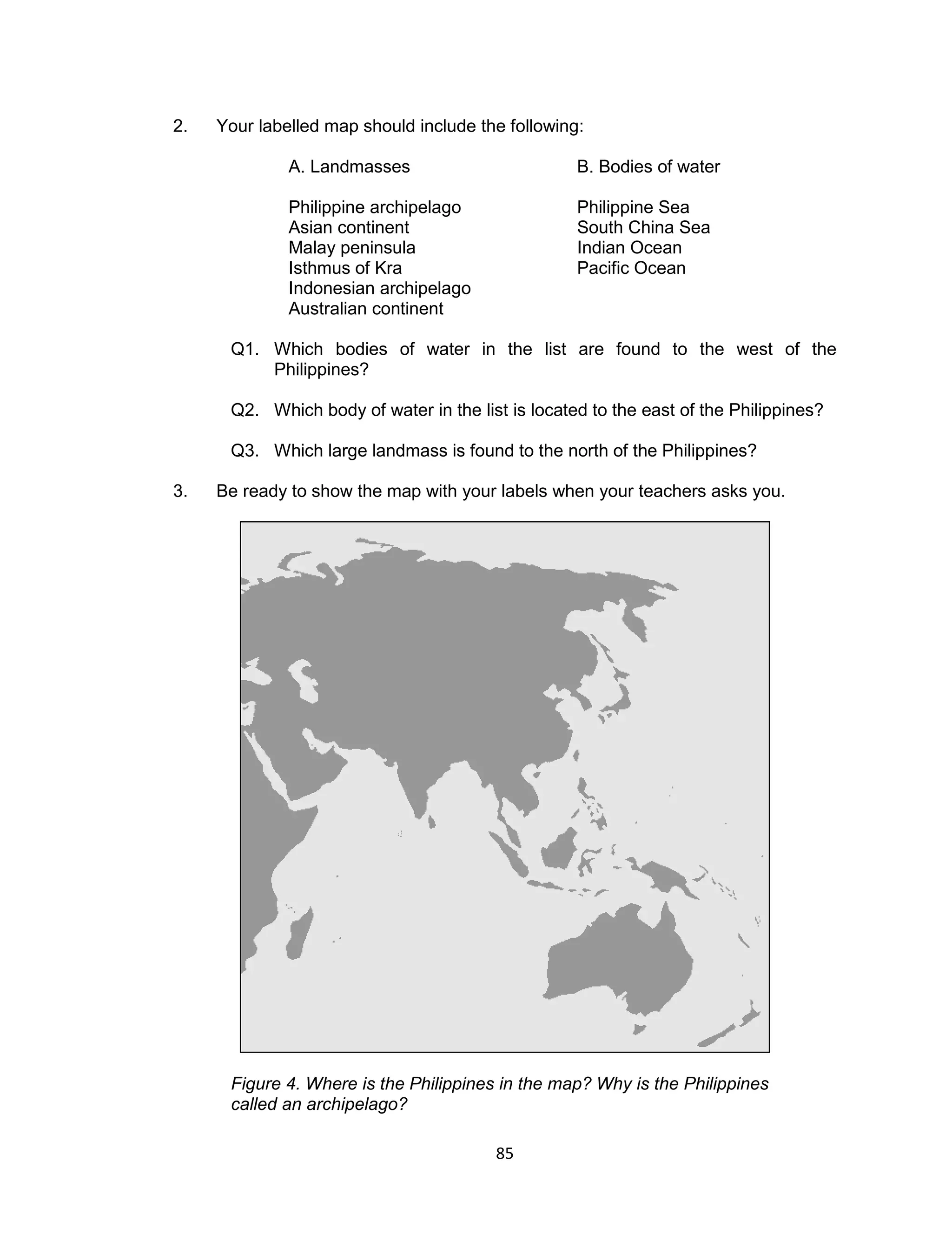 85 
2. Your labelled map should include the following: 
A. Landmasses B. Bodies of water 
Philippine archipelago Philippine Sea 
Asian continent South China Sea 
Malay peninsula Indian Ocean 
Isthmus of Kra Pacific Ocean 
Indonesian archipelago 
Australian continent 
Q1. Which bodies of water in the list are found to the west of the Philippines? 
Q2. Which body of water in the list is located to the east of the Philippines? 
Q3. Which large landmass is found to the north of the Philippines? 
3. Be ready to show the map with your labels when your teachers asks you. 
Figure 4. Where is the Philippines in the map? Why is the Philippines called an archipelago?  