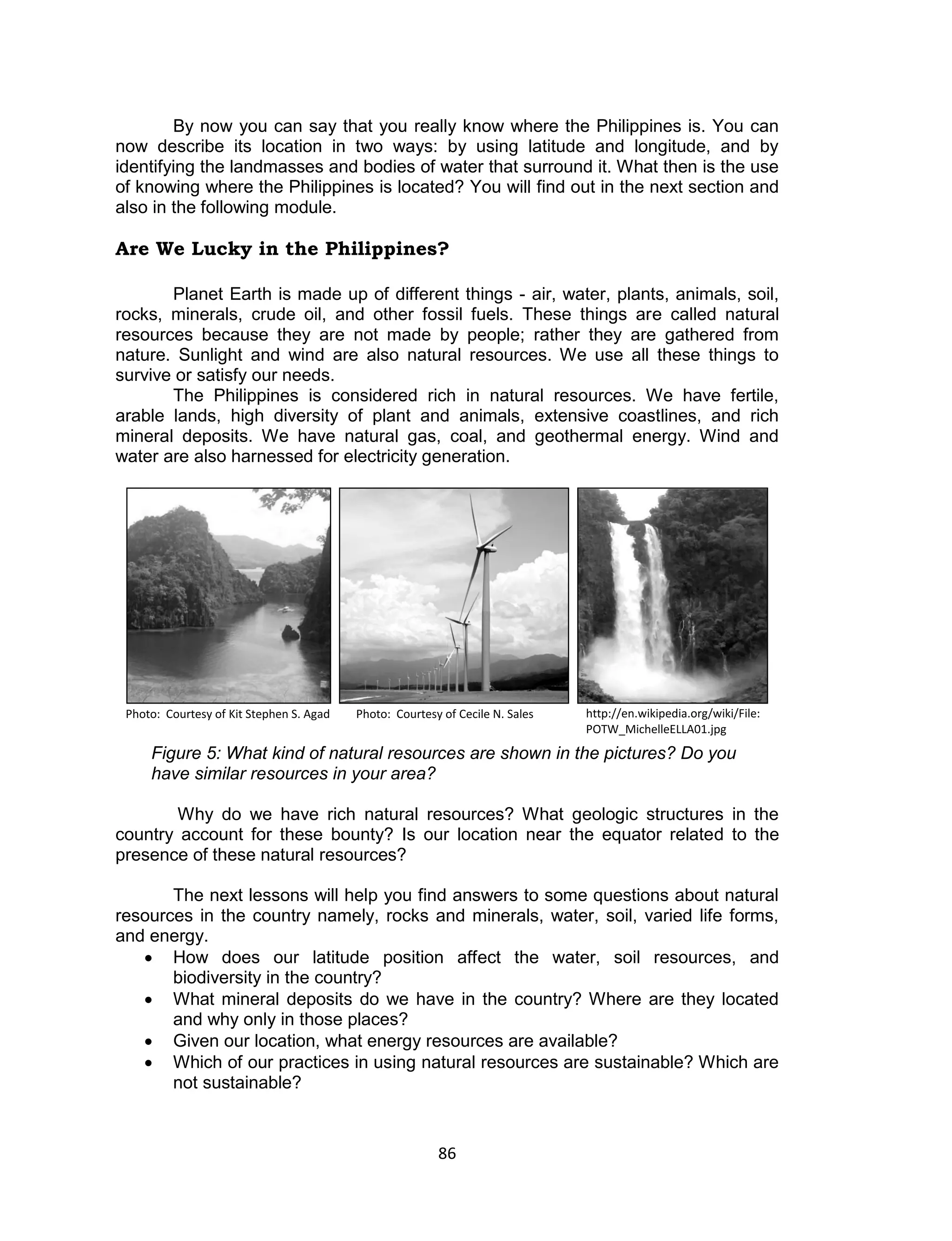 86 
By now you can say that you really know where the Philippines is. You can now describe its location in two ways: by using latitude and longitude, and by identifying the landmasses and bodies of water that surround it. What then is the use of knowing where the Philippines is located? You will find out in the next section and also in the following module. 
Are We Lucky in the Philippines? 
Planet Earth is made up of different things - air, water, plants, animals, soil, rocks, minerals, crude oil, and other fossil fuels. These things are called natural resources because they are not made by people; rather they are gathered from nature. Sunlight and wind are also natural resources. We use all these things to survive or satisfy our needs. 
The Philippines is considered rich in natural resources. We have fertile, arable lands, high diversity of plant and animals, extensive coastlines, and rich mineral deposits. We have natural gas, coal, and geothermal energy. Wind and water are also harnessed for electricity generation. 
Figure 5: What kind of natural resources are shown in the pictures? Do you have similar resources in your area? 
Why do we have rich natural resources? What geologic structures in the country account for these bounty? Is our location near the equator related to the presence of these natural resources? 
The next lessons will help you find answers to some questions about natural resources in the country namely, rocks and minerals, water, soil, varied life forms, and energy. 
 How does our latitude position affect the water, soil resources, and biodiversity in the country? 
 What mineral deposits do we have in the country? Where are they located and why only in those places? 
 Given our location, what energy resources are available? 
 Which of our practices in using natural resources are sustainable? Which are not sustainable? 
Photo: Courtesy of Cecile N. Sales 
Photo: Courtesy of Kit Stephen S. Agad 
http://en.wikipedia.org/wiki/File: POTW_MichelleELLA01.jpg  