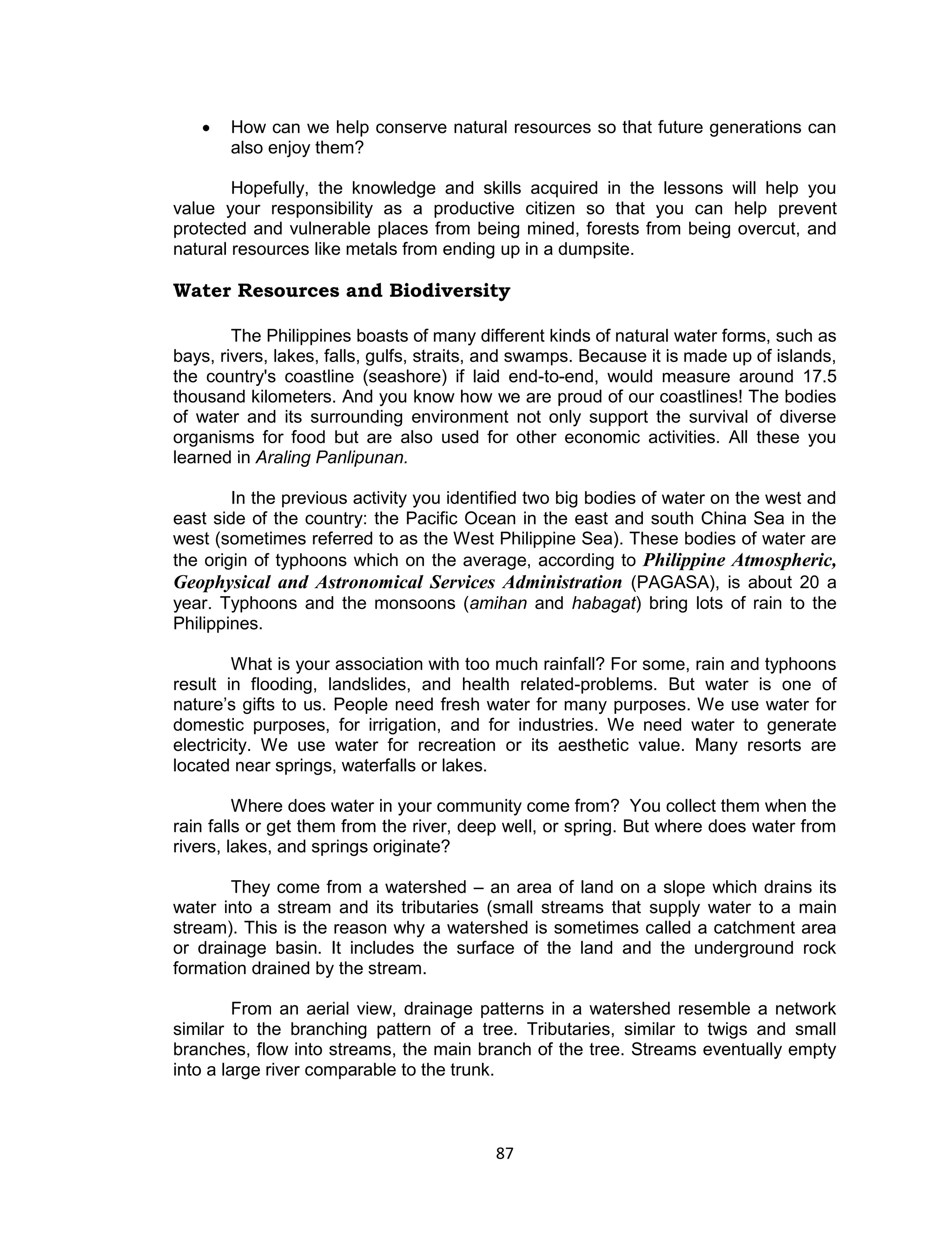 87 
 How can we help conserve natural resources so that future generations can also enjoy them? 
Hopefully, the knowledge and skills acquired in the lessons will help you value your responsibility as a productive citizen so that you can help prevent protected and vulnerable places from being mined, forests from being overcut, and natural resources like metals from ending up in a dumpsite. 
Water Resources and Biodiversity 
The Philippines boasts of many different kinds of natural water forms, such as bays, rivers, lakes, falls, gulfs, straits, and swamps. Because it is made up of islands, the country's coastline (seashore) if laid end-to-end, would measure around 17.5 thousand kilometers. And you know how we are proud of our coastlines! The bodies of water and its surrounding environment not only support the survival of diverse organisms for food but are also used for other economic activities. All these you learned in Araling Panlipunan. 
In the previous activity you identified two big bodies of water on the west and east side of the country: the Pacific Ocean in the east and south China Sea in the west (sometimes referred to as the West Philippine Sea). These bodies of water are the origin of typhoons which on the average, according to Philippine Atmospheric, Geophysical and Astronomical Services Administration (PAGASA), is about 20 a year. Typhoons and the monsoons (amihan and habagat) bring lots of rain to the Philippines. 
What is your association with too much rainfall? For some, rain and typhoons result in flooding, landslides, and health related-problems. But water is one of nature’s gifts to us. People need fresh water for many purposes. We use water for domestic purposes, for irrigation, and for industries. We need water to generate electricity. We use water for recreation or its aesthetic value. Many resorts are located near springs, waterfalls or lakes. 
Where does water in your community come from? You collect them when the rain falls or get them from the river, deep well, or spring. But where does water from rivers, lakes, and springs originate? 
They come from a watershed – an area of land on a slope which drains its water into a stream and its tributaries (small streams that supply water to a main stream). This is the reason why a watershed is sometimes called a catchment area or drainage basin. It includes the surface of the land and the underground rock formation drained by the stream. 
From an aerial view, drainage patterns in a watershed resemble a network similar to the branching pattern of a tree. Tributaries, similar to twigs and small branches, flow into streams, the main branch of the tree. Streams eventually empty into a large river comparable to the trunk.  