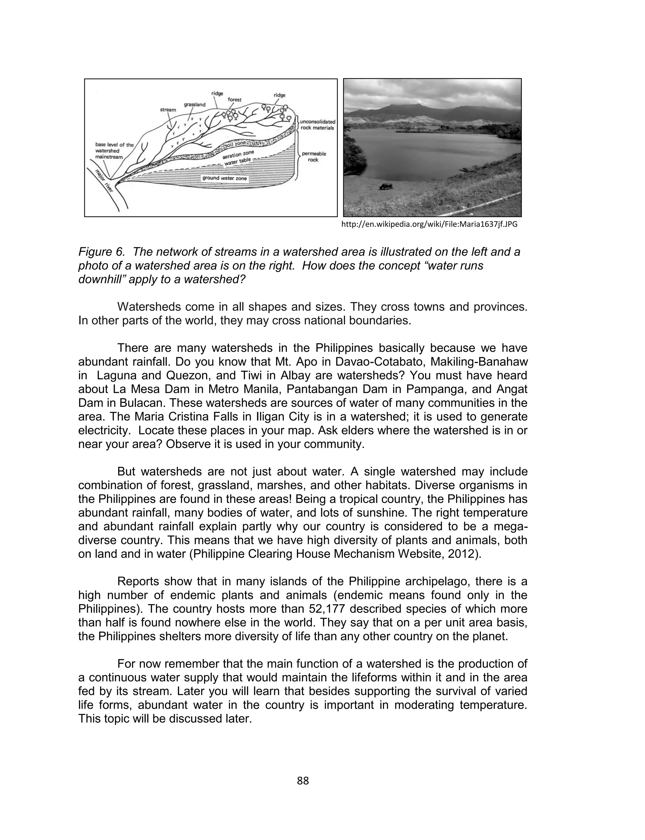 88 
Figure 6. The network of streams in a watershed area is illustrated on the left and a photo of a watershed area is on the right. How does the concept “water runs downhill” apply to a watershed? 
Watersheds come in all shapes and sizes. They cross towns and provinces. In other parts of the world, they may cross national boundaries. 
There are many watersheds in the Philippines basically because we have abundant rainfall. Do you know that Mt. Apo in Davao-Cotabato, Makiling-Banahaw in Laguna and Quezon, and Tiwi in Albay are watersheds? You must have heard about La Mesa Dam in Metro Manila, Pantabangan Dam in Pampanga, and Angat Dam in Bulacan. These watersheds are sources of water of many communities in the area. The Maria Cristina Falls in Iligan City is in a watershed; it is used to generate electricity. Locate these places in your map. Ask elders where the watershed is in or near your area? Observe it is used in your community. 
But watersheds are not just about water. A single watershed may include combination of forest, grassland, marshes, and other habitats. Diverse organisms in the Philippines are found in these areas! Being a tropical country, the Philippines has abundant rainfall, many bodies of water, and lots of sunshine. The right temperature and abundant rainfall explain partly why our country is considered to be a mega- diverse country. This means that we have high diversity of plants and animals, both on land and in water (Philippine Clearing House Mechanism Website, 2012). 
Reports show that in many islands of the Philippine archipelago, there is a high number of endemic plants and animals (endemic means found only in the Philippines). The country hosts more than 52,177 described species of which more than half is found nowhere else in the world. They say that on a per unit area basis, the Philippines shelters more diversity of life than any other country on the planet. 
For now remember that the main function of a watershed is the production of a continuous water supply that would maintain the lifeforms within it and in the area fed by its stream. Later you will learn that besides supporting the survival of varied life forms, abundant water in the country is important in moderating temperature. This topic will be discussed later. 
http://en.wikipedia.org/wiki/File:Maria1637jf.JPG  