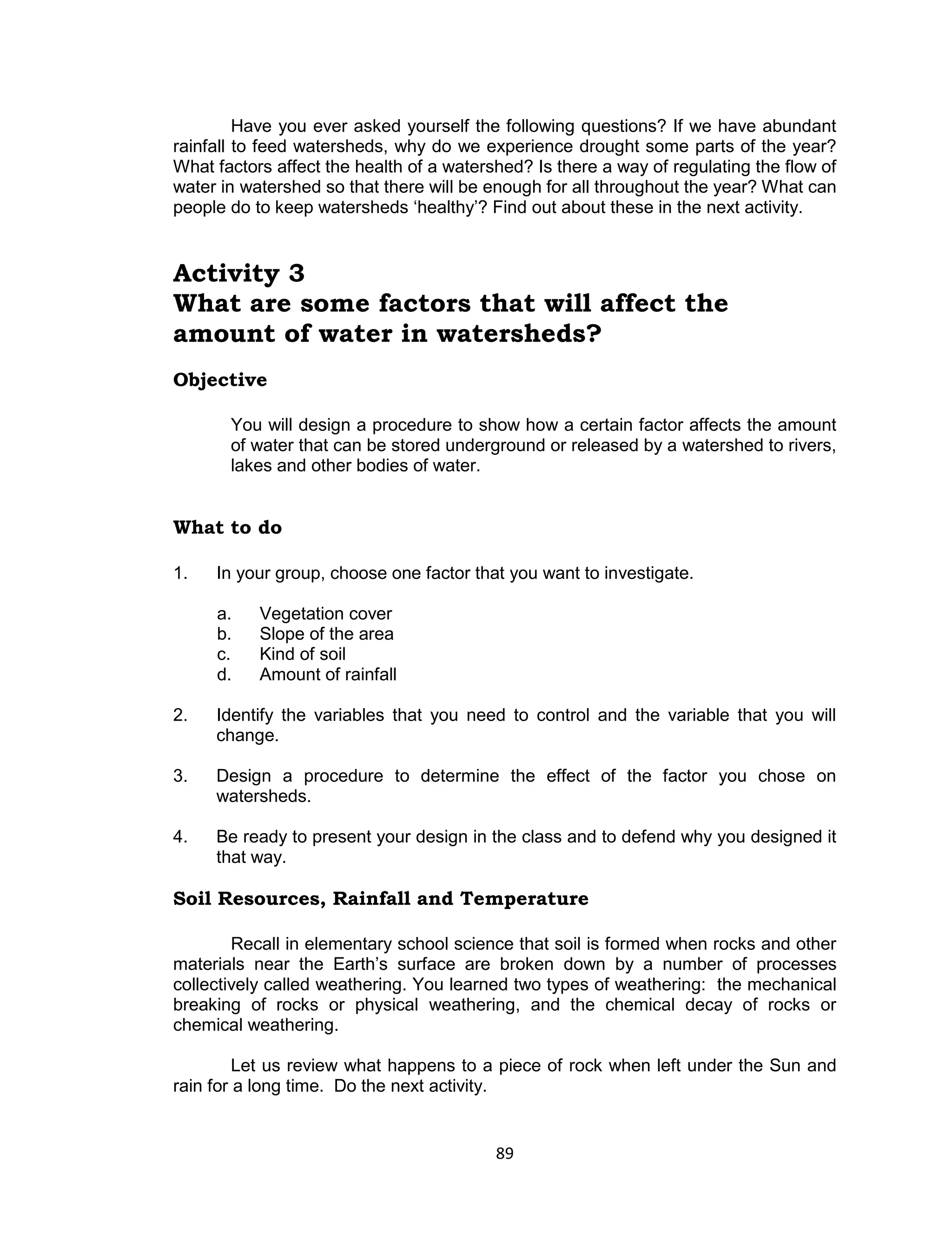 89 
Have you ever asked yourself the following questions? If we have abundant rainfall to feed watersheds, why do we experience drought some parts of the year? What factors affect the health of a watershed? Is there a way of regulating the flow of water in watershed so that there will be enough for all throughout the year? What can people do to keep watersheds ‘healthy’? Find out about these in the next activity. 
Activity 3 
What are some factors that will affect the amount of water in watersheds? 
Objective 
You will design a procedure to show how a certain factor affects the amount of water that can be stored underground or released by a watershed to rivers, lakes and other bodies of water. 
What to do 
1. In your group, choose one factor that you want to investigate. 
a. Vegetation cover 
b. Slope of the area 
c. Kind of soil 
d. Amount of rainfall 
2. Identify the variables that you need to control and the variable that you will change. 
3. Design a procedure to determine the effect of the factor you chose on watersheds. 
4. Be ready to present your design in the class and to defend why you designed it that way. 
Soil Resources, Rainfall and Temperature 
Recall in elementary school science that soil is formed when rocks and other materials near the Earth’s surface are broken down by a number of processes collectively called weathering. You learned two types of weathering: the mechanical breaking of rocks or physical weathering, and the chemical decay of rocks or chemical weathering. 
Let us review what happens to a piece of rock when left under the Sun and rain for a long time. Do the next activity.  