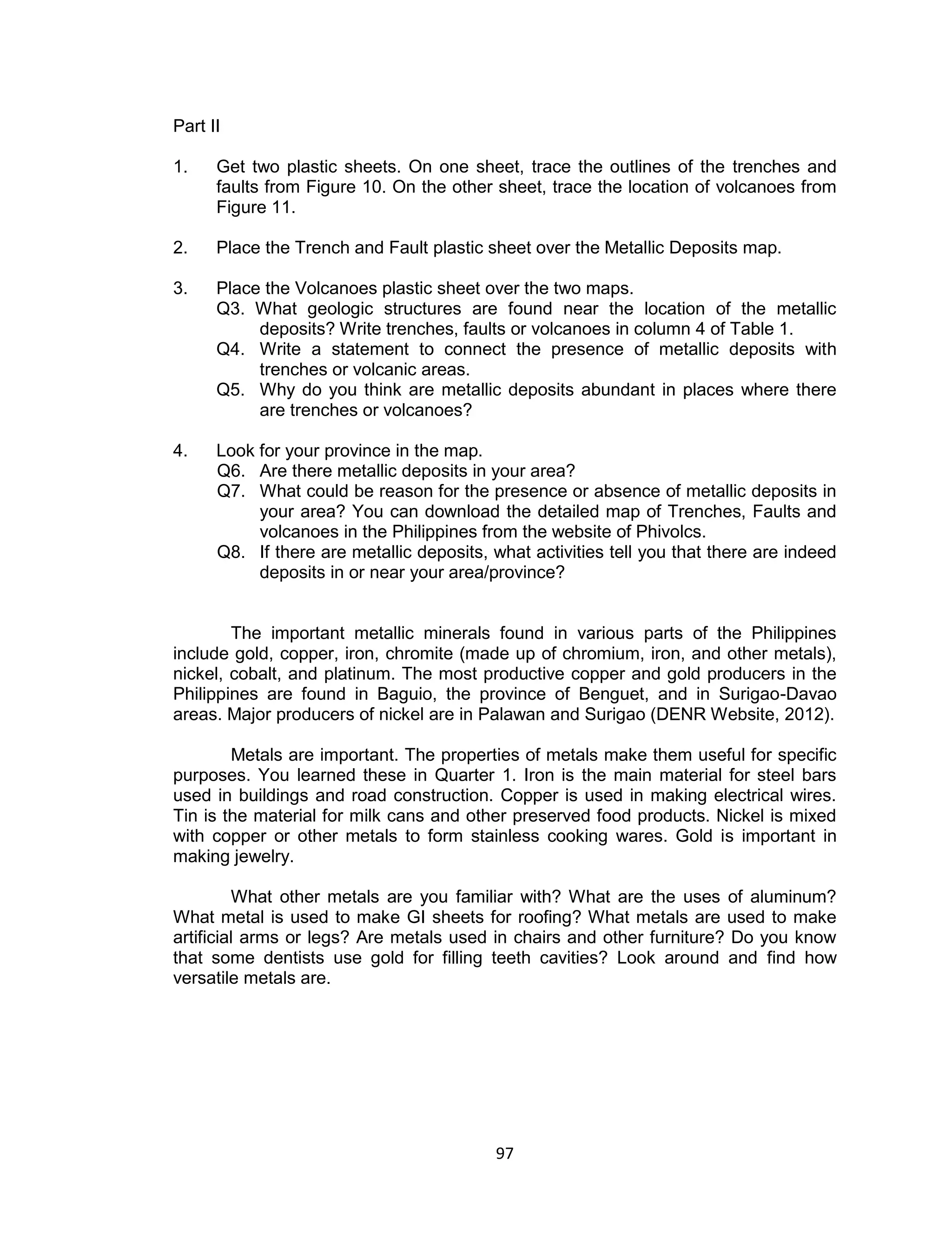 97 
Part II 
1. Get two plastic sheets. On one sheet, trace the outlines of the trenches and faults from Figure 10. On the other sheet, trace the location of volcanoes from Figure 11. 
2. Place the Trench and Fault plastic sheet over the Metallic Deposits map. 
3. Place the Volcanoes plastic sheet over the two maps. 
Q3. What geologic structures are found near the location of the metallic deposits? Write trenches, faults or volcanoes in column 4 of Table 1. 
Q4. Write a statement to connect the presence of metallic deposits with trenches or volcanic areas. 
Q5. Why do you think are metallic deposits abundant in places where there are trenches or volcanoes? 
4. Look for your province in the map. 
Q6. Are there metallic deposits in your area? 
Q7. What could be reason for the presence or absence of metallic deposits in your area? You can download the detailed map of Trenches, Faults and volcanoes in the Philippines from the website of Phivolcs. 
Q8. If there are metallic deposits, what activities tell you that there are indeed deposits in or near your area/province? 
The important metallic minerals found in various parts of the Philippines include gold, copper, iron, chromite (made up of chromium, iron, and other metals), nickel, cobalt, and platinum. The most productive copper and gold producers in the Philippines are found in Baguio, the province of Benguet, and in Surigao-Davao areas. Major producers of nickel are in Palawan and Surigao (DENR Website, 2012). 
Metals are important. The properties of metals make them useful for specific purposes. You learned these in Quarter 1. Iron is the main material for steel bars used in buildings and road construction. Copper is used in making electrical wires. Tin is the material for milk cans and other preserved food products. Nickel is mixed with copper or other metals to form stainless cooking wares. Gold is important in making jewelry. 
What other metals are you familiar with? What are the uses of aluminum? What metal is used to make GI sheets for roofing? What metals are used to make artificial arms or legs? Are metals used in chairs and other furniture? Do you know that some dentists use gold for filling teeth cavities? Look around and find how versatile metals are.  