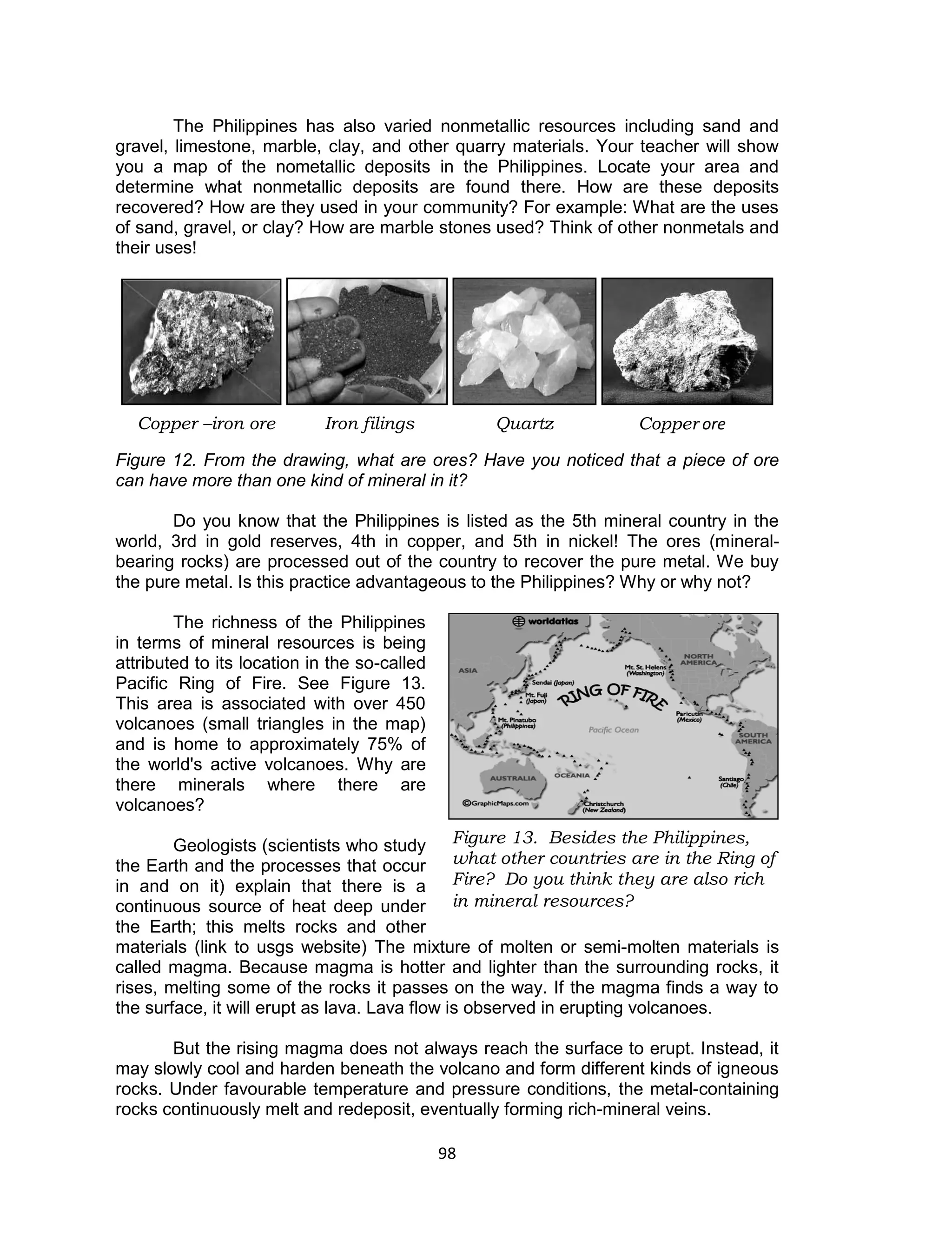 98 
The Philippines has also varied nonmetallic resources including sand and gravel, limestone, marble, clay, and other quarry materials. Your teacher will show you a map of the nometallic deposits in the Philippines. Locate your area and determine what nonmetallic deposits are found there. How are these deposits recovered? How are they used in your community? For example: What are the uses of sand, gravel, or clay? How are marble stones used? Think of other nonmetals and their uses! 
Figure 12. From the drawing, what are ores? Have you noticed that a piece of ore can have more than one kind of mineral in it? 
Do you know that the Philippines is listed as the 5th mineral country in the world, 3rd in gold reserves, 4th in copper, and 5th in nickel! The ores (mineral- bearing rocks) are processed out of the country to recover the pure metal. We buy the pure metal. Is this practice advantageous to the Philippines? Why or why not? 
The richness of the Philippines in terms of mineral resources is being attributed to its location in the so-called Pacific Ring of Fire. See Figure 13. This area is associated with over 450 volcanoes (small triangles in the map) and is home to approximately 75% of the world's active volcanoes. Why are there minerals where there are volcanoes? 
Geologists (scientists who study the Earth and the processes that occur in and on it) explain that there is a continuous source of heat deep under the Earth; this melts rocks and other materials (link to usgs website) The mixture of molten or semi-molten materials is called magma. Because magma is hotter and lighter than the surrounding rocks, it rises, melting some of the rocks it passes on the way. If the magma finds a way to the surface, it will erupt as lava. Lava flow is observed in erupting volcanoes. 
But the rising magma does not always reach the surface to erupt. Instead, it may slowly cool and harden beneath the volcano and form different kinds of igneous rocks. Under favourable temperature and pressure conditions, the metal-containing rocks continuously melt and redeposit, eventually forming rich-mineral veins. 
Quartz 
Copper ore 
Copper –iron ore 
Iron filings 
Figure 13. Besides the Philippines, what other countries are in the Ring of Fire? Do you think they are also rich in mineral resources?  