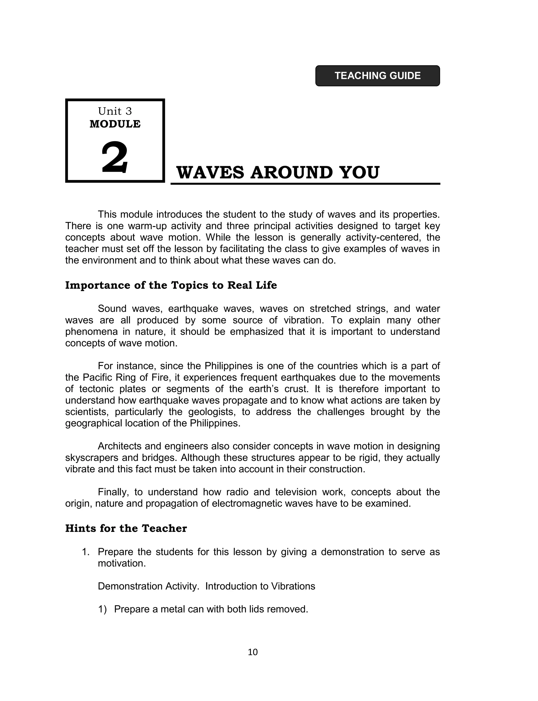 TEACHING GUIDE


      Unit 3
     MODULE



        2                WAVES AROUND YOU

       This module introduces the student to the study of waves and its properties.
There is one warm-up activity and three principal activities designed to target key
concepts about wave motion. While the lesson is generally activity-centered, the
teacher must set off the lesson by facilitating the class to give examples of waves in
the environment and to think about what these waves can do.

Importance of the Topics to Real Life

      Sound waves, earthquake waves, waves on stretched strings, and water
waves are all produced by some source of vibration. To explain many other
phenomena in nature, it should be emphasized that it is important to understand
concepts of wave motion.

        For instance, since the Philippines is one of the countries which is a part of
the Pacific Ring of Fire, it experiences frequent earthquakes due to the movements
of tectonic plates or segments of the earth’s crust. It is therefore important to
understand how earthquake waves propagate and to know what actions are taken by
scientists, particularly the geologists, to address the challenges brought by the
geographical location of the Philippines.

        Architects and engineers also consider concepts in wave motion in designing
skyscrapers and bridges. Although these structures appear to be rigid, they actually
vibrate and this fact must be taken into account in their construction.

        Finally, to understand how radio and television work, concepts about the
origin, nature and propagation of electromagnetic waves have to be examined.

Hints for the Teacher

   1. Prepare the students for this lesson by giving a demonstration to serve as
      motivation.

       Demonstration Activity. Introduction to Vibrations

       1) Prepare a metal can with both lids removed.



                                         10
 