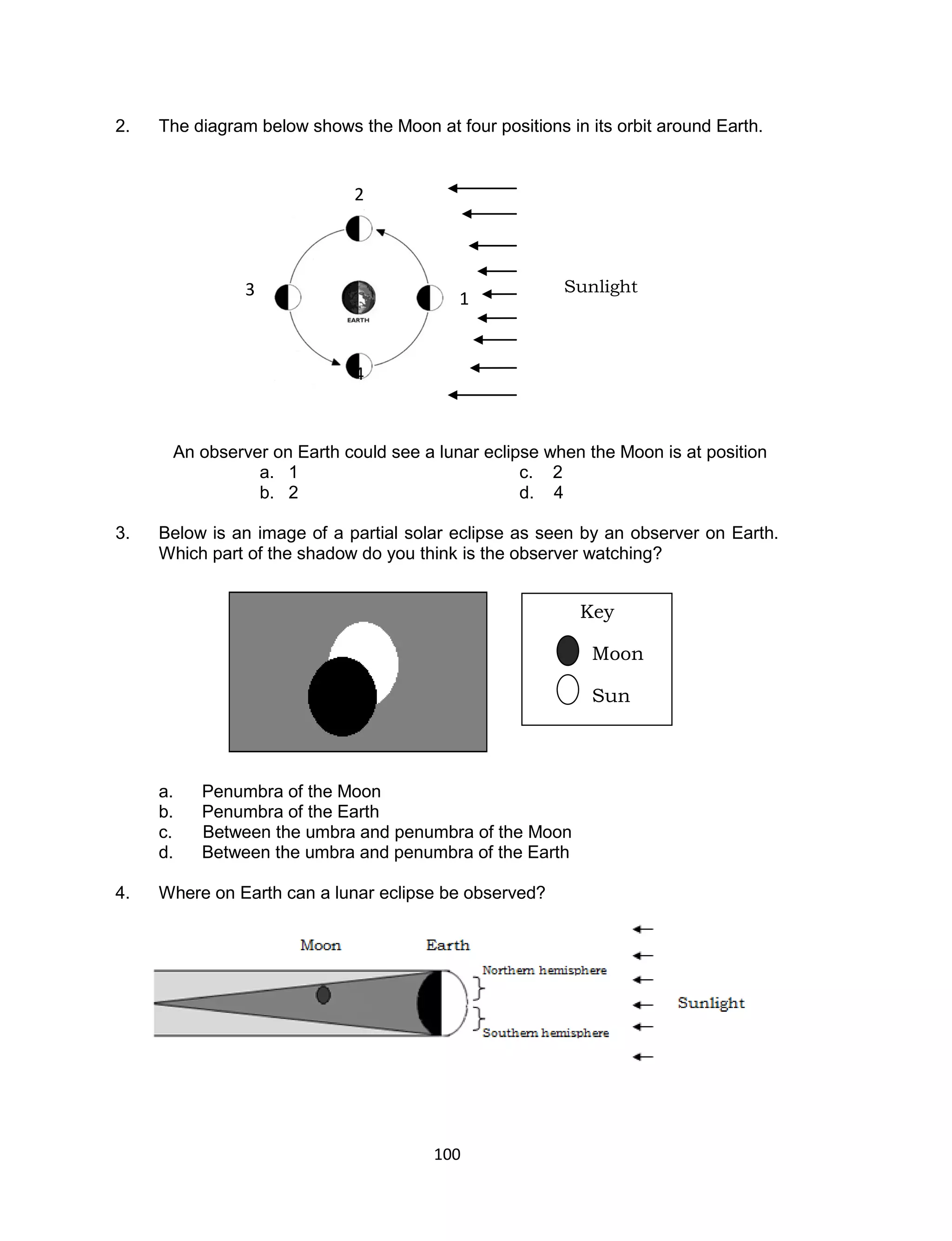 2.   The diagram below shows the Moon at four positions in its orbit around Earth.


                             2



                3                                       Sunlight
                                           1


                             4



      An observer on Earth could see a lunar eclipse when the Moon is at position
                a. 1                              c. 2
                b. 2                              d. 4

3.   Below is an image of a partial solar eclipse as seen by an observer on Earth.
     Which part of the shadow do you think is the observer watching?


                                                          Key

                                                            Moon

                                                            Sun



     a.   Penumbra of the Moon
     b.   Penumbra of the Earth
     c.   Between the umbra and penumbra of the Moon
     d.   Between the umbra and penumbra of the Earth

4.   Where on Earth can a lunar eclipse be observed?




                                        100
 