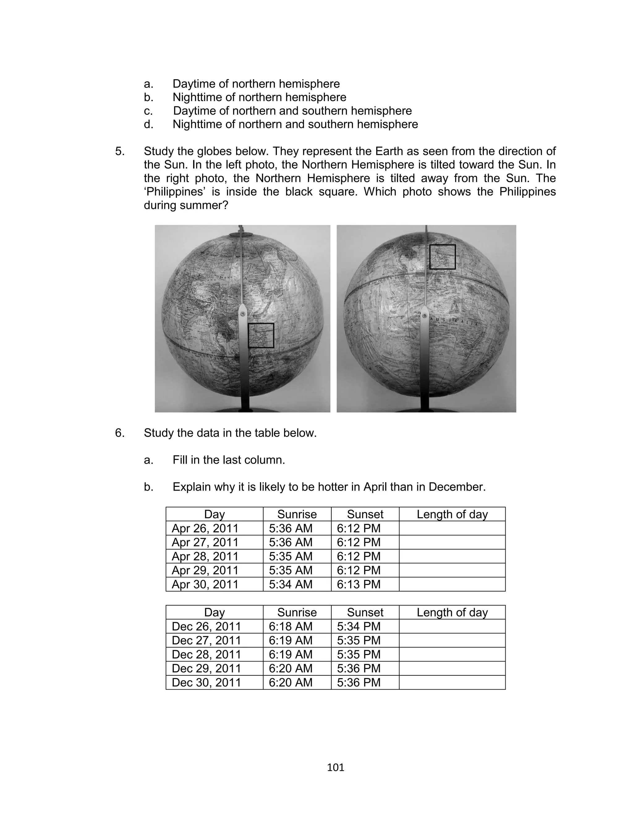 a.   Daytime of northern hemisphere
     b.   Nighttime of northern hemisphere
     c.   Daytime of northern and southern hemisphere
     d.   Nighttime of northern and southern hemisphere

5.   Study the globes below. They represent the Earth as seen from the direction of
     the Sun. In the left photo, the Northern Hemisphere is tilted toward the Sun. In
     the right photo, the Northern Hemisphere is tilted away from the Sun. The
     ‘Philippines’ is inside the black square. Which photo shows the Philippines
     during summer?




6.   Study the data in the table below.

     a.   Fill in the last column.

     b.   Explain why it is likely to be hotter in April than in December.

                Day             Sunrise      Sunset        Length of day
          Apr 26, 2011        5:36 AM      6:12 PM
          Apr 27, 2011        5:36 AM      6:12 PM
          Apr 28, 2011        5:35 AM      6:12 PM
          Apr 29, 2011        5:35 AM      6:12 PM
          Apr 30, 2011        5:34 AM      6:13 PM

               Day              Sunrise      Sunset        Length of day
          Dec 26, 2011        6:18 AM      5:34 PM
          Dec 27, 2011        6:19 AM      5:35 PM
          Dec 28, 2011        6:19 AM      5:35 PM
          Dec 29, 2011        6:20 AM      5:36 PM
          Dec 30, 2011        6:20 AM      5:36 PM




                                          101
 