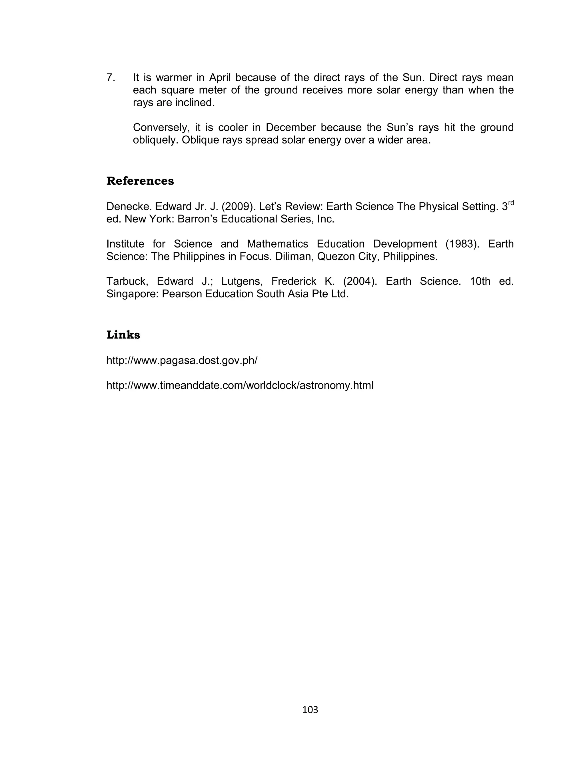 7.   It is warmer in April because of the direct rays of the Sun. Direct rays mean
     each square meter of the ground receives more solar energy than when the
     rays are inclined.

     Conversely, it is cooler in December because the Sun’s rays hit the ground
     obliquely. Oblique rays spread solar energy over a wider area.


References

Denecke. Edward Jr. J. (2009). Let’s Review: Earth Science The Physical Setting. 3rd
ed. New York: Barron’s Educational Series, Inc.

Institute for Science and Mathematics Education Development (1983). Earth
Science: The Philippines in Focus. Diliman, Quezon City, Philippines.

Tarbuck, Edward J.; Lutgens, Frederick K. (2004). Earth Science. 10th ed.
Singapore: Pearson Education South Asia Pte Ltd.


Links

http://www.pagasa.dost.gov.ph/

http://www.timeanddate.com/worldclock/astronomy.html




                                        103
 