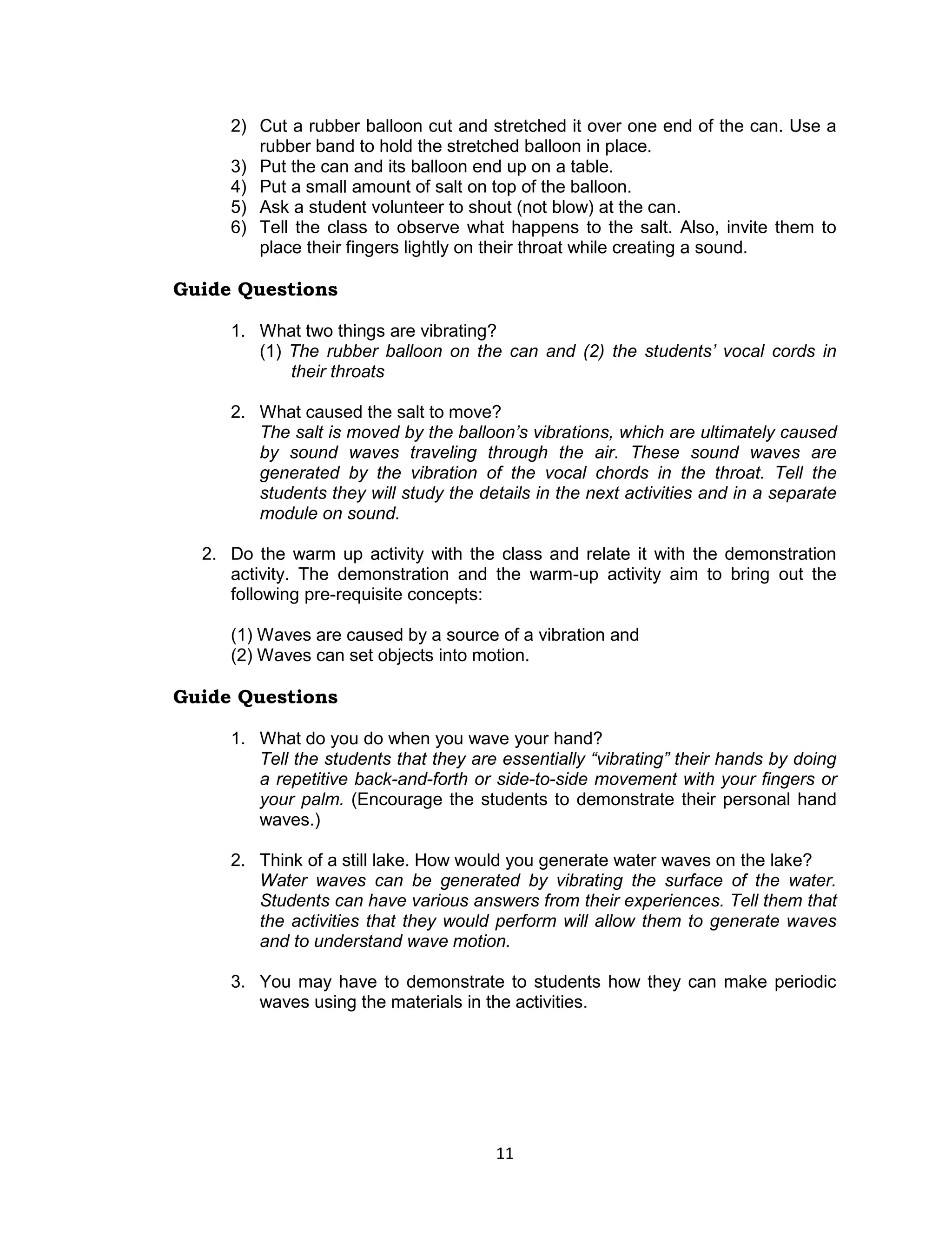 2) Cut a rubber balloon cut and stretched it over one end of the can. Use a
        rubber band to hold the stretched balloon in place.
     3) Put the can and its balloon end up on a table.
     4) Put a small amount of salt on top of the balloon.
     5) Ask a student volunteer to shout (not blow) at the can.
     6) Tell the class to observe what happens to the salt. Also, invite them to
        place their fingers lightly on their throat while creating a sound.

Guide Questions

     1. What two things are vibrating?
        (1) The rubber balloon on the can and (2) the students’ vocal cords in
            their throats

     2. What caused the salt to move?
        The salt is moved by the balloon’s vibrations, which are ultimately caused
        by sound waves traveling through the air. These sound waves are
        generated by the vibration of the vocal chords in the throat. Tell the
        students they will study the details in the next activities and in a separate
        module on sound.

  2. Do the warm up activity with the class and relate it with the demonstration
     activity. The demonstration and the warm-up activity aim to bring out the
     following pre-requisite concepts:

     (1) Waves are caused by a source of a vibration and
     (2) Waves can set objects into motion.

Guide Questions

     1. What do you do when you wave your hand?
        Tell the students that they are essentially “vibrating” their hands by doing
        a repetitive back-and-forth or side-to-side movement with your fingers or
        your palm. (Encourage the students to demonstrate their personal hand
        waves.)

     2. Think of a still lake. How would you generate water waves on the lake?
        Water waves can be generated by vibrating the surface of the water.
        Students can have various answers from their experiences. Tell them that
        the activities that they would perform will allow them to generate waves
        and to understand wave motion.

     3. You may have to demonstrate to students how they can make periodic
        waves using the materials in the activities.




                                       11
 