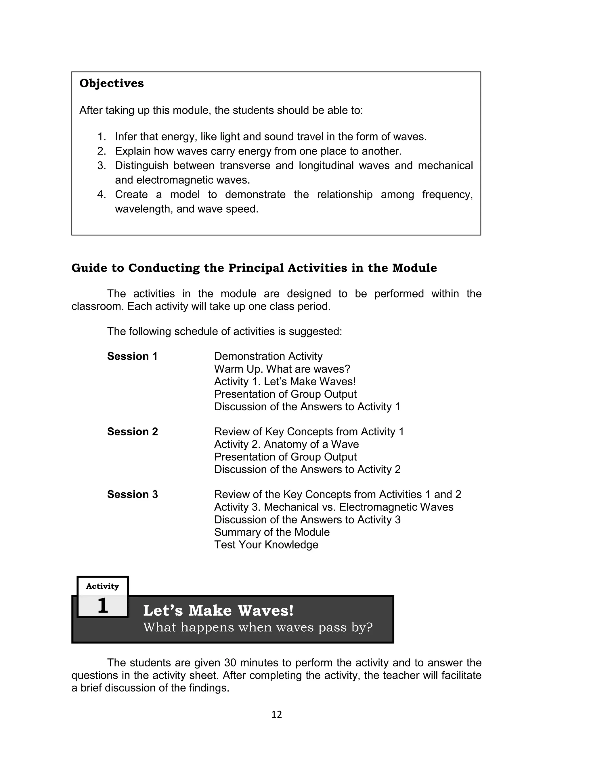 Objectives

 After taking up this module, the students should be able to:

     1. Infer that energy, like light and sound travel in the form of waves.
     2. Explain how waves carry energy from one place to another.
     3. Distinguish between transverse and longitudinal waves and mechanical
        and electromagnetic waves.
     4. Create a model to demonstrate the relationship among frequency,
        wavelength, and wave speed.




Guide to Conducting the Principal Activities in the Module

       The activities in the module are designed to be performed within the
classroom. Each activity will take up one class period.

        The following schedule of activities is suggested:

        Session 1              Demonstration Activity
                               Warm Up. What are waves?
                               Activity 1. Let’s Make Waves!
                               Presentation of Group Output
                               Discussion of the Answers to Activity 1

        Session 2              Review of Key Concepts from Activity 1
                               Activity 2. Anatomy of a Wave
                               Presentation of Group Output
                               Discussion of the Answers to Activity 2

        Session 3              Review of the Key Concepts from Activities 1 and 2
                               Activity 3. Mechanical vs. Electromagnetic Waves
                               Discussion of the Answers to Activity 3
                               Summary of the Module
                               Test Your Knowledge


   Activity


     1         Let’s Make Waves!
               What happens when waves pass by?

        The students are given 30 minutes to perform the activity and to answer the
questions in the activity sheet. After completing the activity, the teacher will facilitate
a brief discussion of the findings.

                                            12
 