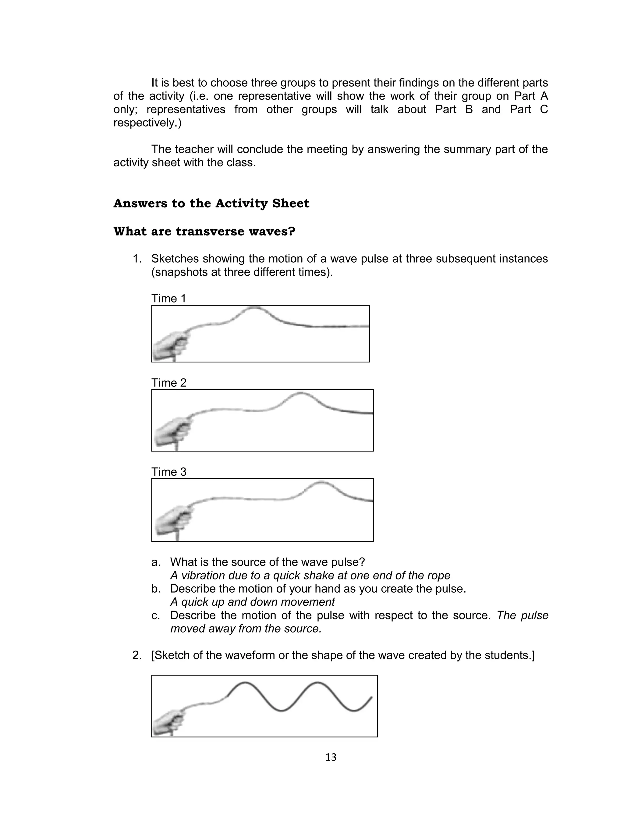 It is best to choose three groups to present their findings on the different parts
of the activity (i.e. one representative will show the work of their group on Part A
only; representatives from other groups will talk about Part B and Part C
respectively.)

         The teacher will conclude the meeting by answering the summary part of the
activity sheet with the class.


Answers to the Activity Sheet

What are transverse waves?

   1. Sketches showing the motion of a wave pulse at three subsequent instances
      (snapshots at three different times).

       Time 1




       Time 2




       Time 3




       a. What is the source of the wave pulse?
          A vibration due to a quick shake at one end of the rope
       b. Describe the motion of your hand as you create the pulse.
          A quick up and down movement
       c. Describe the motion of the pulse with respect to the source. The pulse
          moved away from the source.

   2. [Sketch of the waveform or the shape of the wave created by the students.]




                                           13
 