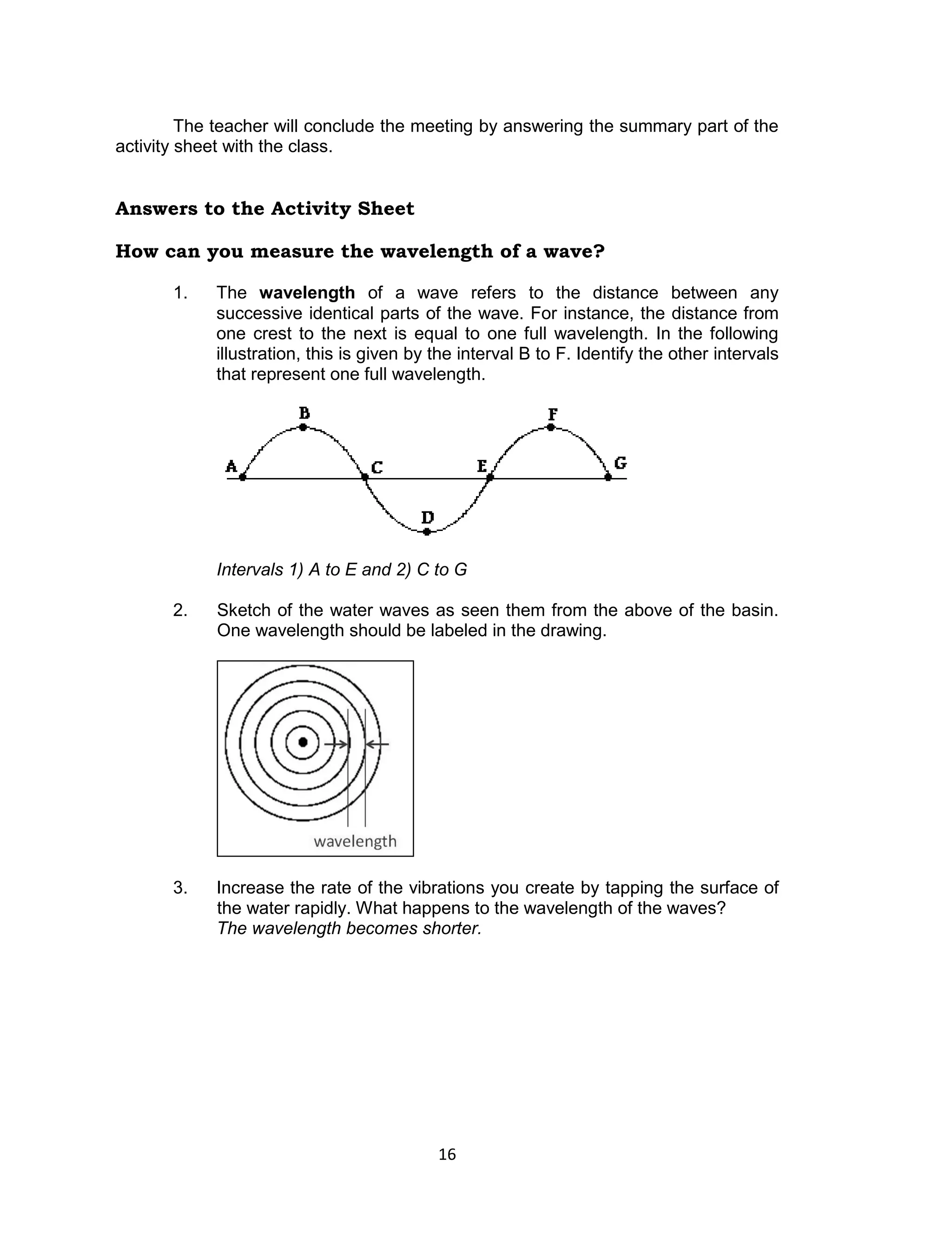 The teacher will conclude the meeting by answering the summary part of the
activity sheet with the class.


Answers to the Activity Sheet

How can you measure the wavelength of a wave?

       1.   The wavelength of a wave refers to the distance between any
            successive identical parts of the wave. For instance, the distance from
            one crest to the next is equal to one full wavelength. In the following
            illustration, this is given by the interval B to F. Identify the other intervals
            that represent one full wavelength.




            Intervals 1) A to E and 2) C to G

       2.   Sketch of the water waves as seen them from the above of the basin.
            One wavelength should be labeled in the drawing.




       3.   Increase the rate of the vibrations you create by tapping the surface of
            the water rapidly. What happens to the wavelength of the waves?
            The wavelength becomes shorter.




                                           16
 