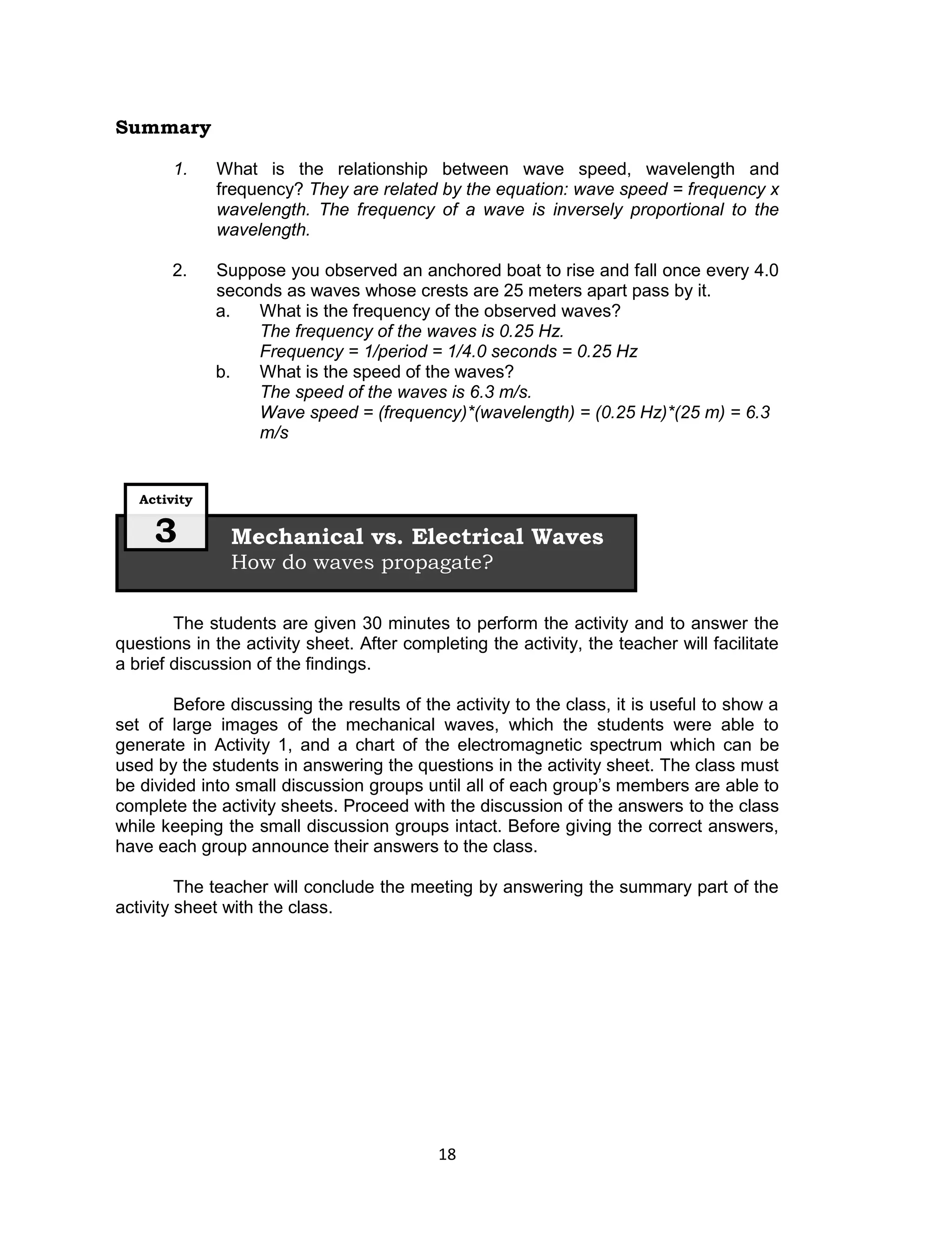 Summary

        1.    What is the relationship between wave speed, wavelength and
              frequency? They are related by the equation: wave speed = frequency x
              wavelength. The frequency of a wave is inversely proportional to the
              wavelength.

       2.     Suppose you observed an anchored boat to rise and fall once every 4.0
              seconds as waves whose crests are 25 meters apart pass by it.
              a.   What is the frequency of the observed waves?
                   The frequency of the waves is 0.25 Hz.
                   Frequency = 1/period = 1/4.0 seconds = 0.25 Hz
              b.   What is the speed of the waves?
                   The speed of the waves is 6.3 m/s.
                   Wave speed = (frequency)*(wavelength) = (0.25 Hz)*(25 m) = 6.3
                   m/s


   Activity

     3         Mechanical vs. Electrical Waves
               How do waves propagate?

        The students are given 30 minutes to perform the activity and to answer the
questions in the activity sheet. After completing the activity, the teacher will facilitate
a brief discussion of the findings.

        Before discussing the results of the activity to the class, it is useful to show a
set of large images of the mechanical waves, which the students were able to
generate in Activity 1, and a chart of the electromagnetic spectrum which can be
used by the students in answering the questions in the activity sheet. The class must
be divided into small discussion groups until all of each group’s members are able to
complete the activity sheets. Proceed with the discussion of the answers to the class
while keeping the small discussion groups intact. Before giving the correct answers,
have each group announce their answers to the class.

         The teacher will conclude the meeting by answering the summary part of the
activity sheet with the class.




                                            18
 
