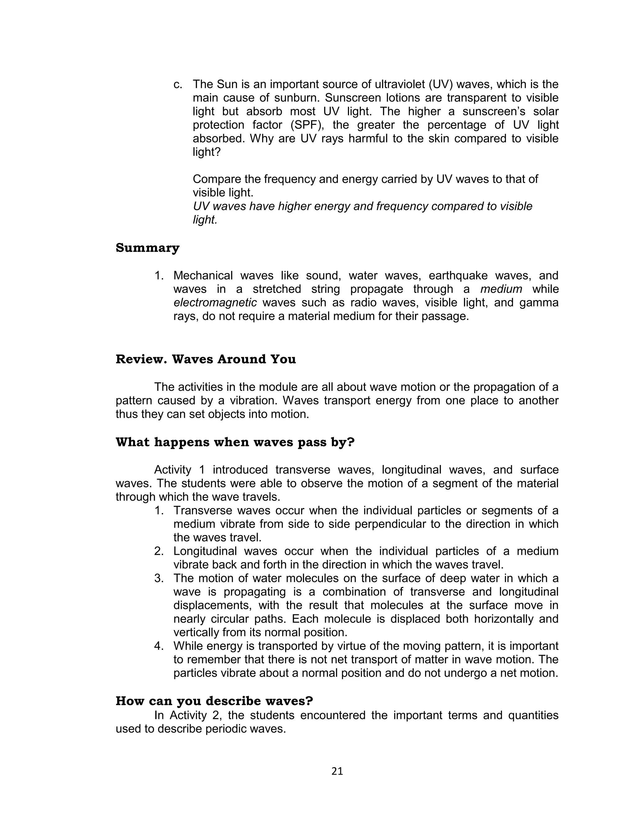 c. The Sun is an important source of ultraviolet (UV) waves, which is the
              main cause of sunburn. Sunscreen lotions are transparent to visible
              light but absorb most UV light. The higher a sunscreen’s solar
              protection factor (SPF), the greater the percentage of UV light
              absorbed. Why are UV rays harmful to the skin compared to visible
              light?

              Compare the frequency and energy carried by UV waves to that of
              visible light.
              UV waves have higher energy and frequency compared to visible
              light.

Summary

       1. Mechanical waves like sound, water waves, earthquake waves, and
          waves in a stretched string propagate through a medium while
          electromagnetic waves such as radio waves, visible light, and gamma
          rays, do not require a material medium for their passage.


Review. Waves Around You

       The activities in the module are all about wave motion or the propagation of a
pattern caused by a vibration. Waves transport energy from one place to another
thus they can set objects into motion.

What happens when waves pass by?

       Activity 1 introduced transverse waves, longitudinal waves, and surface
waves. The students were able to observe the motion of a segment of the material
through which the wave travels.
       1. Transverse waves occur when the individual particles or segments of a
           medium vibrate from side to side perpendicular to the direction in which
           the waves travel.
       2. Longitudinal waves occur when the individual particles of a medium
           vibrate back and forth in the direction in which the waves travel.
       3. The motion of water molecules on the surface of deep water in which a
           wave is propagating is a combination of transverse and longitudinal
           displacements, with the result that molecules at the surface move in
           nearly circular paths. Each molecule is displaced both horizontally and
           vertically from its normal position.
       4. While energy is transported by virtue of the moving pattern, it is important
           to remember that there is not net transport of matter in wave motion. The
           particles vibrate about a normal position and do not undergo a net motion.

How can you describe waves?
       In Activity 2, the students encountered the important terms and quantities
used to describe periodic waves.


                                         21
 