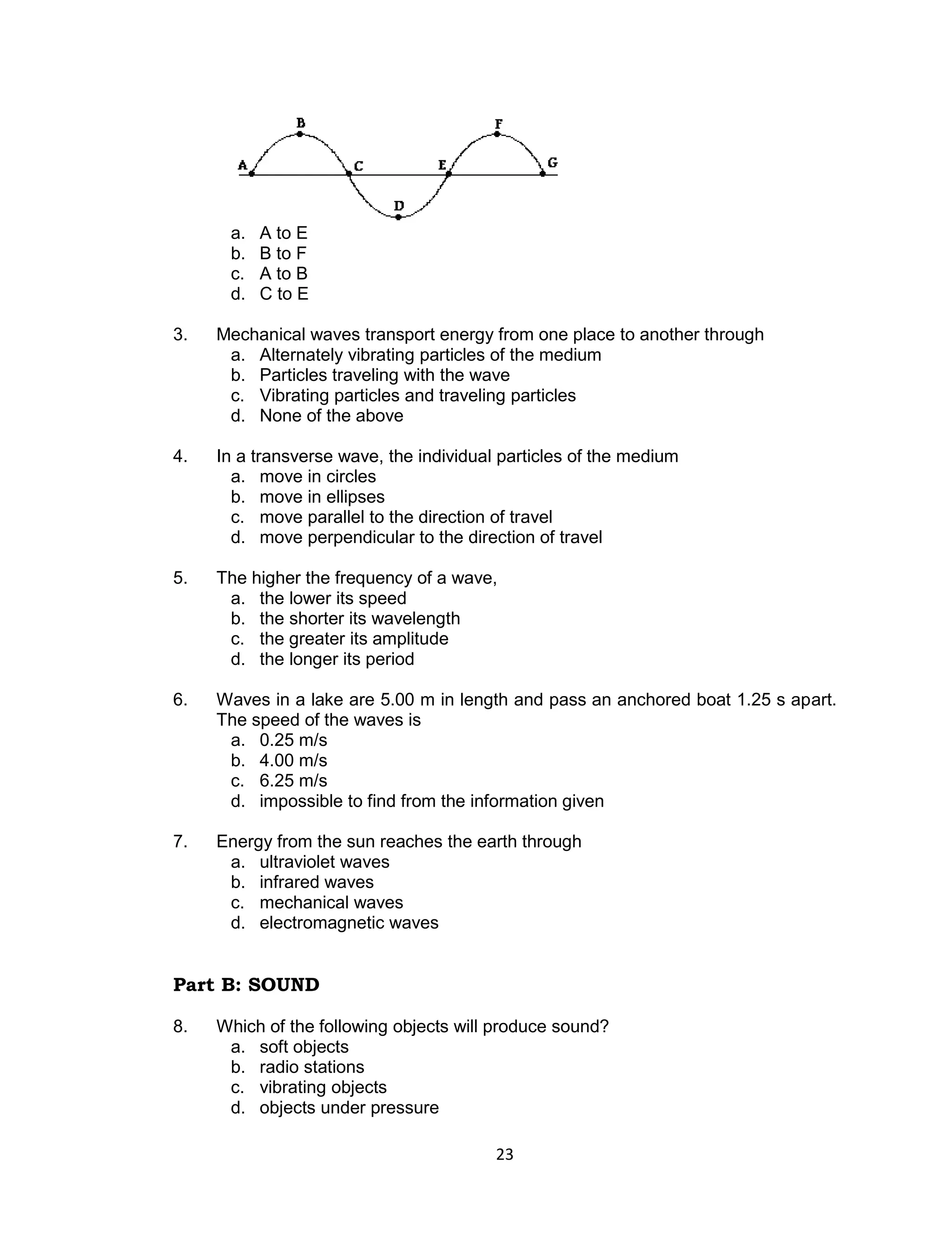 a.   A to E
      b.   B to F
      c.   A to B
      d.   C to E

3.   Mechanical waves transport energy from one place to another through
      a. Alternately vibrating particles of the medium
      b. Particles traveling with the wave
      c. Vibrating particles and traveling particles
      d. None of the above

4.   In a transverse wave, the individual particles of the medium
       a. move in circles
       b. move in ellipses
       c. move parallel to the direction of travel
       d. move perpendicular to the direction of travel

5.   The higher the frequency of a wave,
      a. the lower its speed
      b. the shorter its wavelength
      c. the greater its amplitude
      d. the longer its period

6.   Waves in a lake are 5.00 m in length and pass an anchored boat 1.25 s apart.
     The speed of the waves is
      a. 0.25 m/s
      b. 4.00 m/s
      c. 6.25 m/s
      d. impossible to find from the information given

7.   Energy from the sun reaches the earth through
      a. ultraviolet waves
      b. infrared waves
      c. mechanical waves
      d. electromagnetic waves


Part B: SOUND

8.   Which of the following objects will produce sound?
      a. soft objects
      b. radio stations
      c. vibrating objects
      d. objects under pressure

                                         23
 