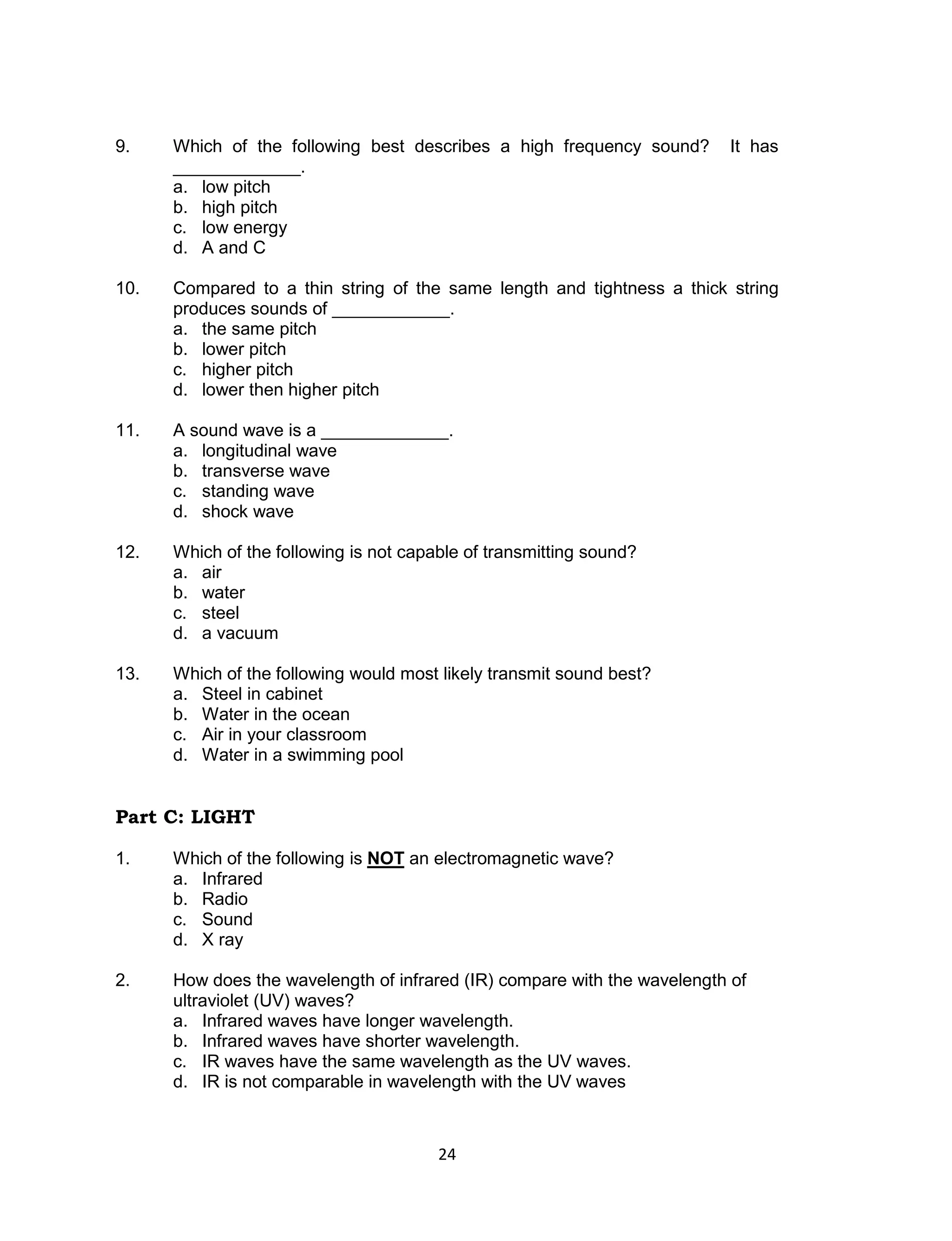 9.    Which of the following best describes a high frequency sound?       It has
      _____________.
      a. low pitch
      b. high pitch
      c. low energy
      d. A and C

10.   Compared to a thin string of the same length and tightness a thick string
      produces sounds of ____________.
      a. the same pitch
      b. lower pitch
      c. higher pitch
      d. lower then higher pitch

11.   A sound wave is a _____________.
      a. longitudinal wave
      b. transverse wave
      c. standing wave
      d. shock wave

12.   Which of the following is not capable of transmitting sound?
      a. air
      b. water
      c. steel
      d. a vacuum

13.   Which of the following would most likely transmit sound best?
      a. Steel in cabinet
      b. Water in the ocean
      c. Air in your classroom
      d. Water in a swimming pool


Part C: LIGHT

1.    Which of the following is NOT an electromagnetic wave?
      a. Infrared
      b. Radio
      c. Sound
      d. X ray

2.    How does the wavelength of infrared (IR) compare with the wavelength of
      ultraviolet (UV) waves?
      a. Infrared waves have longer wavelength.
      b. Infrared waves have shorter wavelength.
      c. IR waves have the same wavelength as the UV waves.
      d. IR is not comparable in wavelength with the UV waves



                                        24
 