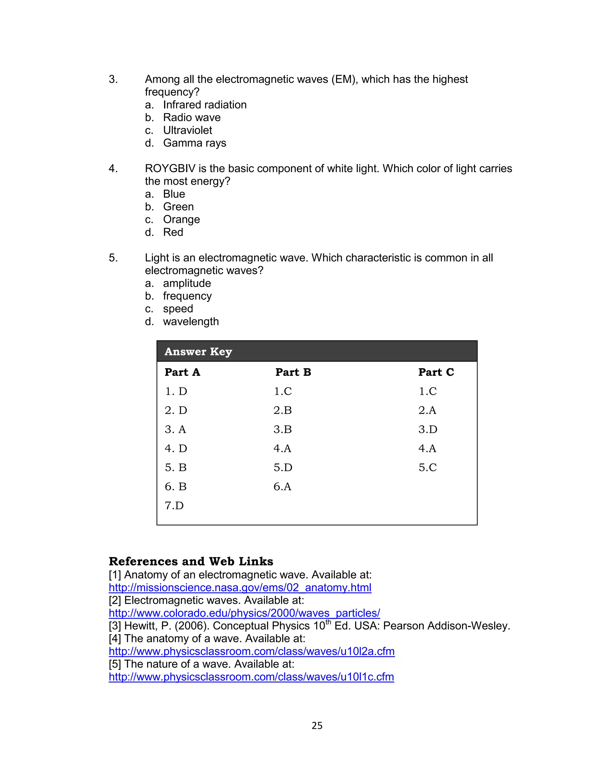 3.     Among all the electromagnetic waves (EM), which has the highest
       frequency?
       a. Infrared radiation
       b. Radio wave
       c. Ultraviolet
       d. Gamma rays

4.     ROYGBIV is the basic component of white light. Which color of light carries
       the most energy?
       a. Blue
       b. Green
       c. Orange
       d. Red

5.     Light is an electromagnetic wave. Which characteristic is common in all
       electromagnetic waves?
       a. amplitude
       b. frequency
       c. speed
       d. wavelength

           Answer Key
           Part A                Part B                       Part C
           1. D                  1.C                          1.C
           2. D                  2.B                          2.A
           3. A                  3.B                          3.D
           4. D                  4.A                          4.A
           5. B                  5.D                          5.C
           6. B                  6.A
           7.D




References and Web Links
[1] Anatomy of an electromagnetic wave. Available at:
http://missionscience.nasa.gov/ems/02_anatomy.html
[2] Electromagnetic waves. Available at:
http://www.colorado.edu/physics/2000/waves_particles/
[3] Hewitt, P. (2006). Conceptual Physics 10th Ed. USA: Pearson Addison-Wesley.
[4] The anatomy of a wave. Available at:
http://www.physicsclassroom.com/class/waves/u10l2a.cfm
[5] The nature of a wave. Available at:
http://www.physicsclassroom.com/class/waves/u10l1c.cfm



                                          25
 