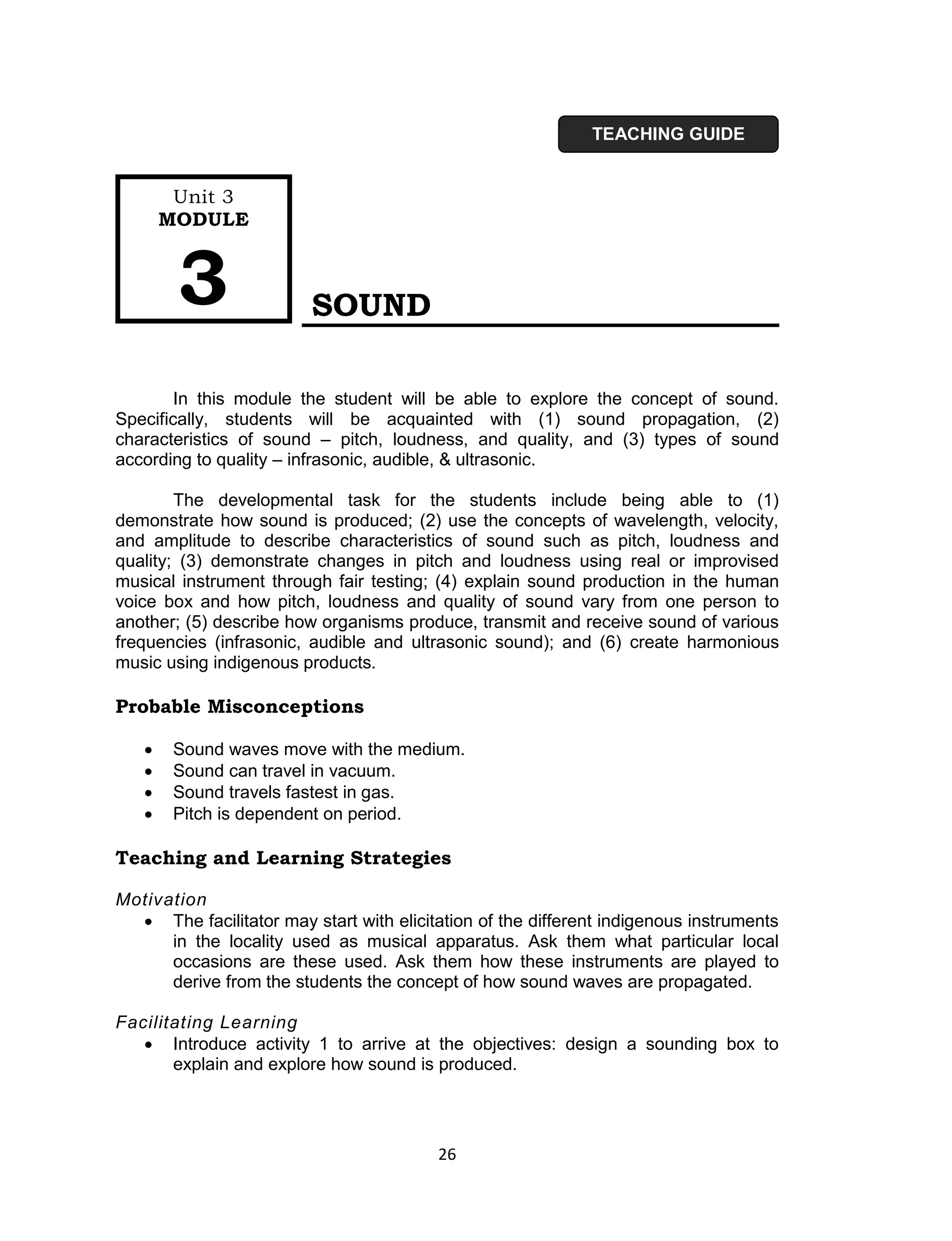 TEACHING GUIDE


        Unit 3
       MODULE



        3                SOUND

        In this module the student will be able to explore the concept of sound.
Specifically, students will be acquainted with (1) sound propagation, (2)
characteristics of sound – pitch, loudness, and quality, and (3) types of sound
according to quality – infrasonic, audible, & ultrasonic.

        The developmental task for the students include being able to (1)
demonstrate how sound is produced; (2) use the concepts of wavelength, velocity,
and amplitude to describe characteristics of sound such as pitch, loudness and
quality; (3) demonstrate changes in pitch and loudness using real or improvised
musical instrument through fair testing; (4) explain sound production in the human
voice box and how pitch, loudness and quality of sound vary from one person to
another; (5) describe how organisms produce, transmit and receive sound of various
frequencies (infrasonic, audible and ultrasonic sound); and (6) create harmonious
music using indigenous products.

Probable Misconceptions

       Sound waves move with the medium.
       Sound can travel in vacuum.
       Sound travels fastest in gas.
       Pitch is dependent on period.

Teaching and Learning Strategies

Motivation
   The facilitator may start with elicitation of the different indigenous instruments
      in the locality used as musical apparatus. Ask them what particular local
      occasions are these used. Ask them how these instruments are played to
      derive from the students the concept of how sound waves are propagated.

Facilitating Learning
    Introduce activity 1 to arrive at the objectives: design a sounding box to
       explain and explore how sound is produced.




                                         26
 