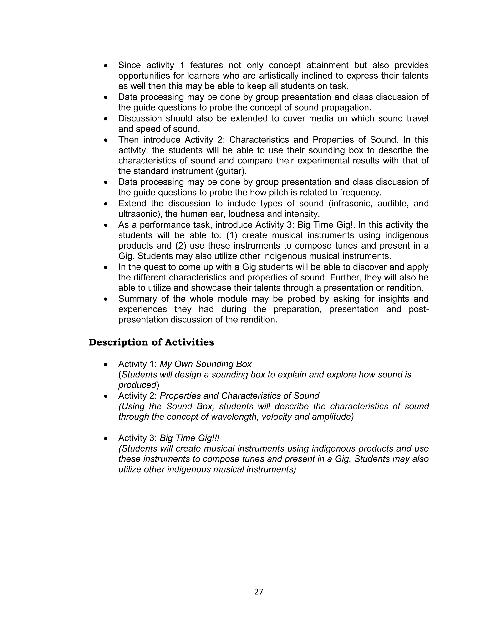    Since activity 1 features not only concept attainment but also provides
      opportunities for learners who are artistically inclined to express their talents
      as well then this may be able to keep all students on task.
     Data processing may be done by group presentation and class discussion of
      the guide questions to probe the concept of sound propagation.
     Discussion should also be extended to cover media on which sound travel
      and speed of sound.
     Then introduce Activity 2: Characteristics and Properties of Sound. In this
      activity, the students will be able to use their sounding box to describe the
      characteristics of sound and compare their experimental results with that of
      the standard instrument (guitar).
     Data processing may be done by group presentation and class discussion of
      the guide questions to probe the how pitch is related to frequency.
     Extend the discussion to include types of sound (infrasonic, audible, and
      ultrasonic), the human ear, loudness and intensity.
     As a performance task, introduce Activity 3: Big Time Gig!. In this activity the
      students will be able to: (1) create musical instruments using indigenous
      products and (2) use these instruments to compose tunes and present in a
      Gig. Students may also utilize other indigenous musical instruments.
     In the quest to come up with a Gig students will be able to discover and apply
      the different characteristics and properties of sound. Further, they will also be
      able to utilize and showcase their talents through a presentation or rendition.
     Summary of the whole module may be probed by asking for insights and
      experiences they had during the preparation, presentation and post-
      presentation discussion of the rendition.

Description of Activities

     Activity 1: My Own Sounding Box
      (Students will design a sounding box to explain and explore how sound is
      produced)
     Activity 2: Properties and Characteristics of Sound
      (Using the Sound Box, students will describe the characteristics of sound
      through the concept of wavelength, velocity and amplitude)

     Activity 3: Big Time Gig!!!
      (Students will create musical instruments using indigenous products and use
      these instruments to compose tunes and present in a Gig. Students may also
      utilize other indigenous musical instruments)




                                         27
 