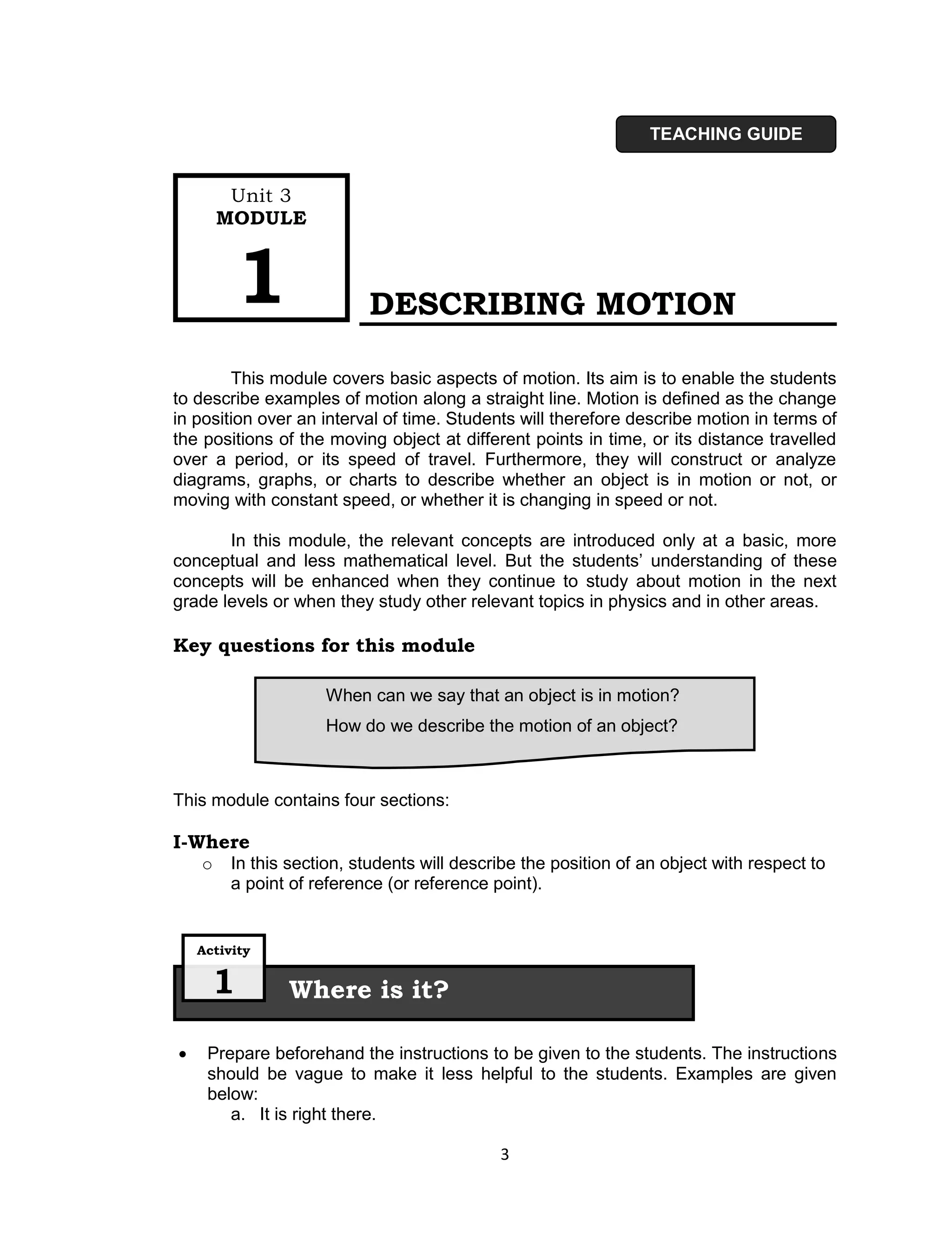 TEACHING GUIDE


         Unit 3
        MODULE



          1                DESCRIBING MOTION

        This module covers basic aspects of motion. Its aim is to enable the students
to describe examples of motion along a straight line. Motion is defined as the change
in position over an interval of time. Students will therefore describe motion in terms of
the positions of the moving object at different points in time, or its distance travelled
over a period, or its speed of travel. Furthermore, they will construct or analyze
diagrams, graphs, or charts to describe whether an object is in motion or not, or
moving with constant speed, or whether it is changing in speed or not.

       In this module, the relevant concepts are introduced only at a basic, more
conceptual and less mathematical level. But the students’ understanding of these
concepts will be enhanced when they continue to study about motion in the next
grade levels or when they study other relevant topics in physics and in other areas.

Key questions for this module

                     When can we say that an object is in motion?
                     How do we describe the motion of an object?



This module contains four sections:

I-Where
    o    In this section, students will describe the position of an object with respect to
         a point of reference (or reference point).


    Activity


      1         Where is it?

    Prepare beforehand the instructions to be given to the students. The instructions
     should be vague to make it less helpful to the students. Examples are given
     below:
        a. It is right there.

                                             3
 