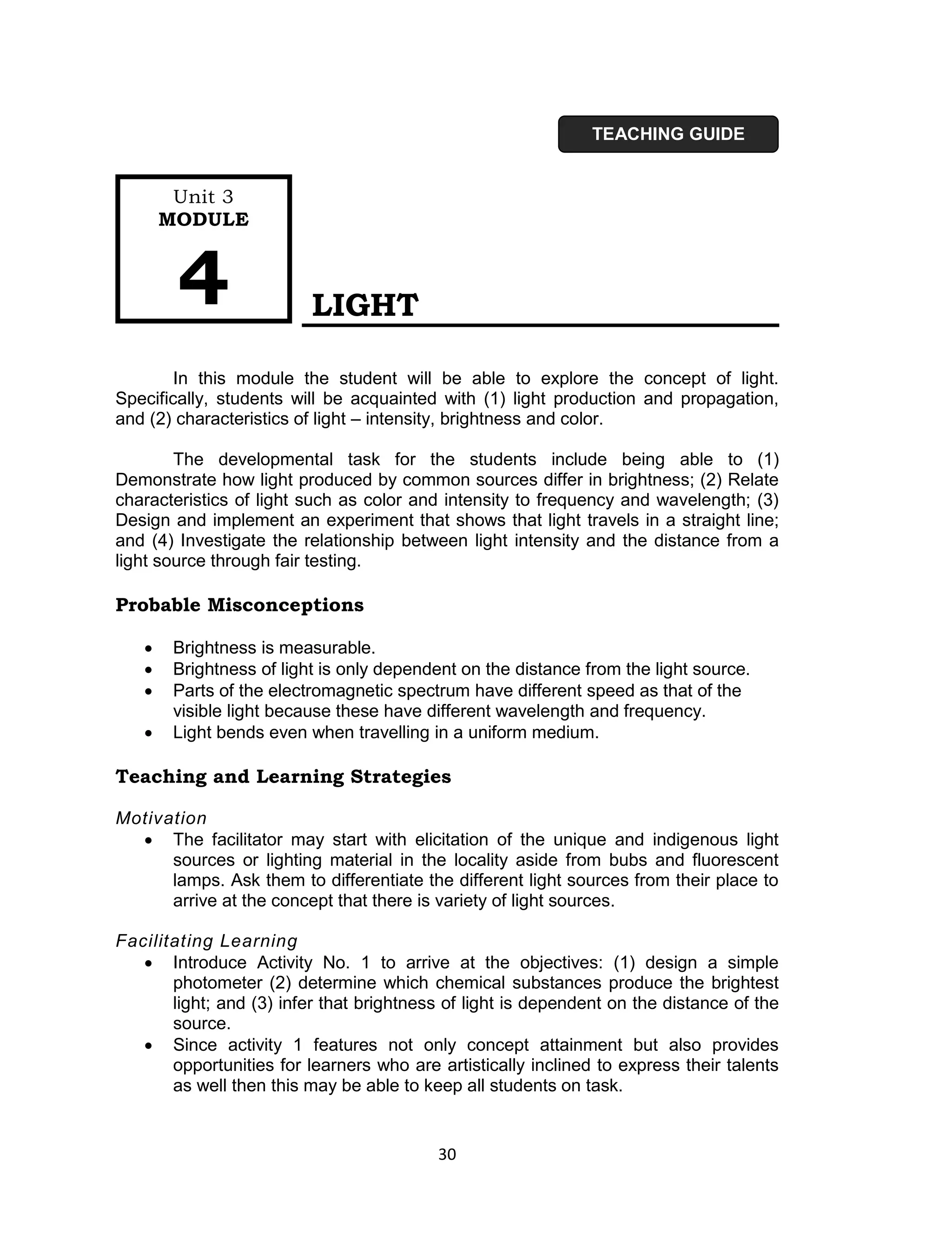 TEACHING GUIDE


        Unit 3
       MODULE



        4                 LIGHT

        In this module the student will be able to explore the concept of light.
Specifically, students will be acquainted with (1) light production and propagation,
and (2) characteristics of light – intensity, brightness and color.

        The developmental task for the students include being able to (1)
Demonstrate how light produced by common sources differ in brightness; (2) Relate
characteristics of light such as color and intensity to frequency and wavelength; (3)
Design and implement an experiment that shows that light travels in a straight line;
and (4) Investigate the relationship between light intensity and the distance from a
light source through fair testing.

Probable Misconceptions

       Brightness is measurable.
       Brightness of light is only dependent on the distance from the light source.
       Parts of the electromagnetic spectrum have different speed as that of the
        visible light because these have different wavelength and frequency.
       Light bends even when travelling in a uniform medium.

Teaching and Learning Strategies

Motivation
   The facilitator may start with elicitation of the unique and indigenous light
      sources or lighting material in the locality aside from bubs and fluorescent
      lamps. Ask them to differentiate the different light sources from their place to
      arrive at the concept that there is variety of light sources.

Facilitating Learning
    Introduce Activity No. 1 to arrive at the objectives: (1) design a simple
       photometer (2) determine which chemical substances produce the brightest
       light; and (3) infer that brightness of light is dependent on the distance of the
       source.
    Since activity 1 features not only concept attainment but also provides
       opportunities for learners who are artistically inclined to express their talents
       as well then this may be able to keep all students on task.


                                          30
 