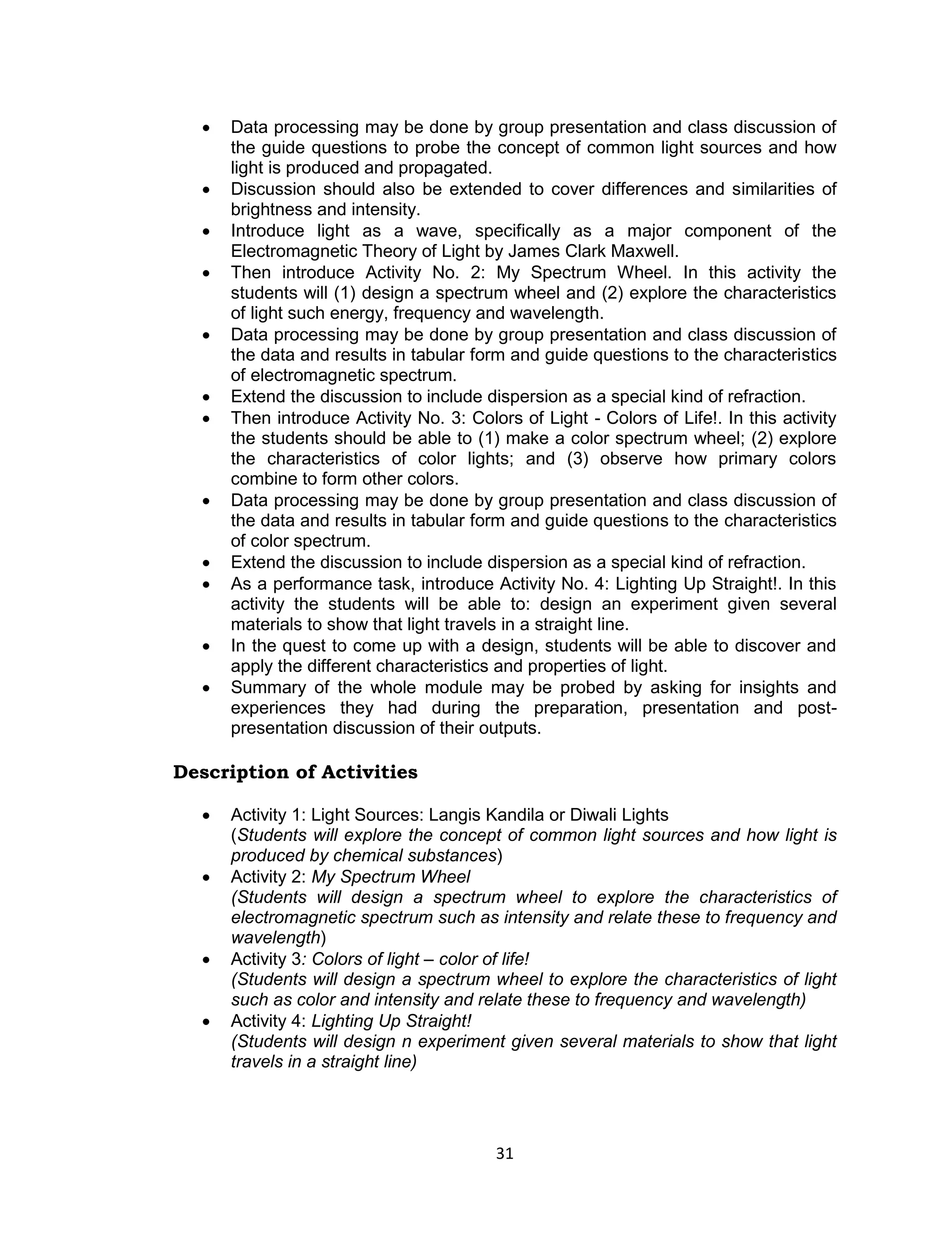    Data processing may be done by group presentation and class discussion of
      the guide questions to probe the concept of common light sources and how
      light is produced and propagated.
     Discussion should also be extended to cover differences and similarities of
      brightness and intensity.
     Introduce light as a wave, specifically as a major component of the
      Electromagnetic Theory of Light by James Clark Maxwell.
     Then introduce Activity No. 2: My Spectrum Wheel. In this activity the
      students will (1) design a spectrum wheel and (2) explore the characteristics
      of light such energy, frequency and wavelength.
     Data processing may be done by group presentation and class discussion of
      the data and results in tabular form and guide questions to the characteristics
      of electromagnetic spectrum.
     Extend the discussion to include dispersion as a special kind of refraction.
     Then introduce Activity No. 3: Colors of Light - Colors of Life!. In this activity
      the students should be able to (1) make a color spectrum wheel; (2) explore
      the characteristics of color lights; and (3) observe how primary colors
      combine to form other colors.
     Data processing may be done by group presentation and class discussion of
      the data and results in tabular form and guide questions to the characteristics
      of color spectrum.
     Extend the discussion to include dispersion as a special kind of refraction.
     As a performance task, introduce Activity No. 4: Lighting Up Straight!. In this
      activity the students will be able to: design an experiment given several
      materials to show that light travels in a straight line.
     In the quest to come up with a design, students will be able to discover and
      apply the different characteristics and properties of light.
     Summary of the whole module may be probed by asking for insights and
      experiences they had during the preparation, presentation and post-
      presentation discussion of their outputs.

Description of Activities

     Activity 1: Light Sources: Langis Kandila or Diwali Lights
      (Students will explore the concept of common light sources and how light is
      produced by chemical substances)
     Activity 2: My Spectrum Wheel
      (Students will design a spectrum wheel to explore the characteristics of
      electromagnetic spectrum such as intensity and relate these to frequency and
      wavelength)
     Activity 3: Colors of light – color of life!
      (Students will design a spectrum wheel to explore the characteristics of light
      such as color and intensity and relate these to frequency and wavelength)
     Activity 4: Lighting Up Straight!
      (Students will design n experiment given several materials to show that light
      travels in a straight line)




                                         31
 