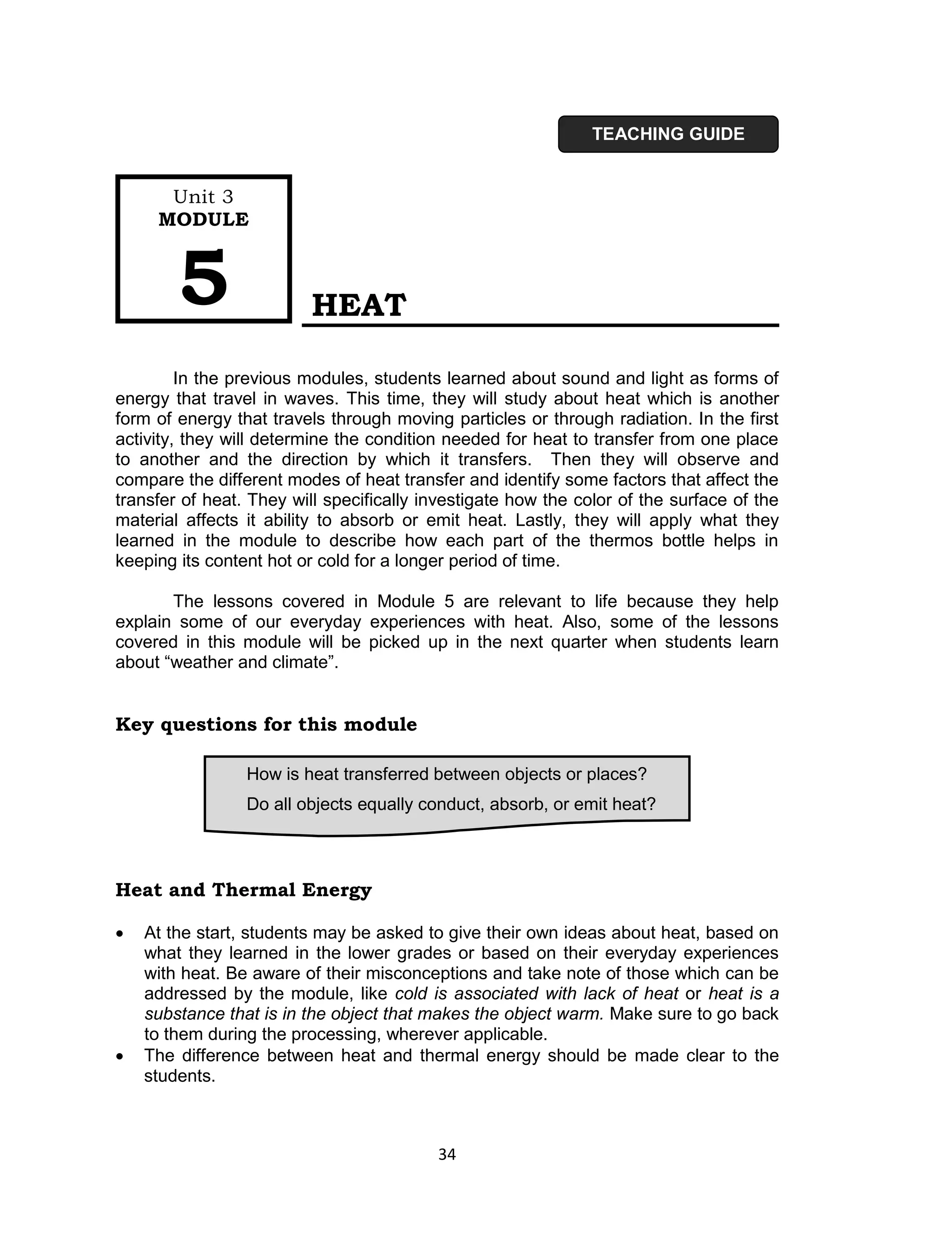 TEACHING GUIDE


      Unit 3
     MODULE



        5                 HEAT

         In the previous modules, students learned about sound and light as forms of
energy that travel in waves. This time, they will study about heat which is another
form of energy that travels through moving particles or through radiation. In the first
activity, they will determine the condition needed for heat to transfer from one place
to another and the direction by which it transfers. Then they will observe and
compare the different modes of heat transfer and identify some factors that affect the
transfer of heat. They will specifically investigate how the color of the surface of the
material affects it ability to absorb or emit heat. Lastly, they will apply what they
learned in the module to describe how each part of the thermos bottle helps in
keeping its content hot or cold for a longer period of time.

       The lessons covered in Module 5 are relevant to life because they help
explain some of our everyday experiences with heat. Also, some of the lessons
covered in this module will be picked up in the next quarter when students learn
about “weather and climate”.


Key questions for this module

                 How is heat transferred between objects or places?
                 Do all objects equally conduct, absorb, or emit heat?



Heat and Thermal Energy

   At the start, students may be asked to give their own ideas about heat, based on
    what they learned in the lower grades or based on their everyday experiences
    with heat. Be aware of their misconceptions and take note of those which can be
    addressed by the module, like cold is associated with lack of heat or heat is a
    substance that is in the object that makes the object warm. Make sure to go back
    to them during the processing, wherever applicable.
   The difference between heat and thermal energy should be made clear to the
    students.



                                          34
 