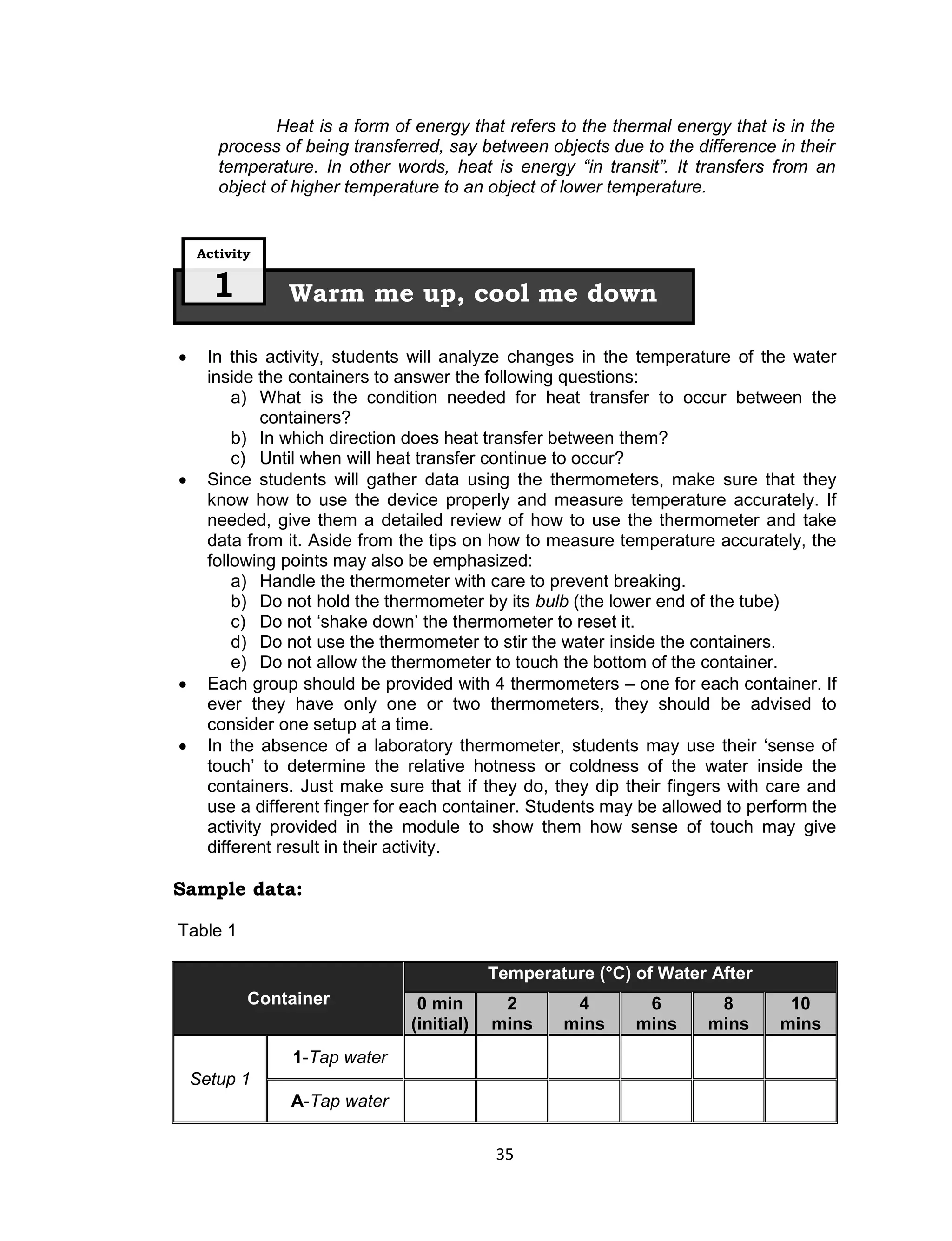 Heat is a form of energy that refers to the thermal energy that is in the
       process of being transferred, say between objects due to the difference in their
       temperature. In other words, heat is energy “in transit”. It transfers from an
       object of higher temperature to an object of lower temperature.


    Activity


      1         Warm me up, cool me down

     In this activity, students will analyze changes in the temperature of the water
      inside the containers to answer the following questions:
          a) What is the condition needed for heat transfer to occur between the
              containers?
          b) In which direction does heat transfer between them?
          c) Until when will heat transfer continue to occur?
     Since students will gather data using the thermometers, make sure that they
      know how to use the device properly and measure temperature accurately. If
      needed, give them a detailed review of how to use the thermometer and take
      data from it. Aside from the tips on how to measure temperature accurately, the
      following points may also be emphasized:
          a) Handle the thermometer with care to prevent breaking.
          b) Do not hold the thermometer by its bulb (the lower end of the tube)
          c) Do not ‘shake down’ the thermometer to reset it.
          d) Do not use the thermometer to stir the water inside the containers.
          e) Do not allow the thermometer to touch the bottom of the container.
     Each group should be provided with 4 thermometers – one for each container. If
      ever they have only one or two thermometers, they should be advised to
      consider one setup at a time.
     In the absence of a laboratory thermometer, students may use their ‘sense of
      touch’ to determine the relative hotness or coldness of the water inside the
      containers. Just make sure that if they do, they dip their fingers with care and
      use a different finger for each container. Students may be allowed to perform the
      activity provided in the module to show them how sense of touch may give
      different result in their activity.

Sample data:

Table 1

                                            Temperature (°C) of Water After
           Container             0 min       2       4        6         8        10
                                (initial)   mins    mins     mins      mins     mins
                1-Tap water
    Setup 1
                A-Tap water

                                            35
 