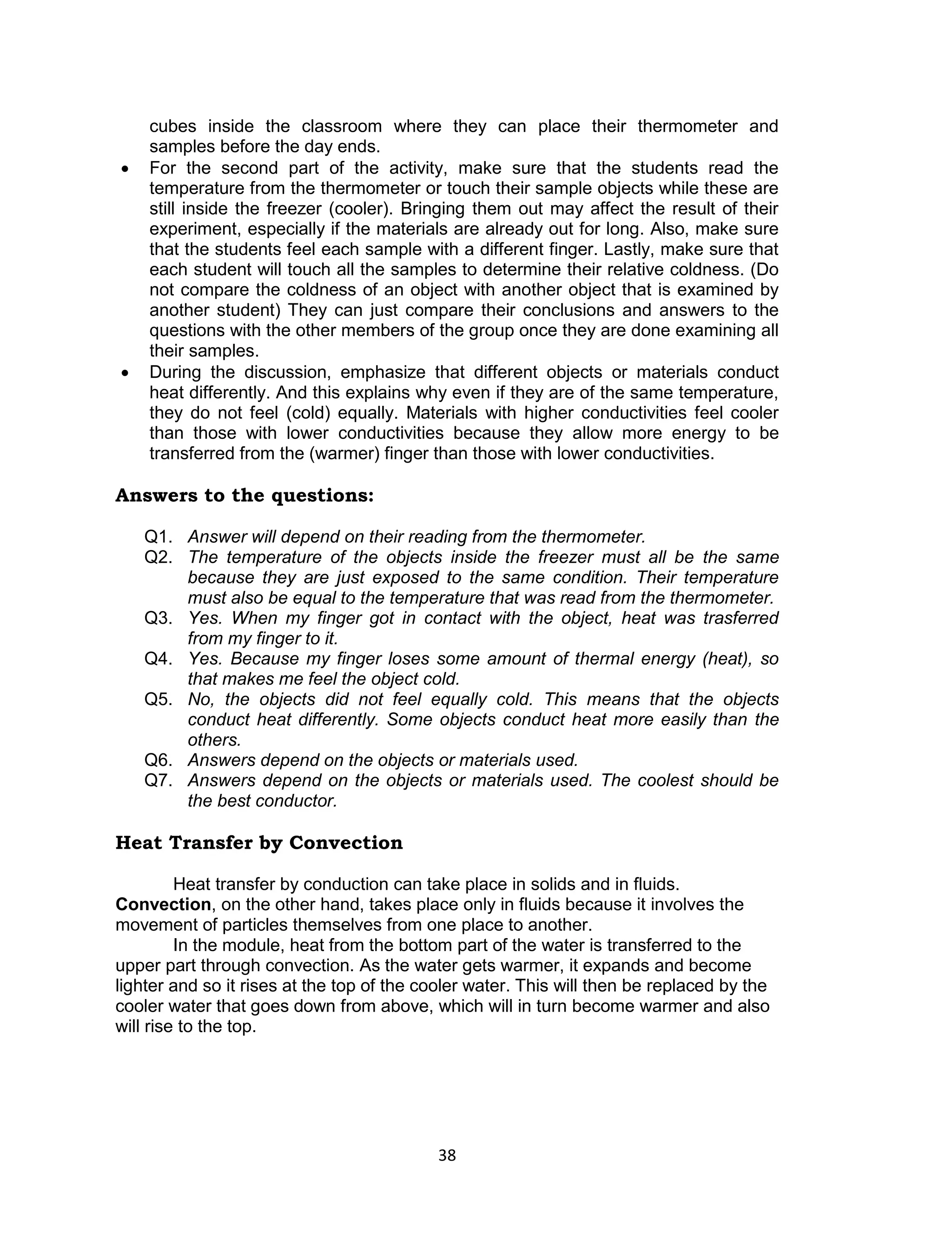 cubes inside the classroom where they can place their thermometer and
    samples before the day ends.
   For the second part of the activity, make sure that the students read the
    temperature from the thermometer or touch their sample objects while these are
    still inside the freezer (cooler). Bringing them out may affect the result of their
    experiment, especially if the materials are already out for long. Also, make sure
    that the students feel each sample with a different finger. Lastly, make sure that
    each student will touch all the samples to determine their relative coldness. (Do
    not compare the coldness of an object with another object that is examined by
    another student) They can just compare their conclusions and answers to the
    questions with the other members of the group once they are done examining all
    their samples.
   During the discussion, emphasize that different objects or materials conduct
    heat differently. And this explains why even if they are of the same temperature,
    they do not feel (cold) equally. Materials with higher conductivities feel cooler
    than those with lower conductivities because they allow more energy to be
    transferred from the (warmer) finger than those with lower conductivities.

Answers to the questions:

    Q1. Answer will depend on their reading from the thermometer.
    Q2. The temperature of the objects inside the freezer must all be the same
        because they are just exposed to the same condition. Their temperature
        must also be equal to the temperature that was read from the thermometer.
    Q3. Yes. When my finger got in contact with the object, heat was trasferred
        from my finger to it.
    Q4. Yes. Because my finger loses some amount of thermal energy (heat), so
        that makes me feel the object cold.
    Q5. No, the objects did not feel equally cold. This means that the objects
        conduct heat differently. Some objects conduct heat more easily than the
        others.
    Q6. Answers depend on the objects or materials used.
    Q7. Answers depend on the objects or materials used. The coolest should be
        the best conductor.

Heat Transfer by Convection

         Heat transfer by conduction can take place in solids and in fluids.
Convection, on the other hand, takes place only in fluids because it involves the
movement of particles themselves from one place to another.
         In the module, heat from the bottom part of the water is transferred to the
upper part through convection. As the water gets warmer, it expands and become
lighter and so it rises at the top of the cooler water. This will then be replaced by the
cooler water that goes down from above, which will in turn become warmer and also
will rise to the top.




                                           38
 
