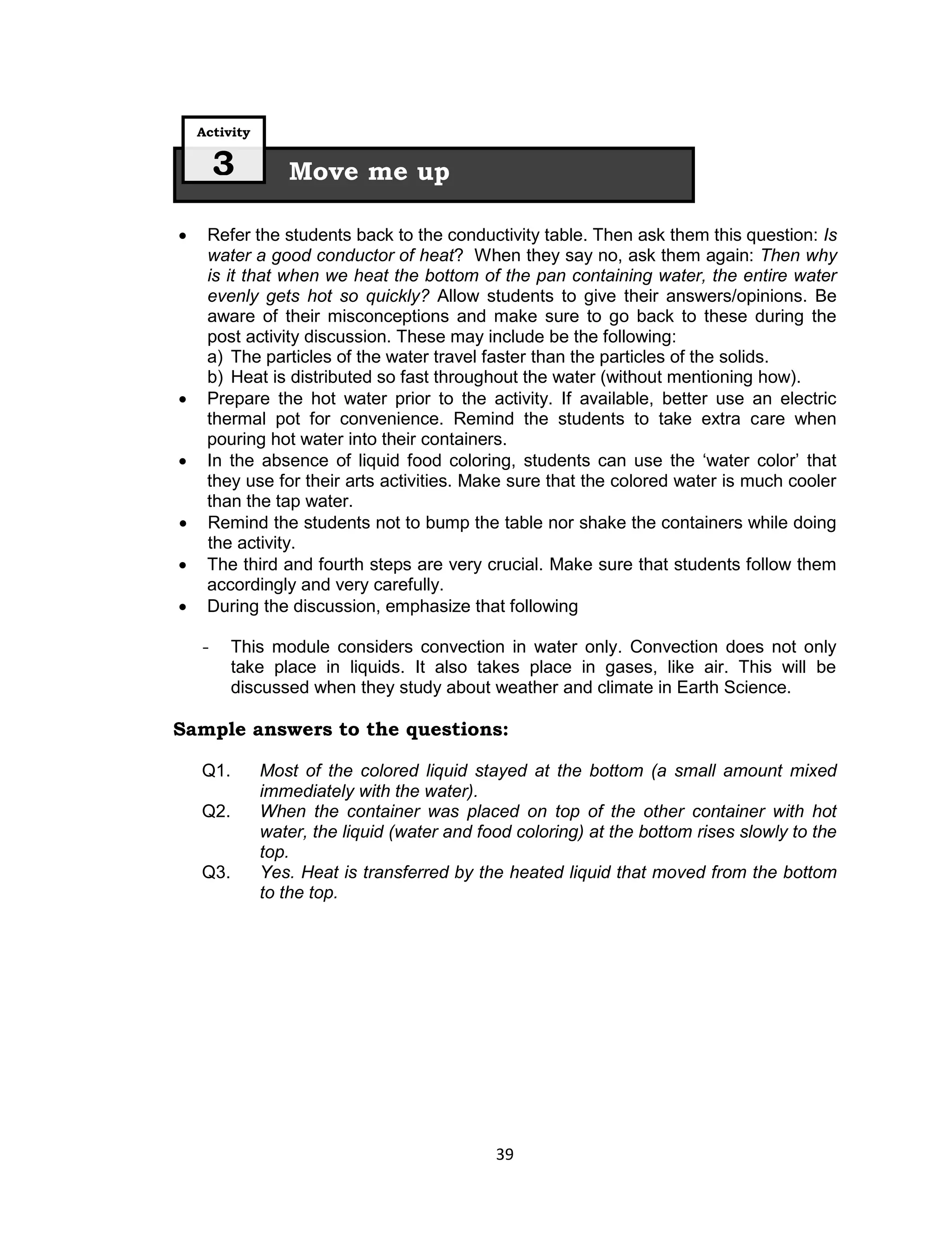 Activity

        3         Move me up

    Refer the students back to the conductivity table. Then ask them this question: Is
     water a good conductor of heat? When they say no, ask them again: Then why
     is it that when we heat the bottom of the pan containing water, the entire water
     evenly gets hot so quickly? Allow students to give their answers/opinions. Be
     aware of their misconceptions and make sure to go back to these during the
     post activity discussion. These may include be the following:
     a) The particles of the water travel faster than the particles of the solids.
     b) Heat is distributed so fast throughout the water (without mentioning how).
    Prepare the hot water prior to the activity. If available, better use an electric
     thermal pot for convenience. Remind the students to take extra care when
     pouring hot water into their containers.
    In the absence of liquid food coloring, students can use the ‘water color’ that
     they use for their arts activities. Make sure that the colored water is much cooler
     than the tap water.
    Remind the students not to bump the table nor shake the containers while doing
     the activity.
    The third and fourth steps are very crucial. Make sure that students follow them
     accordingly and very carefully.
    During the discussion, emphasize that following

    -     This module considers convection in water only. Convection does not only
          take place in liquids. It also takes place in gases, like air. This will be
          discussed when they study about weather and climate in Earth Science.

Sample answers to the questions:

    Q1.        Most of the colored liquid stayed at the bottom (a small amount mixed
               immediately with the water).
    Q2.        When the container was placed on top of the other container with hot
               water, the liquid (water and food coloring) at the bottom rises slowly to the
               top.
    Q3.        Yes. Heat is transferred by the heated liquid that moved from the bottom
               to the top.




                                              39
 