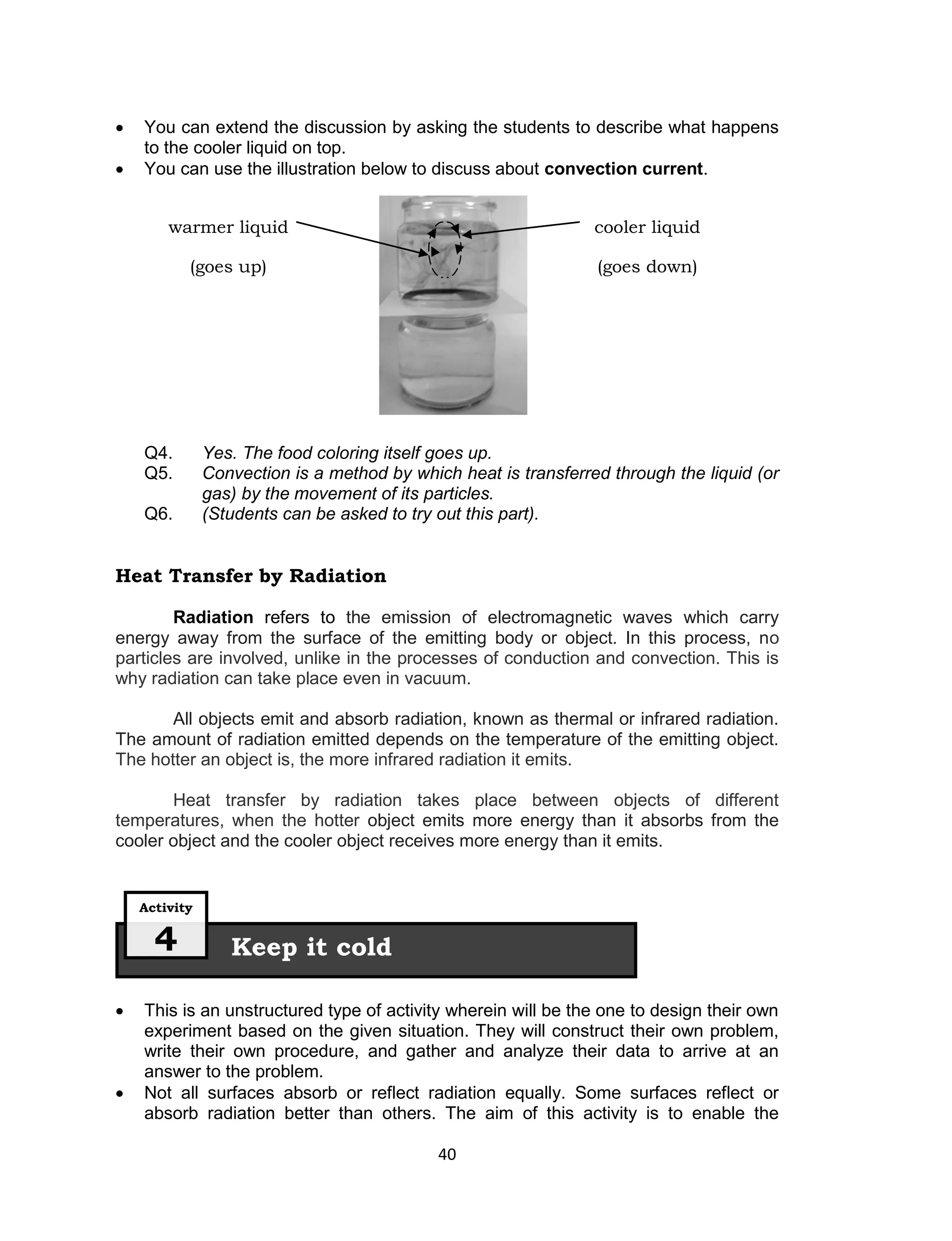    You can extend the discussion by asking the students to describe what happens
    to the cooler liquid on top.
   You can use the illustration below to discuss about convection current.


        warmer liquid                                            cooler liquid

           (goes up)                                             (goes down)




    Q4.        Yes. The food coloring itself goes up.
    Q5.        Convection is a method by which heat is transferred through the liquid (or
               gas) by the movement of its particles.
    Q6.        (Students can be asked to try out this part).


Heat Transfer by Radiation

        Radiation refers to the emission of electromagnetic waves which carry
energy away from the surface of the emitting body or object. In this process, no
particles are involved, unlike in the processes of conduction and convection. This is
why radiation can take place even in vacuum.

       All objects emit and absorb radiation, known as thermal or infrared radiation.
The amount of radiation emitted depends on the temperature of the emitting object.
The hotter an object is, the more infrared radiation it emits.

       Heat transfer by radiation takes place between objects of different
temperatures, when the hotter object emits more energy than it absorbs from the
cooler object and the cooler object receives more energy than it emits.


    Activity


      4           Keep it cold

   This is an unstructured type of activity wherein will be the one to design their own
    experiment based on the given situation. They will construct their own problem,
    write their own procedure, and gather and analyze their data to arrive at an
    answer to the problem.
   Not all surfaces absorb or reflect radiation equally. Some surfaces reflect or
    absorb radiation better than others. The aim of this activity is to enable the

                                             40
 