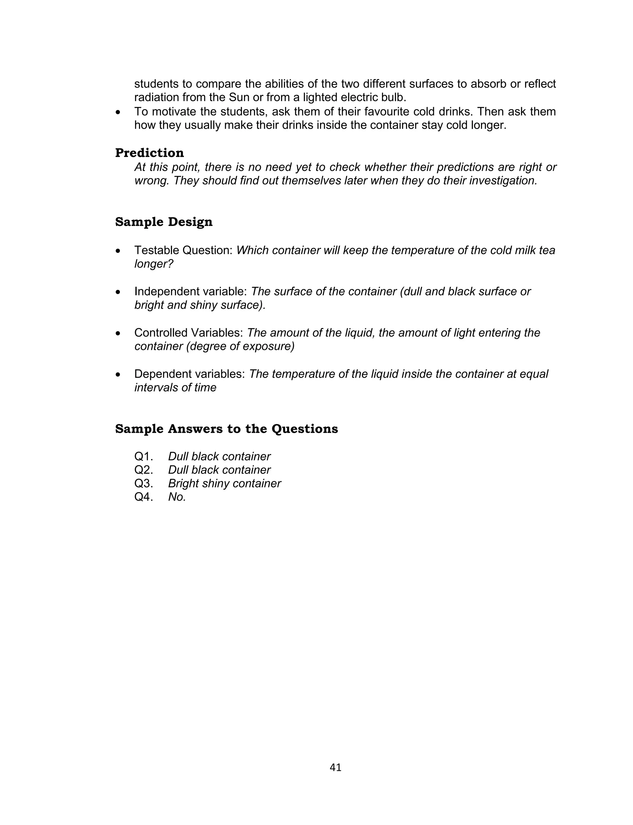 students to compare the abilities of the two different surfaces to absorb or reflect
    radiation from the Sun or from a lighted electric bulb.
   To motivate the students, ask them of their favourite cold drinks. Then ask them
    how they usually make their drinks inside the container stay cold longer.

Prediction
    At this point, there is no need yet to check whether their predictions are right or
    wrong. They should find out themselves later when they do their investigation.


Sample Design

   Testable Question: Which container will keep the temperature of the cold milk tea
    longer?

   Independent variable: The surface of the container (dull and black surface or
    bright and shiny surface).

   Controlled Variables: The amount of the liquid, the amount of light entering the
    container (degree of exposure)

   Dependent variables: The temperature of the liquid inside the container at equal
    intervals of time


Sample Answers to the Questions

    Q1.   Dull black container
    Q2.   Dull black container
    Q3.   Bright shiny container
    Q4.   No.




                                          41
 