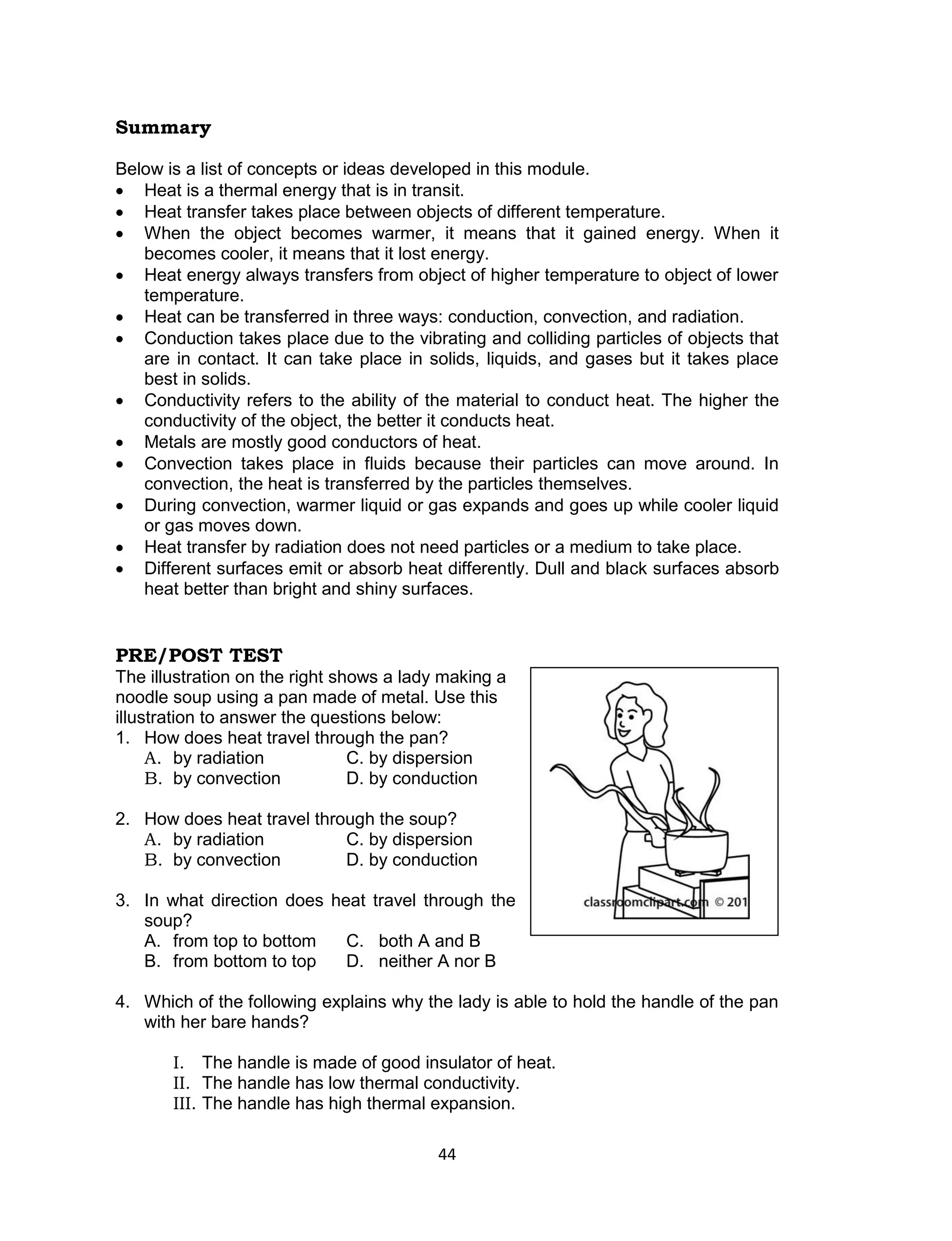 Summary

Below is a list of concepts or ideas developed in this module.
 Heat is a thermal energy that is in transit.
 Heat transfer takes place between objects of different temperature.
 When the object becomes warmer, it means that it gained energy. When it
   becomes cooler, it means that it lost energy.
 Heat energy always transfers from object of higher temperature to object of lower
   temperature.
 Heat can be transferred in three ways: conduction, convection, and radiation.
 Conduction takes place due to the vibrating and colliding particles of objects that
   are in contact. It can take place in solids, liquids, and gases but it takes place
   best in solids.
 Conductivity refers to the ability of the material to conduct heat. The higher the
   conductivity of the object, the better it conducts heat.
 Metals are mostly good conductors of heat.
 Convection takes place in fluids because their particles can move around. In
   convection, the heat is transferred by the particles themselves.
 During convection, warmer liquid or gas expands and goes up while cooler liquid
   or gas moves down.
 Heat transfer by radiation does not need particles or a medium to take place.
 Different surfaces emit or absorb heat differently. Dull and black surfaces absorb
   heat better than bright and shiny surfaces.


PRE/POST TEST
The illustration on the right shows a lady making a
noodle soup using a pan made of metal. Use this
illustration to answer the questions below:
1. How does heat travel through the pan?
     A. by radiation            C. by dispersion
     B. by convection           D. by conduction

2. How does heat travel through the soup?
   A. by radiation          C. by dispersion
   B. by convection         D. by conduction

3. In what direction does heat travel through the
   soup?
   A. from top to bottom    C. both A and B
   B. from bottom to top    D. neither A nor B

4. Which of the following explains why the lady is able to hold the handle of the pan
   with her bare hands?

       I. The handle is made of good insulator of heat.
       II. The handle has low thermal conductivity.
       III. The handle has high thermal expansion.

                                          44
 