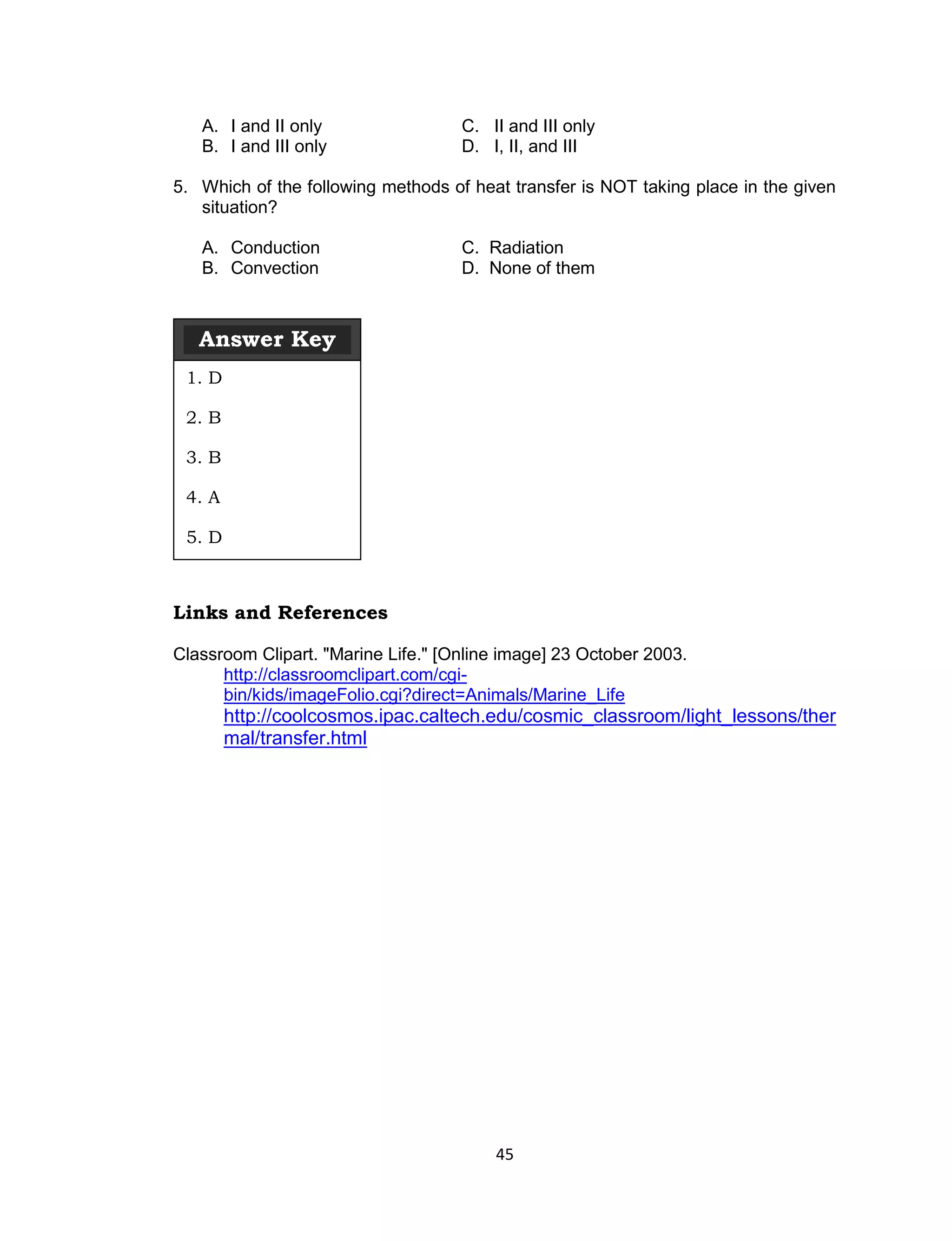 A. I and II only                 C. II and III only
   B. I and III only                D. I, II, and III

5. Which of the following methods of heat transfer is NOT taking place in the given
   situation?

   A. Conduction                    C. Radiation
   B. Convection                    D. None of them



   Answer Key
 1. D

 2. B

 3. B

 4. A

 5. D



Links and References

Classroom Clipart. "Marine Life." [Online image] 23 October 2003.
      http://classroomclipart.com/cgi-
      bin/kids/imageFolio.cgi?direct=Animals/Marine_Life
        http://coolcosmos.ipac.caltech.edu/cosmic_classroom/light_lessons/ther
        mal/transfer.html




                                        45
 