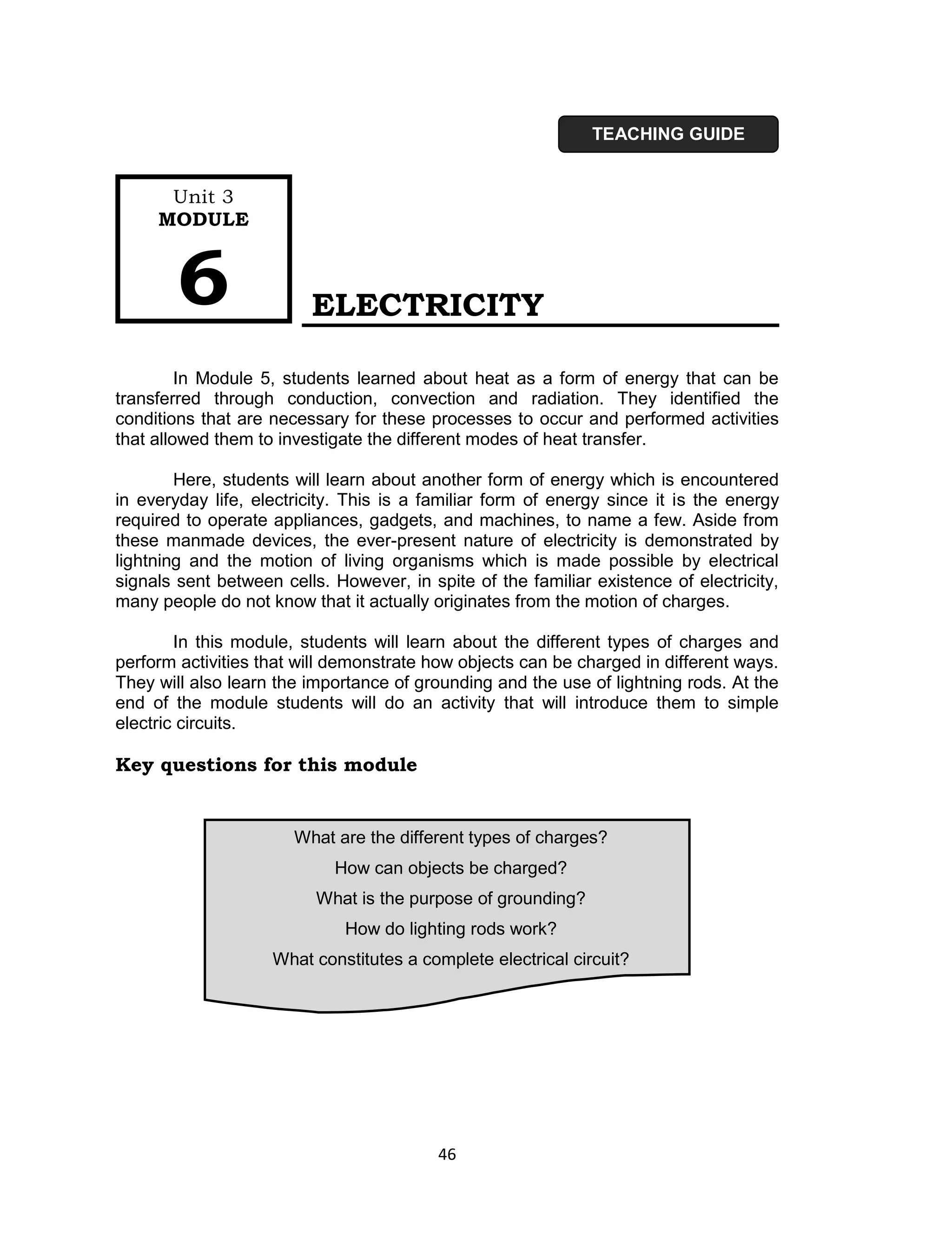 TEACHING GUIDE


      Unit 3
     MODULE



        6                ELECTRICITY

         In Module 5, students learned about heat as a form of energy that can be
transferred through conduction, convection and radiation. They identified the
conditions that are necessary for these processes to occur and performed activities
that allowed them to investigate the different modes of heat transfer.

        Here, students will learn about another form of energy which is encountered
in everyday life, electricity. This is a familiar form of energy since it is the energy
required to operate appliances, gadgets, and machines, to name a few. Aside from
these manmade devices, the ever-present nature of electricity is demonstrated by
lightning and the motion of living organisms which is made possible by electrical
signals sent between cells. However, in spite of the familiar existence of electricity,
many people do not know that it actually originates from the motion of charges.

        In this module, students will learn about the different types of charges and
perform activities that will demonstrate how objects can be charged in different ways.
They will also learn the importance of grounding and the use of lightning rods. At the
end of the module students will do an activity that will introduce them to simple
electric circuits.

Key questions for this module


                       What are the different types of charges?
                            How can objects be charged?
                          What is the purpose of grounding?
                              How do lighting rods work?
                    What constitutes a complete electrical circuit?




                                          46
 