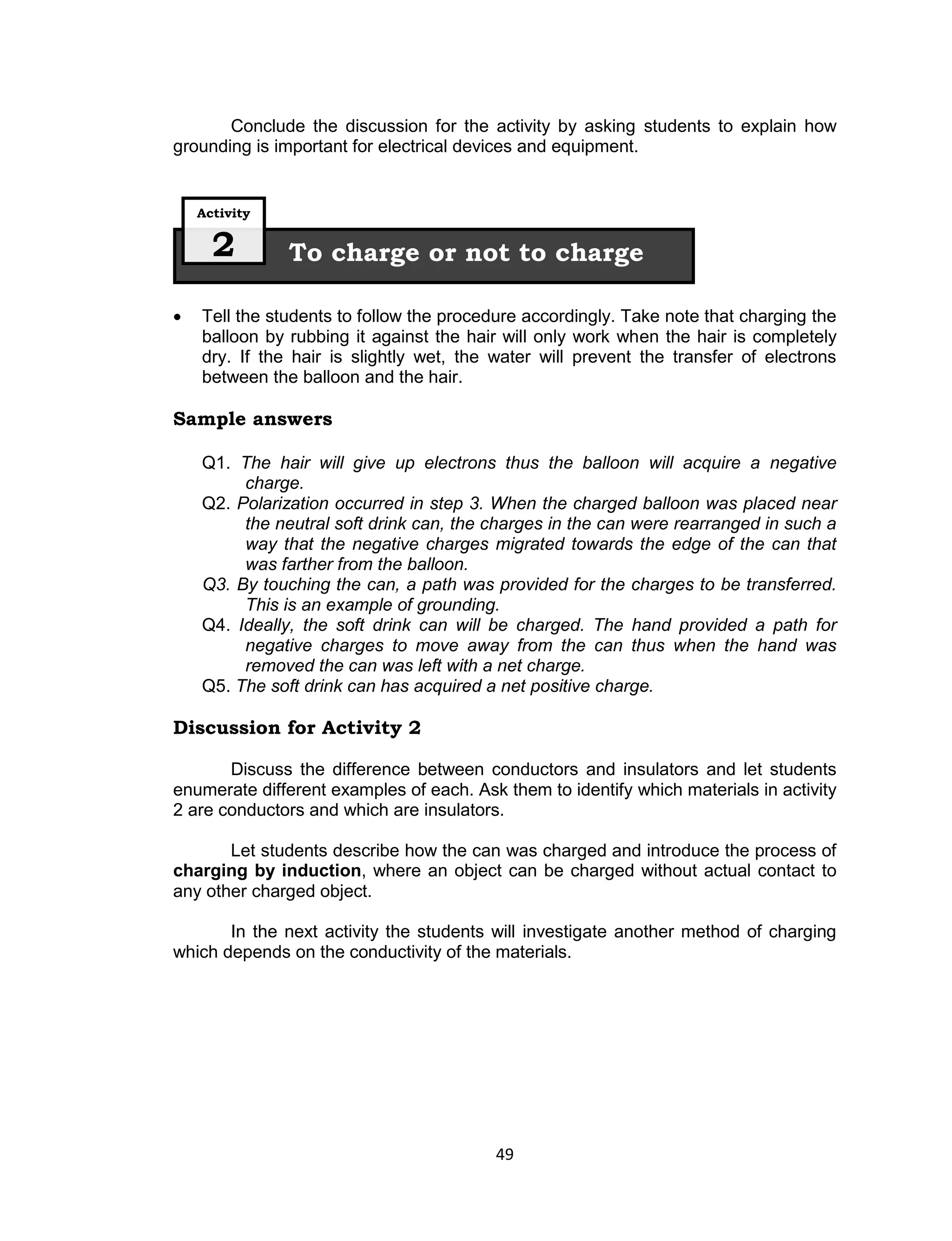 Conclude the discussion for the activity by asking students to explain how
grounding is important for electrical devices and equipment.


    Activity


      2        To charge or not to charge

   Tell the students to follow the procedure accordingly. Take note that charging the
    balloon by rubbing it against the hair will only work when the hair is completely
    dry. If the hair is slightly wet, the water will prevent the transfer of electrons
    between the balloon and the hair.

Sample answers

    Q1. The hair will give up electrons thus the balloon will acquire a negative
         charge.
    Q2. Polarization occurred in step 3. When the charged balloon was placed near
         the neutral soft drink can, the charges in the can were rearranged in such a
         way that the negative charges migrated towards the edge of the can that
         was farther from the balloon.
    Q3. By touching the can, a path was provided for the charges to be transferred.
         This is an example of grounding.
    Q4. Ideally, the soft drink can will be charged. The hand provided a path for
         negative charges to move away from the can thus when the hand was
         removed the can was left with a net charge.
    Q5. The soft drink can has acquired a net positive charge.

Discussion for Activity 2

       Discuss the difference between conductors and insulators and let students
enumerate different examples of each. Ask them to identify which materials in activity
2 are conductors and which are insulators.

       Let students describe how the can was charged and introduce the process of
charging by induction, where an object can be charged without actual contact to
any other charged object.

       In the next activity the students will investigate another method of charging
which depends on the conductivity of the materials.




                                         49
 