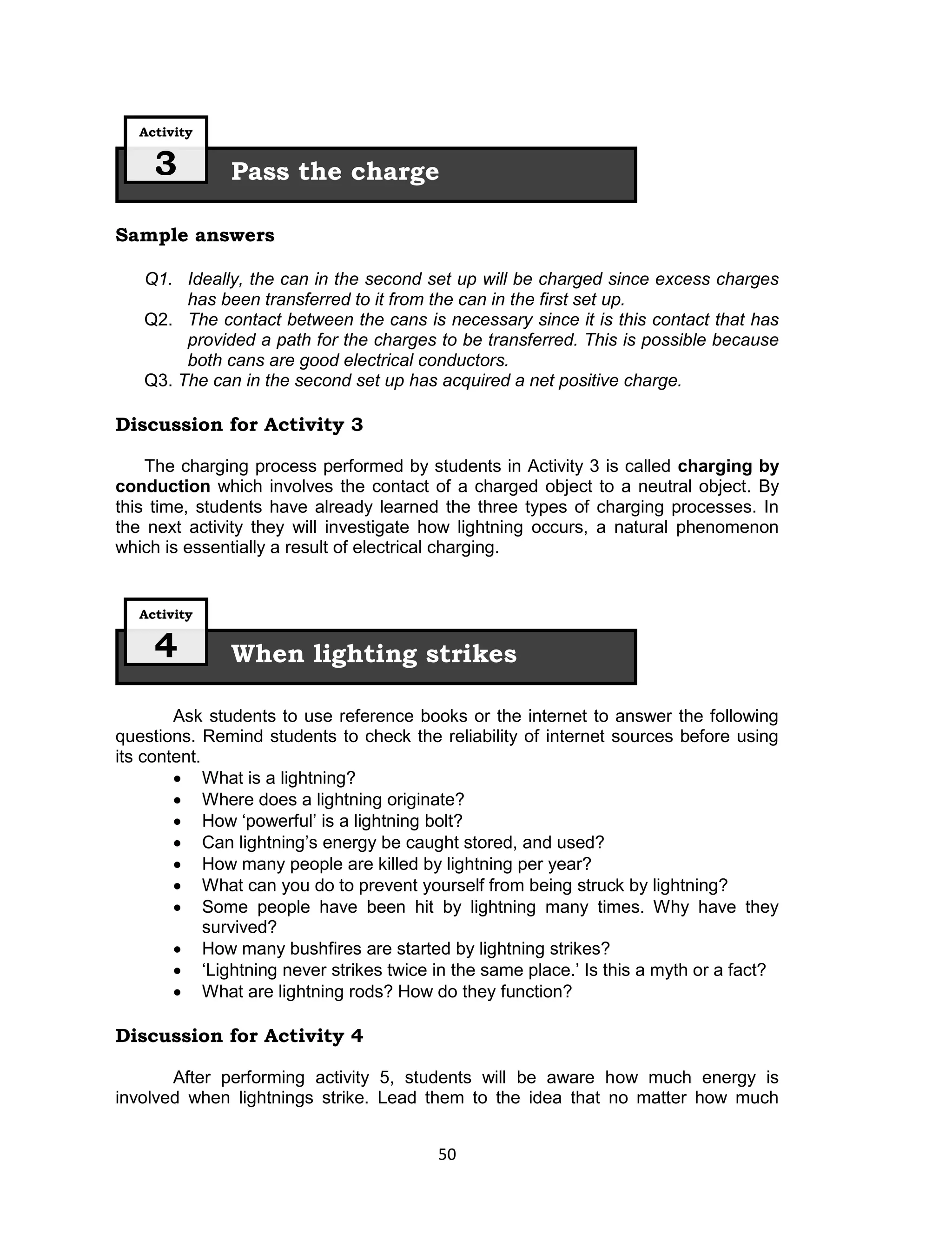Activity

     3        Pass the charge

Sample answers

   Q1. Ideally, the can in the second set up will be charged since excess charges
        has been transferred to it from the can in the first set up.
   Q2. The contact between the cans is necessary since it is this contact that has
        provided a path for the charges to be transferred. This is possible because
        both cans are good electrical conductors.
   Q3. The can in the second set up has acquired a net positive charge.

Discussion for Activity 3

    The charging process performed by students in Activity 3 is called charging by
conduction which involves the contact of a charged object to a neutral object. By
this time, students have already learned the three types of charging processes. In
the next activity they will investigate how lightning occurs, a natural phenomenon
which is essentially a result of electrical charging.


   Activity

     4        When lighting strikes

        Ask students to use reference books or the internet to answer the following
questions. Remind students to check the reliability of internet sources before using
its content.
         What is a lightning?
         Where does a lightning originate?
         How ‘powerful’ is a lightning bolt?
         Can lightning’s energy be caught stored, and used?
         How many people are killed by lightning per year?
         What can you do to prevent yourself from being struck by lightning?
         Some people have been hit by lightning many times. Why have they
             survived?
         How many bushfires are started by lightning strikes?
         ‘Lightning never strikes twice in the same place.’ Is this a myth or a fact?
         What are lightning rods? How do they function?

Discussion for Activity 4

       After performing activity 5, students will be aware how much energy is
involved when lightnings strike. Lead them to the idea that no matter how much


                                         50
 