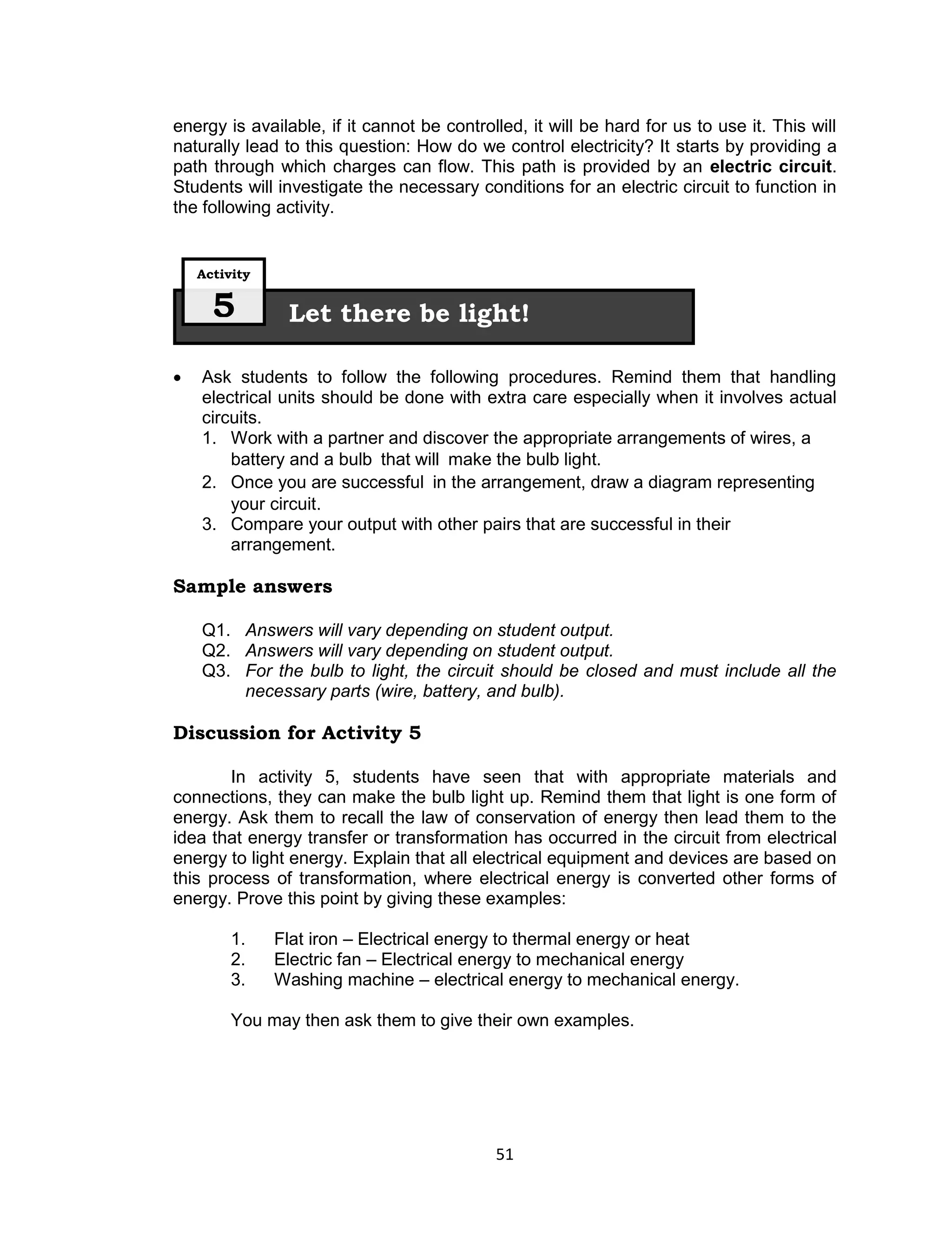 energy is available, if it cannot be controlled, it will be hard for us to use it. This will
naturally lead to this question: How do we control electricity? It starts by providing a
path through which charges can flow. This path is provided by an electric circuit.
Students will investigate the necessary conditions for an electric circuit to function in
the following activity.


    Activity

      5         Let there be light!

   Ask students to follow the following procedures. Remind them that handling
    electrical units should be done with extra care especially when it involves actual
    circuits.
    1. Work with a partner and discover the appropriate arrangements of wires, a
        battery and a bulb that will make the bulb light.
    2. Once you are successful in the arrangement, draw a diagram representing
        your circuit.
    3. Compare your output with other pairs that are successful in their
        arrangement.

Sample answers

    Q1. Answers will vary depending on student output.
    Q2. Answers will vary depending on student output.
    Q3. For the bulb to light, the circuit should be closed and must include all the
        necessary parts (wire, battery, and bulb).

Discussion for Activity 5

        In activity 5, students have seen that with appropriate materials and
connections, they can make the bulb light up. Remind them that light is one form of
energy. Ask them to recall the law of conservation of energy then lead them to the
idea that energy transfer or transformation has occurred in the circuit from electrical
energy to light energy. Explain that all electrical equipment and devices are based on
this process of transformation, where electrical energy is converted other forms of
energy. Prove this point by giving these examples:

         1.    Flat iron – Electrical energy to thermal energy or heat
         2.    Electric fan – Electrical energy to mechanical energy
         3.    Washing machine – electrical energy to mechanical energy.

         You may then ask them to give their own examples.




                                            51
 