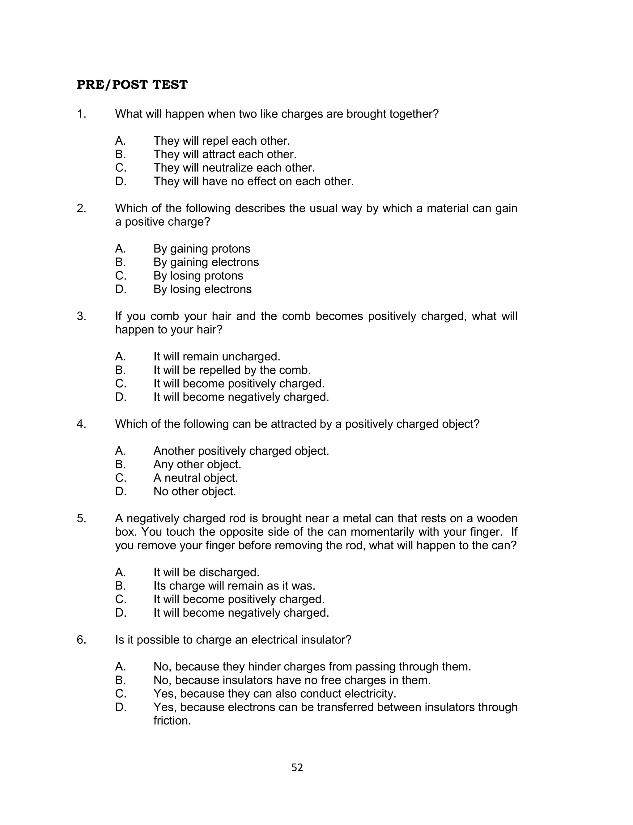 PRE/POST TEST

1.   What will happen when two like charges are brought together?

     A.     They will repel each other.
     B.     They will attract each other.
     C.     They will neutralize each other.
     D.     They will have no effect on each other.

2.   Which of the following describes the usual way by which a material can gain
     a positive charge?

     A.     By gaining protons
     B.     By gaining electrons
     C.     By losing protons
     D.     By losing electrons

3.   If you comb your hair and the comb becomes positively charged, what will
     happen to your hair?

     A.     It will remain uncharged.
     B.     It will be repelled by the comb.
     C.     It will become positively charged.
     D.     It will become negatively charged.

4.   Which of the following can be attracted by a positively charged object?

     A.     Another positively charged object.
     B.     Any other object.
     C.     A neutral object.
     D.     No other object.

5.   A negatively charged rod is brought near a metal can that rests on a wooden
     box. You touch the opposite side of the can momentarily with your finger. If
     you remove your finger before removing the rod, what will happen to the can?

     A.     It will be discharged.
     B.     Its charge will remain as it was.
     C.     It will become positively charged.
     D.     It will become negatively charged.

6.   Is it possible to charge an electrical insulator?

     A.     No, because they hinder charges from passing through them.
     B.     No, because insulators have no free charges in them.
     C.     Yes, because they can also conduct electricity.
     D.     Yes, because electrons can be transferred between insulators through
            friction.


                                         52
 