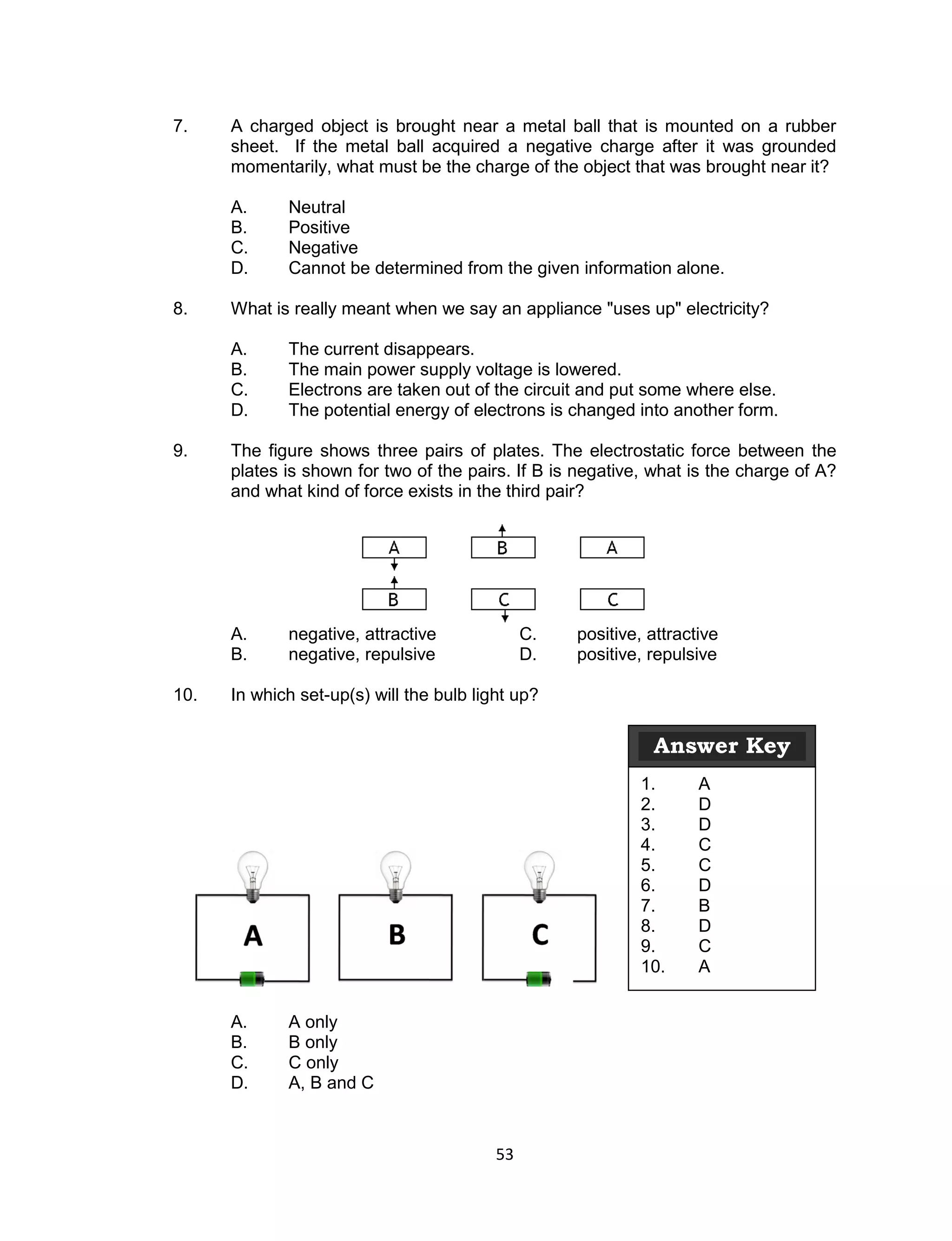 7.    A charged object is brought near a metal ball that is mounted on a rubber
      sheet. If the metal ball acquired a negative charge after it was grounded
      momentarily, what must be the charge of the object that was brought near it?

      A.     Neutral
      B.     Positive
      C.     Negative
      D.     Cannot be determined from the given information alone.

8.    What is really meant when we say an appliance "uses up" electricity?

      A.     The current disappears.
      B.     The main power supply voltage is lowered.
      C.     Electrons are taken out of the circuit and put some where else.
      D.     The potential energy of electrons is changed into another form.

9.    The figure shows three pairs of plates. The electrostatic force between the
      plates is shown for two of the pairs. If B is negative, what is the charge of A?
      and what kind of force exists in the third pair?




      A.     negative, attractive              C.   positive, attractive
      B.     negative, repulsive               D.   positive, repulsive

10.   In which set-up(s) will the bulb light up?

                                                              Answer Key
                                                             1.      A
                                                             2.      D
                                                             3.      D
                                                             4.      C
                                                             5.      C
                                                             6.      D
                                                             7.      B
                                                             8.      D
                                                             9.      C
                                                             10.     A


      A.     A only
      B.     B only
      C.     C only
      D.     A, B and C



                                          53
 
