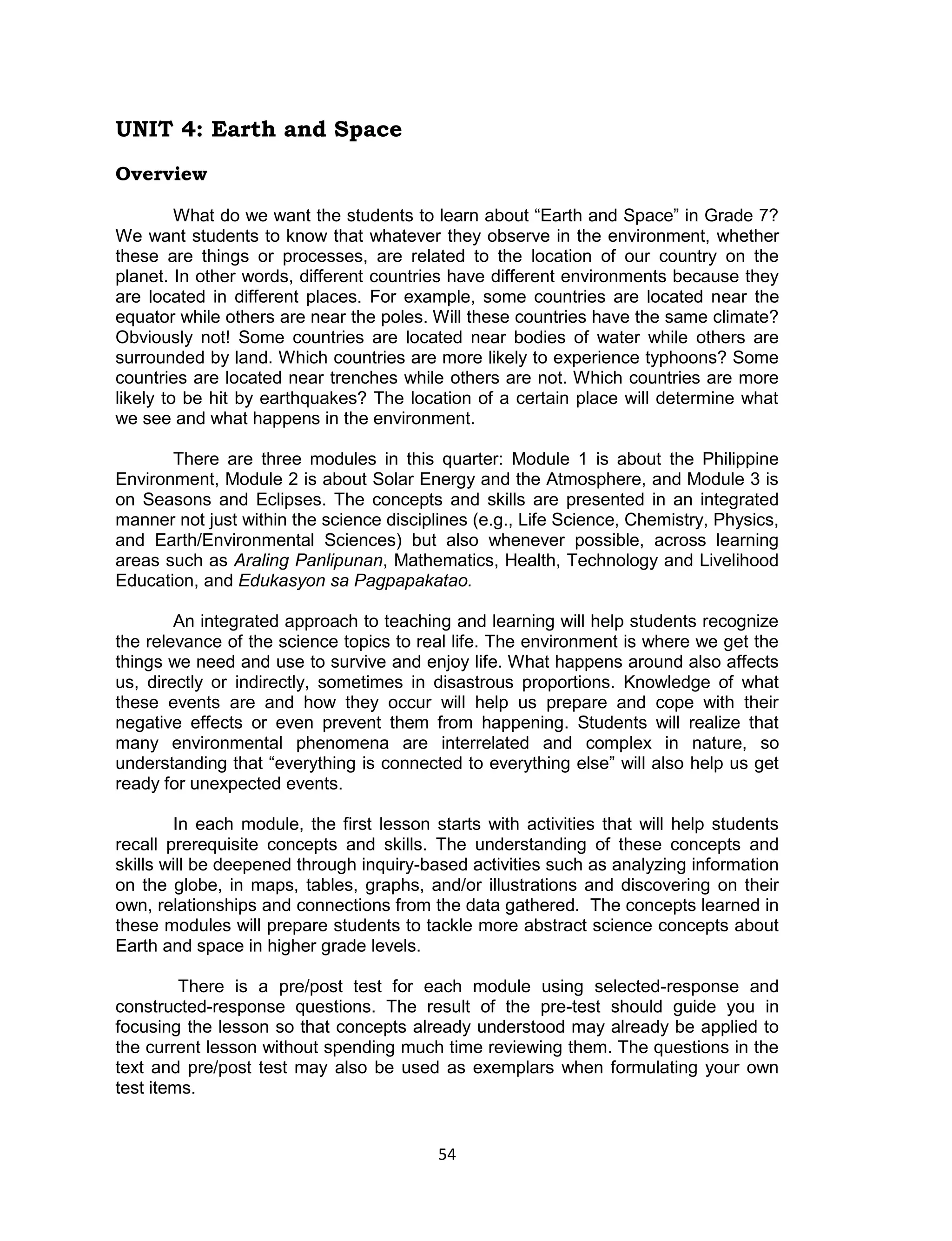 UNIT 4: Earth and Space
Overview

         What do we want the students to learn about “Earth and Space” in Grade 7?
We want students to know that whatever they observe in the environment, whether
these are things or processes, are related to the location of our country on the
planet. In other words, different countries have different environments because they
are located in different places. For example, some countries are located near the
equator while others are near the poles. Will these countries have the same climate?
Obviously not! Some countries are located near bodies of water while others are
surrounded by land. Which countries are more likely to experience typhoons? Some
countries are located near trenches while others are not. Which countries are more
likely to be hit by earthquakes? The location of a certain place will determine what
we see and what happens in the environment.

       There are three modules in this quarter: Module 1 is about the Philippine
Environment, Module 2 is about Solar Energy and the Atmosphere, and Module 3 is
on Seasons and Eclipses. The concepts and skills are presented in an integrated
manner not just within the science disciplines (e.g., Life Science, Chemistry, Physics,
and Earth/Environmental Sciences) but also whenever possible, across learning
areas such as Araling Panlipunan, Mathematics, Health, Technology and Livelihood
Education, and Edukasyon sa Pagpapakatao.

        An integrated approach to teaching and learning will help students recognize
the relevance of the science topics to real life. The environment is where we get the
things we need and use to survive and enjoy life. What happens around also affects
us, directly or indirectly, sometimes in disastrous proportions. Knowledge of what
these events are and how they occur will help us prepare and cope with their
negative effects or even prevent them from happening. Students will realize that
many environmental phenomena are interrelated and complex in nature, so
understanding that “everything is connected to everything else” will also help us get
ready for unexpected events.

        In each module, the first lesson starts with activities that will help students
recall prerequisite concepts and skills. The understanding of these concepts and
skills will be deepened through inquiry-based activities such as analyzing information
on the globe, in maps, tables, graphs, and/or illustrations and discovering on their
own, relationships and connections from the data gathered. The concepts learned in
these modules will prepare students to tackle more abstract science concepts about
Earth and space in higher grade levels.

         There is a pre/post test for each module using selected-response and
constructed-response questions. The result of the pre-test should guide you in
focusing the lesson so that concepts already understood may already be applied to
the current lesson without spending much time reviewing them. The questions in the
text and pre/post test may also be used as exemplars when formulating your own
test items.


                                          54
 