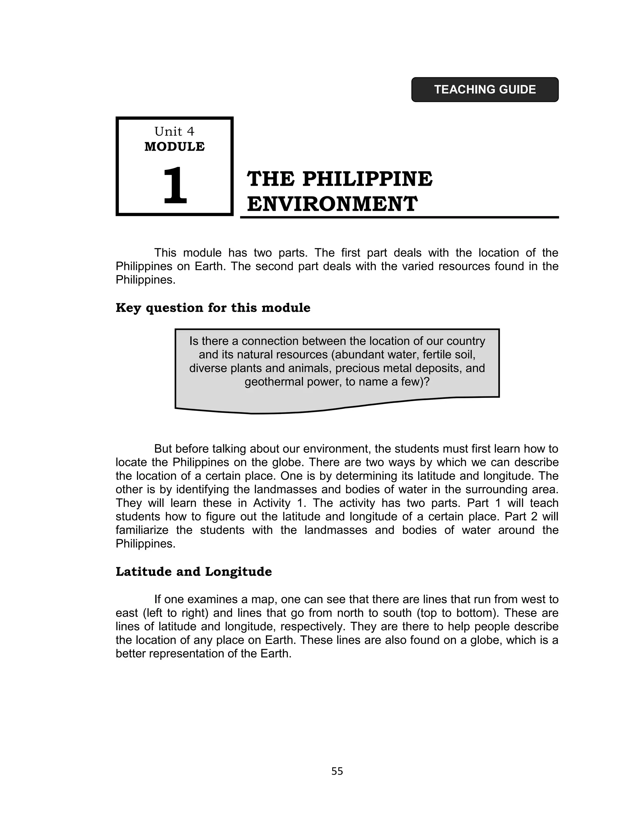 TEACHING GUIDE


      Unit 4
     MODULE



        1                THE PHILIPPINE
                         ENVIRONMENT

        This module has two parts. The first part deals with the location of the
Philippines on Earth. The second part deals with the varied resources found in the
Philippines.

Key question for this module

              Is there a connection between the location of our country
                and its natural resources (abundant water, fertile soil,
              diverse plants and animals, precious metal deposits, and
                          geothermal power, to name a few)?




        But before talking about our environment, the students must first learn how to
locate the Philippines on the globe. There are two ways by which we can describe
the location of a certain place. One is by determining its latitude and longitude. The
other is by identifying the landmasses and bodies of water in the surrounding area.
They will learn these in Activity 1. The activity has two parts. Part 1 will teach
students how to figure out the latitude and longitude of a certain place. Part 2 will
familiarize the students with the landmasses and bodies of water around the
Philippines.

Latitude and Longitude

        If one examines a map, one can see that there are lines that run from west to
east (left to right) and lines that go from north to south (top to bottom). These are
lines of latitude and longitude, respectively. They are there to help people describe
the location of any place on Earth. These lines are also found on a globe, which is a
better representation of the Earth.




                                         55
 