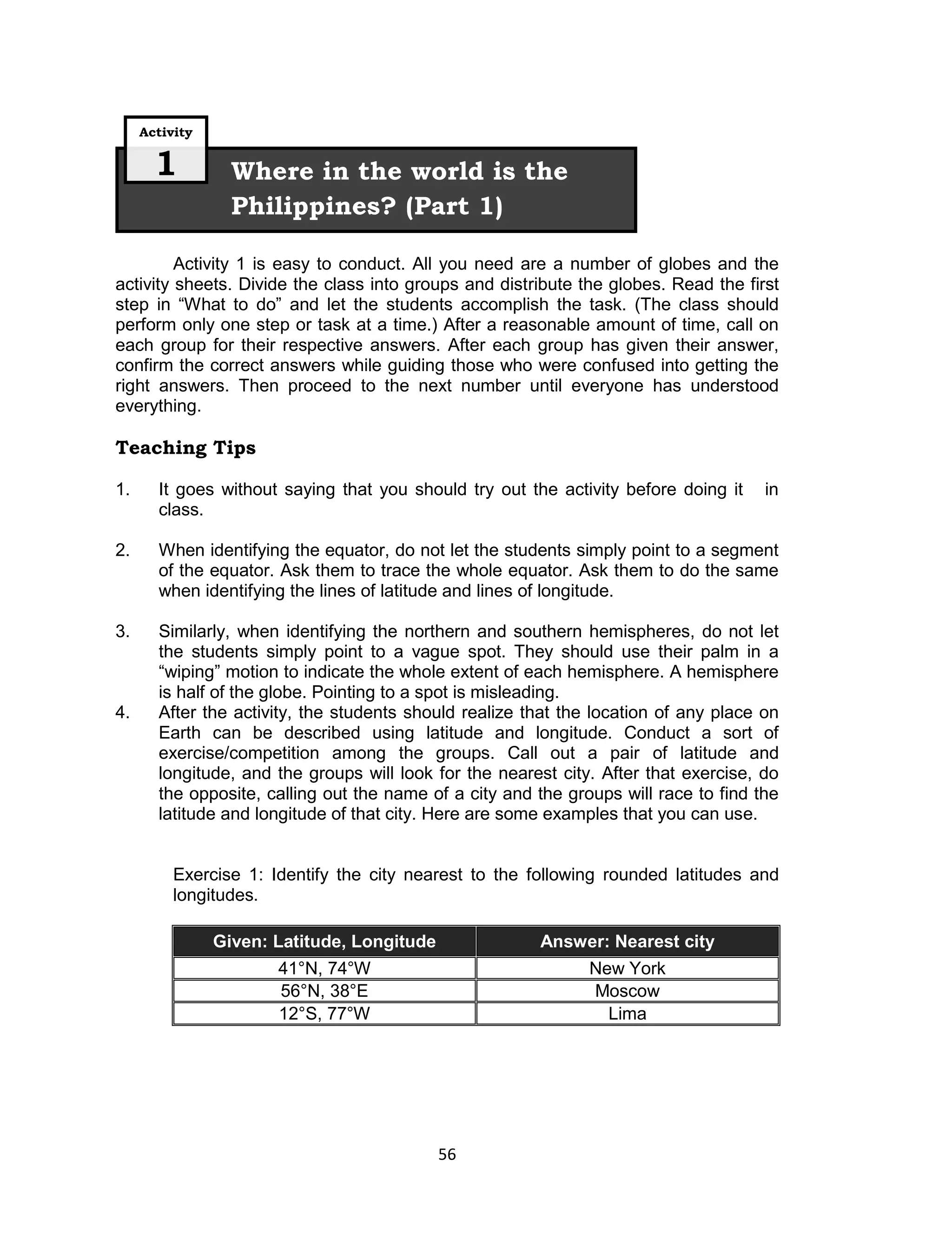 Activity

       1          Where in the world is the
                  Philippines? (Part 1)

         Activity 1 is easy to conduct. All you need are a number of globes and the
activity sheets. Divide the class into groups and distribute the globes. Read the first
step in “What to do” and let the students accomplish the task. (The class should
perform only one step or task at a time.) After a reasonable amount of time, call on
each group for their respective answers. After each group has given their answer,
confirm the correct answers while guiding those who were confused into getting the
right answers. Then proceed to the next number until everyone has understood
everything.

Teaching Tips

1.     It goes without saying that you should try out the activity before doing it    in
       class.

2.     When identifying the equator, do not let the students simply point to a segment
       of the equator. Ask them to trace the whole equator. Ask them to do the same
       when identifying the lines of latitude and lines of longitude.

3.     Similarly, when identifying the northern and southern hemispheres, do not let
       the students simply point to a vague spot. They should use their palm in a
       “wiping” motion to indicate the whole extent of each hemisphere. A hemisphere
       is half of the globe. Pointing to a spot is misleading.
4.     After the activity, the students should realize that the location of any place on
       Earth can be described using latitude and longitude. Conduct a sort of
       exercise/competition among the groups. Call out a pair of latitude and
       longitude, and the groups will look for the nearest city. After that exercise, do
       the opposite, calling out the name of a city and the groups will race to find the
       latitude and longitude of that city. Here are some examples that you can use.


          Exercise 1: Identify the city nearest to the following rounded latitudes and
          longitudes.

                Given: Latitude, Longitude              Answer: Nearest city
                       41°N, 74°W                              New York
                       56°N, 38°E                              Moscow
                       12°S, 77°W                                Lima




                                             56
 