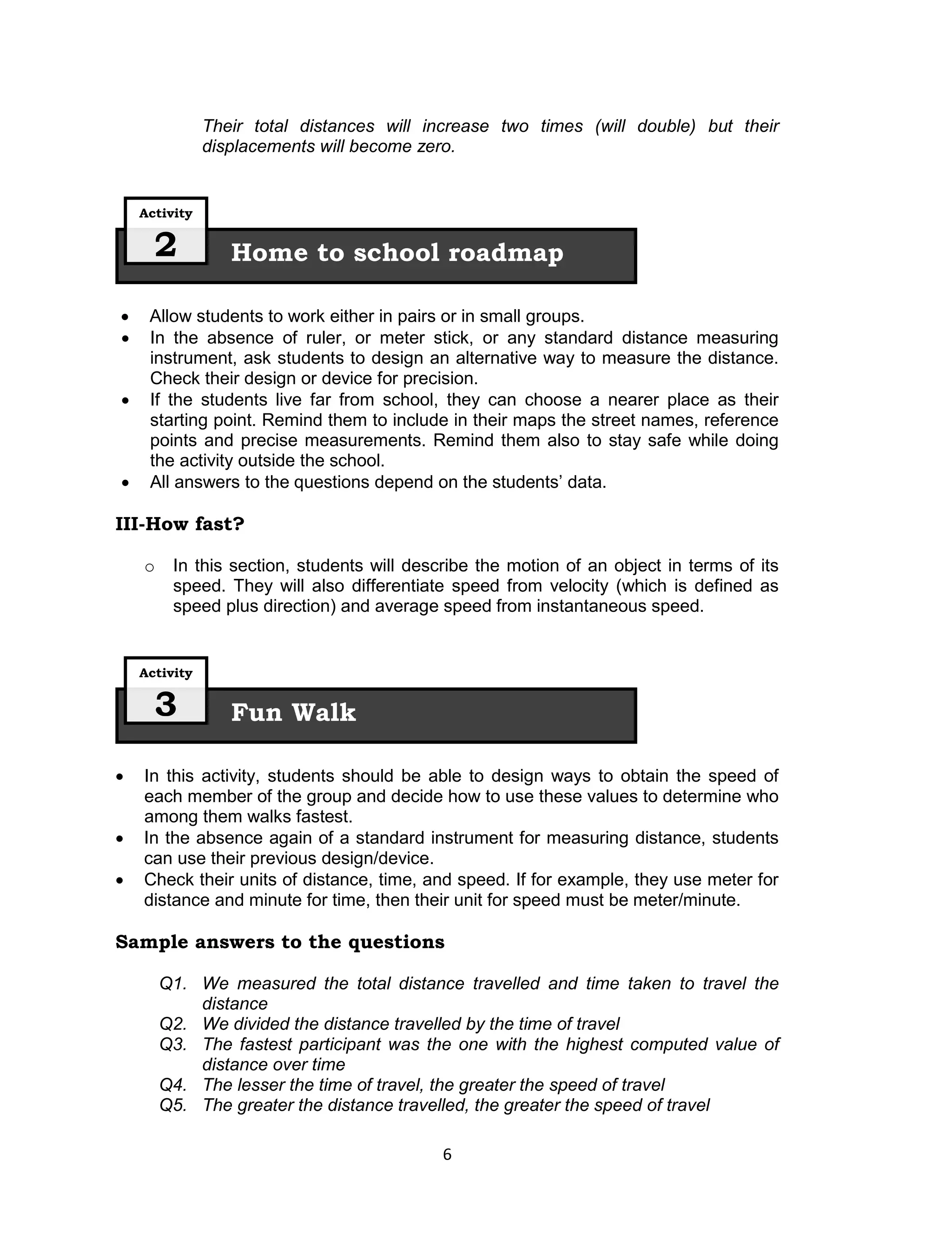 Their total distances will increase two times (will double) but their
               displacements will become zero.


    Activity


      2           Home to school roadmap

    Allow students to work either in pairs or in small groups.
    In the absence of ruler, or meter stick, or any standard distance measuring
     instrument, ask students to design an alternative way to measure the distance.
     Check their design or device for precision.
    If the students live far from school, they can choose a nearer place as their
     starting point. Remind them to include in their maps the street names, reference
     points and precise measurements. Remind them also to stay safe while doing
     the activity outside the school.
    All answers to the questions depend on the students’ data.

III-How fast?

    o    In this section, students will describe the motion of an object in terms of its
         speed. They will also differentiate speed from velocity (which is defined as
         speed plus direction) and average speed from instantaneous speed.


    Activity


      3           Fun Walk

   In this activity, students should be able to design ways to obtain the speed of
    each member of the group and decide how to use these values to determine who
    among them walks fastest.
   In the absence again of a standard instrument for measuring distance, students
    can use their previous design/device.
   Check their units of distance, time, and speed. If for example, they use meter for
    distance and minute for time, then their unit for speed must be meter/minute.

Sample answers to the questions

        Q1. We measured the total distance travelled and time taken to travel the
            distance
        Q2. We divided the distance travelled by the time of travel
        Q3. The fastest participant was the one with the highest computed value of
            distance over time
        Q4. The lesser the time of travel, the greater the speed of travel
        Q5. The greater the distance travelled, the greater the speed of travel

                                            6
 