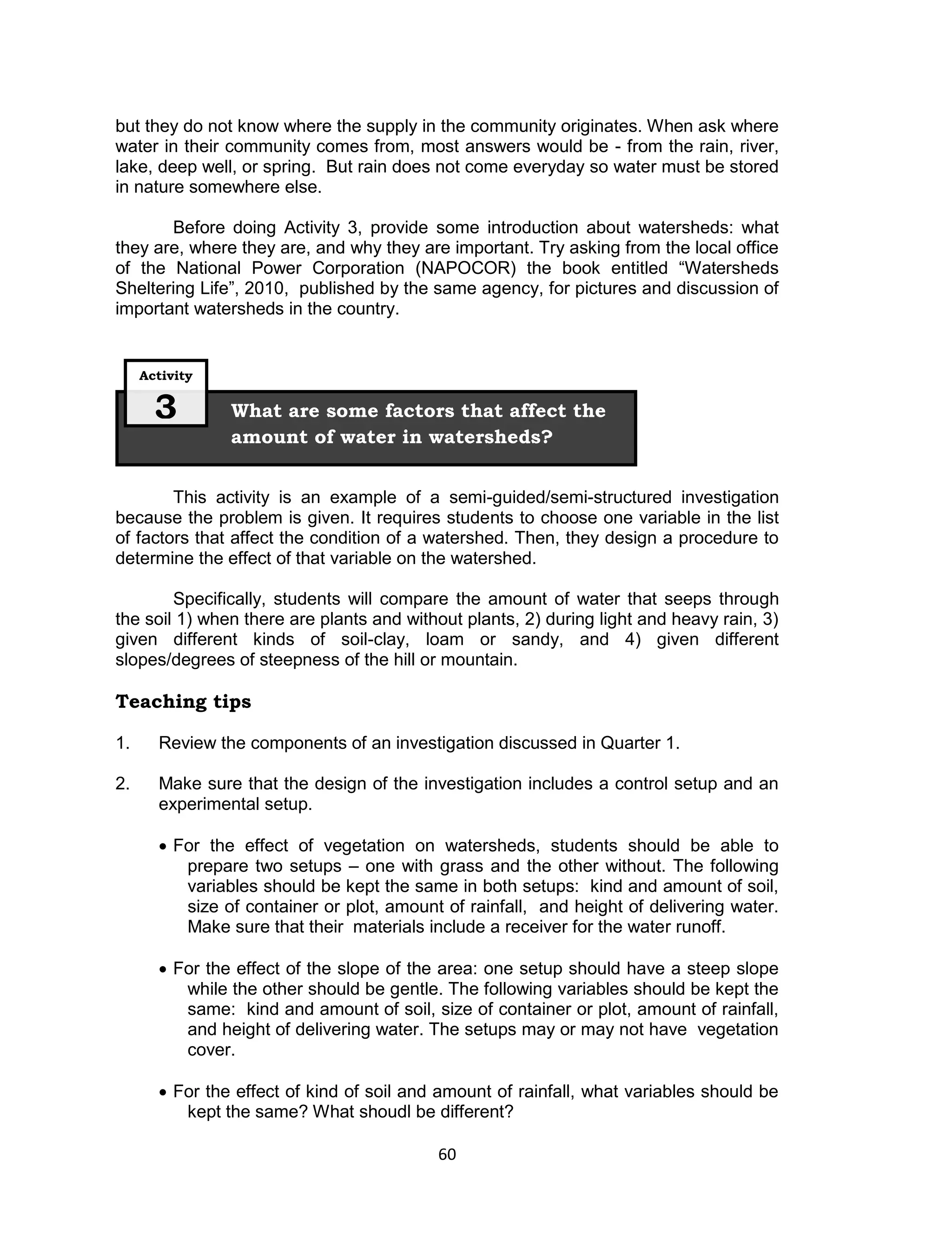 but they do not know where the supply in the community originates. When ask where
water in their community comes from, most answers would be - from the rain, river,
lake, deep well, or spring. But rain does not come everyday so water must be stored
in nature somewhere else.

       Before doing Activity 3, provide some introduction about watersheds: what
they are, where they are, and why they are important. Try asking from the local office
of the National Power Corporation (NAPOCOR) the book entitled “Watersheds
Sheltering Life”, 2010, published by the same agency, for pictures and discussion of
important watersheds in the country.


     Activity


       3        What are some factors that affect the
                amount of water in watersheds?


        This activity is an example of a semi-guided/semi-structured investigation
because the problem is given. It requires students to choose one variable in the list
of factors that affect the condition of a watershed. Then, they design a procedure to
determine the effect of that variable on the watershed.

        Specifically, students will compare the amount of water that seeps through
the soil 1) when there are plants and without plants, 2) during light and heavy rain, 3)
given different kinds of soil-clay, loam or sandy, and 4) given different
slopes/degrees of steepness of the hill or mountain.

Teaching tips

1.     Review the components of an investigation discussed in Quarter 1.

2.     Make sure that the design of the investigation includes a control setup and an
       experimental setup.

        For the effect of vegetation on watersheds, students should be able to
          prepare two setups – one with grass and the other without. The following
          variables should be kept the same in both setups: kind and amount of soil,
          size of container or plot, amount of rainfall, and height of delivering water.
          Make sure that their materials include a receiver for the water runoff.

        For the effect of the slope of the area: one setup should have a steep slope
          while the other should be gentle. The following variables should be kept the
          same: kind and amount of soil, size of container or plot, amount of rainfall,
          and height of delivering water. The setups may or may not have vegetation
          cover.

        For the effect of kind of soil and amount of rainfall, what variables should be
          kept the same? What shoudl be different?

                                           60
 