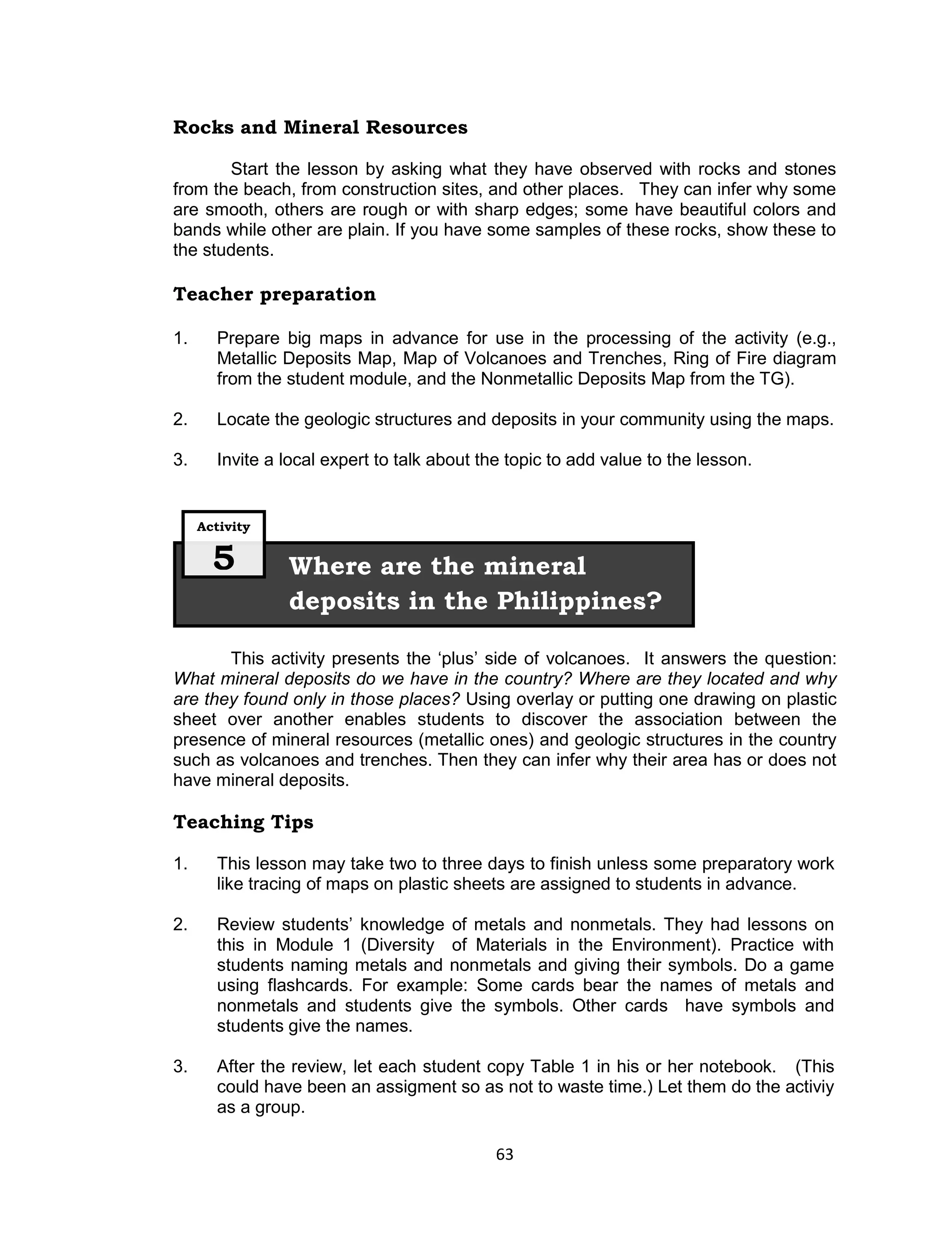 Rocks and Mineral Resources

       Start the lesson by asking what they have observed with rocks and stones
from the beach, from construction sites, and other places. They can infer why some
are smooth, others are rough or with sharp edges; some have beautiful colors and
bands while other are plain. If you have some samples of these rocks, show these to
the students.

Teacher preparation

1.     Prepare big maps in advance for use in the processing of the activity (e.g.,
       Metallic Deposits Map, Map of Volcanoes and Trenches, Ring of Fire diagram
       from the student module, and the Nonmetallic Deposits Map from the TG).

2.     Locate the geologic structures and deposits in your community using the maps.

3.     Invite a local expert to talk about the topic to add value to the lesson.


     Activity


       5        Where are the mineral
                deposits in the Philippines?

       This activity presents the ‘plus’ side of volcanoes. It answers the question:
What mineral deposits do we have in the country? Where are they located and why
are they found only in those places? Using overlay or putting one drawing on plastic
sheet over another enables students to discover the association between the
presence of mineral resources (metallic ones) and geologic structures in the country
such as volcanoes and trenches. Then they can infer why their area has or does not
have mineral deposits.

Teaching Tips

1.     This lesson may take two to three days to finish unless some preparatory work
       like tracing of maps on plastic sheets are assigned to students in advance.

2.     Review students’ knowledge of metals and nonmetals. They had lessons on
       this in Module 1 (Diversity of Materials in the Environment). Practice with
       students naming metals and nonmetals and giving their symbols. Do a game
       using flashcards. For example: Some cards bear the names of metals and
       nonmetals and students give the symbols. Other cards have symbols and
       students give the names.

3.     After the review, let each student copy Table 1 in his or her notebook. (This
       could have been an assigment so as not to waste time.) Let them do the activiy
       as a group.

                                             63
 