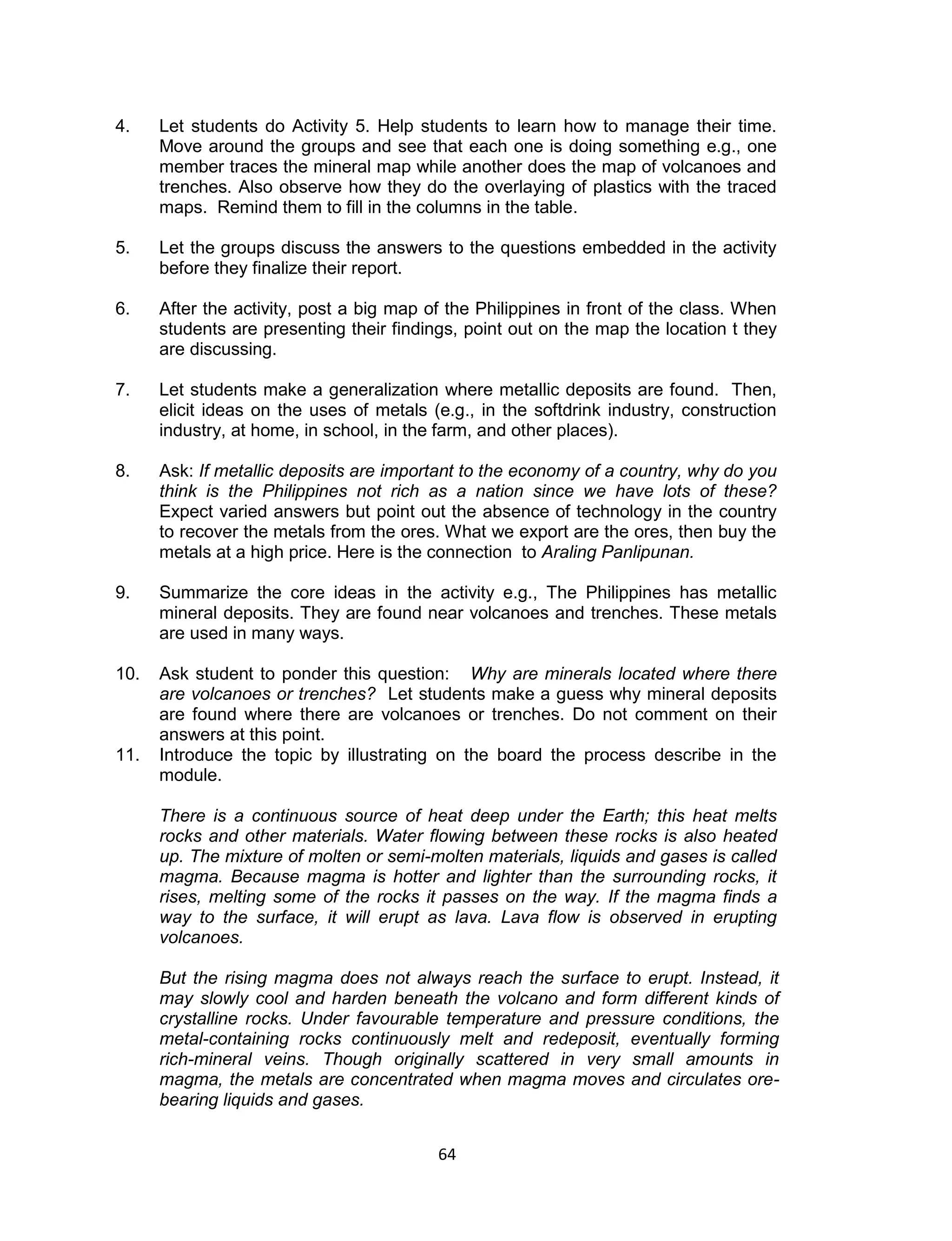4.    Let students do Activity 5. Help students to learn how to manage their time.
      Move around the groups and see that each one is doing something e.g., one
      member traces the mineral map while another does the map of volcanoes and
      trenches. Also observe how they do the overlaying of plastics with the traced
      maps. Remind them to fill in the columns in the table.

5.    Let the groups discuss the answers to the questions embedded in the activity
      before they finalize their report.

6.    After the activity, post a big map of the Philippines in front of the class. When
      students are presenting their findings, point out on the map the location t they
      are discussing.

7.    Let students make a generalization where metallic deposits are found. Then,
      elicit ideas on the uses of metals (e.g., in the softdrink industry, construction
      industry, at home, in school, in the farm, and other places).

8.    Ask: If metallic deposits are important to the economy of a country, why do you
      think is the Philippines not rich as a nation since we have lots of these?
      Expect varied answers but point out the absence of technology in the country
      to recover the metals from the ores. What we export are the ores, then buy the
      metals at a high price. Here is the connection to Araling Panlipunan.

9.    Summarize the core ideas in the activity e.g., The Philippines has metallic
      mineral deposits. They are found near volcanoes and trenches. These metals
      are used in many ways.

10.   Ask student to ponder this question: Why are minerals located where there
      are volcanoes or trenches? Let students make a guess why mineral deposits
      are found where there are volcanoes or trenches. Do not comment on their
      answers at this point.
11.   Introduce the topic by illustrating on the board the process describe in the
      module.

      There is a continuous source of heat deep under the Earth; this heat melts
      rocks and other materials. Water flowing between these rocks is also heated
      up. The mixture of molten or semi-molten materials, liquids and gases is called
      magma. Because magma is hotter and lighter than the surrounding rocks, it
      rises, melting some of the rocks it passes on the way. If the magma finds a
      way to the surface, it will erupt as lava. Lava flow is observed in erupting
      volcanoes.

      But the rising magma does not always reach the surface to erupt. Instead, it
      may slowly cool and harden beneath the volcano and form different kinds of
      crystalline rocks. Under favourable temperature and pressure conditions, the
      metal-containing rocks continuously melt and redeposit, eventually forming
      rich-mineral veins. Though originally scattered in very small amounts in
      magma, the metals are concentrated when magma moves and circulates ore-
      bearing liquids and gases.


                                          64
 