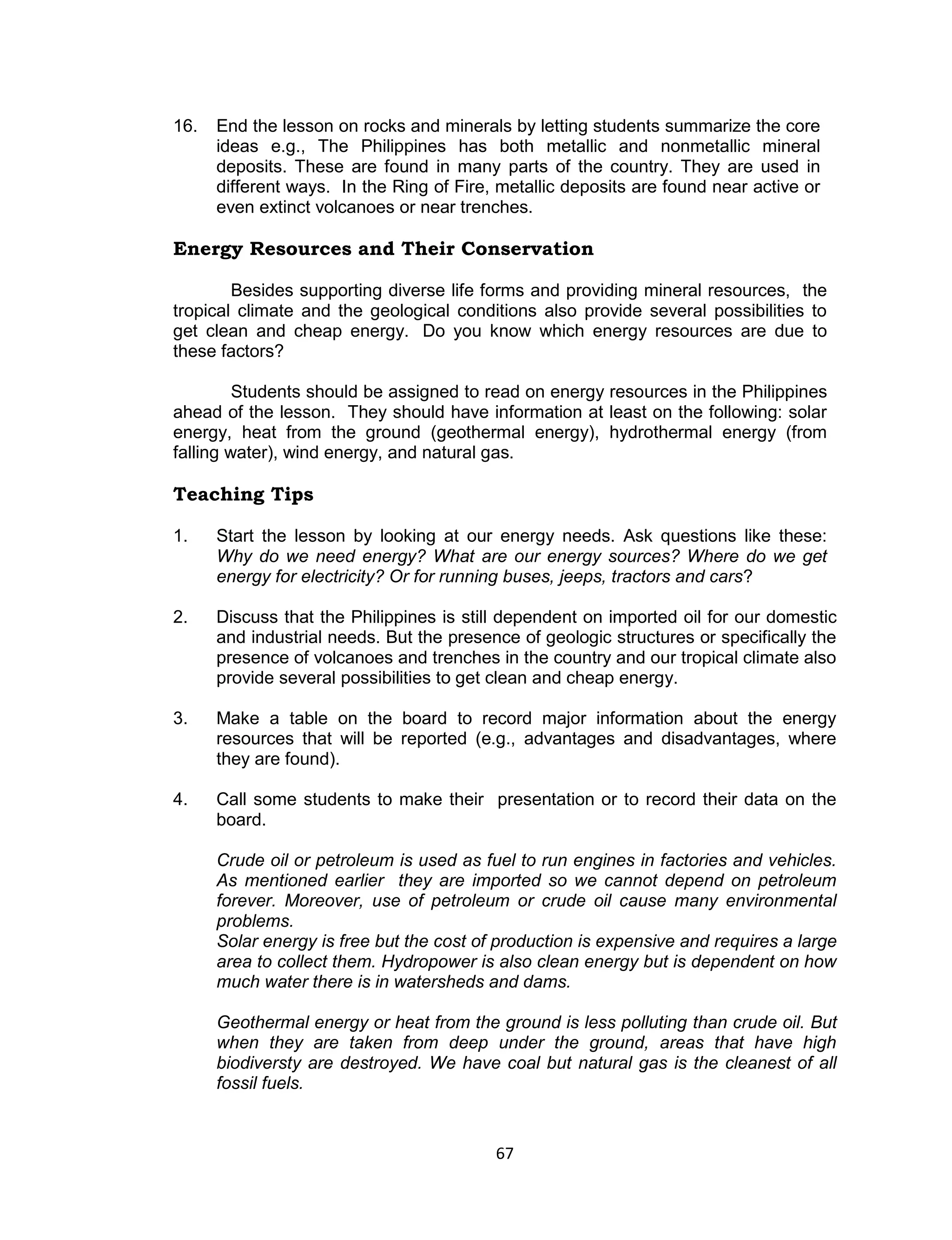 16.   End the lesson on rocks and minerals by letting students summarize the core
      ideas e.g., The Philippines has both metallic and nonmetallic mineral
      deposits. These are found in many parts of the country. They are used in
      different ways. In the Ring of Fire, metallic deposits are found near active or
      even extinct volcanoes or near trenches.

Energy Resources and Their Conservation

        Besides supporting diverse life forms and providing mineral resources, the
tropical climate and the geological conditions also provide several possibilities to
get clean and cheap energy. Do you know which energy resources are due to
these factors?

         Students should be assigned to read on energy resources in the Philippines
ahead of the lesson. They should have information at least on the following: solar
energy, heat from the ground (geothermal energy), hydrothermal energy (from
falling water), wind energy, and natural gas.

Teaching Tips

1.    Start the lesson by looking at our energy needs. Ask questions like these:
      Why do we need energy? What are our energy sources? Where do we get
      energy for electricity? Or for running buses, jeeps, tractors and cars?

2.    Discuss that the Philippines is still dependent on imported oil for our domestic
      and industrial needs. But the presence of geologic structures or specifically the
      presence of volcanoes and trenches in the country and our tropical climate also
      provide several possibilities to get clean and cheap energy.

3.    Make a table on the board to record major information about the energy
      resources that will be reported (e.g., advantages and disadvantages, where
      they are found).

4.    Call some students to make their presentation or to record their data on the
      board.

      Crude oil or petroleum is used as fuel to run engines in factories and vehicles.
      As mentioned earlier they are imported so we cannot depend on petroleum
      forever. Moreover, use of petroleum or crude oil cause many environmental
      problems.
      Solar energy is free but the cost of production is expensive and requires a large
      area to collect them. Hydropower is also clean energy but is dependent on how
      much water there is in watersheds and dams.

      Geothermal energy or heat from the ground is less polluting than crude oil. But
      when they are taken from deep under the ground, areas that have high
      biodiversty are destroyed. We have coal but natural gas is the cleanest of all
      fossil fuels.


                                          67
 