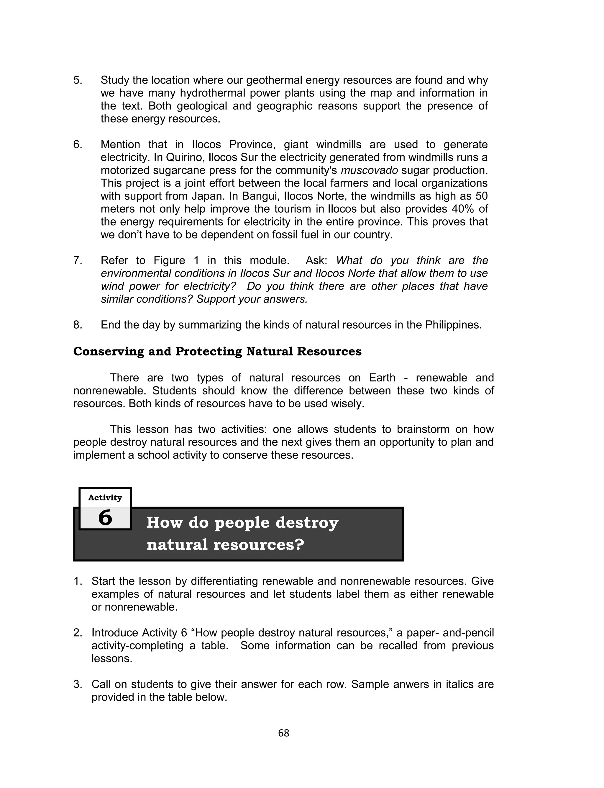 5.     Study the location where our geothermal energy resources are found and why
       we have many hydrothermal power plants using the map and information in
       the text. Both geological and geographic reasons support the presence of
       these energy resources.

6.     Mention that in Ilocos Province, giant windmills are used to generate
       electricity. In Quirino, Ilocos Sur the electricity generated from windmills runs a
       motorized sugarcane press for the community's muscovado sugar production.
       This project is a joint effort between the local farmers and local organizations
       with support from Japan. In Bangui, Ilocos Norte, the windmills as high as 50
       meters not only help improve the tourism in Ilocos but also provides 40% of
       the energy requirements for electricity in the entire province. This proves that
       we don’t have to be dependent on fossil fuel in our country.

7.     Refer to Figure 1 in this module. Ask: What do you think are the
       environmental conditions in Ilocos Sur and Ilocos Norte that allow them to use
       wind power for electricity? Do you think there are other places that have
       similar conditions? Support your answers.

8.     End the day by summarizing the kinds of natural resources in the Philippines.

Conserving and Protecting Natural Resources

       There are two types of natural resources on Earth - renewable and
nonrenewable. Students should know the difference between these two kinds of
resources. Both kinds of resources have to be used wisely.

       This lesson has two activities: one allows students to brainstorm on how
people destroy natural resources and the next gives them an opportunity to plan and
implement a school activity to conserve these resources.


     Activity


       6        How do people destroy
                natural resources?

1. Start the lesson by differentiating renewable and nonrenewable resources. Give
   examples of natural resources and let students label them as either renewable
   or nonrenewable.

2. Introduce Activity 6 “How people destroy natural resources,” a paper- and-pencil
   activity-completing a table. Some information can be recalled from previous
   lessons.

3. Call on students to give their answer for each row. Sample anwers in italics are
   provided in the table below.


                                            68
 