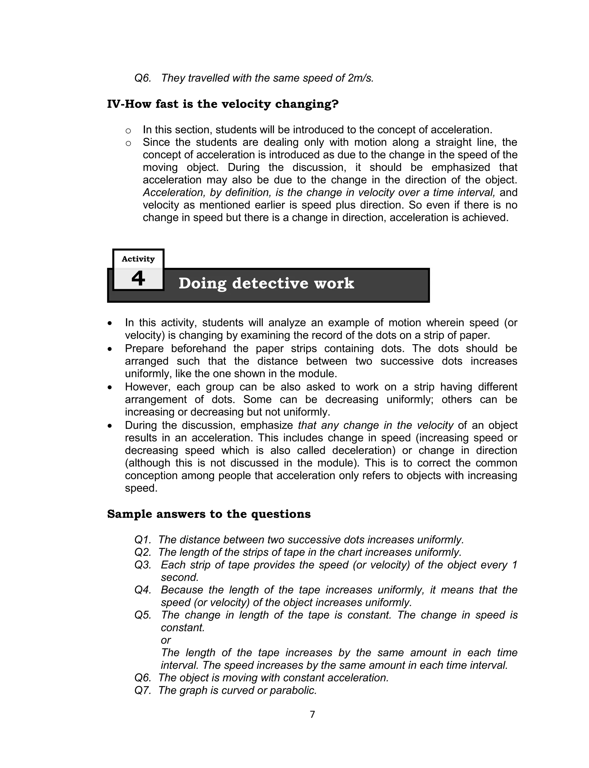 Q6. They travelled with the same speed of 2m/s.

IV-How fast is the velocity changing?

    o    In this section, students will be introduced to the concept of acceleration.
    o    Since the students are dealing only with motion along a straight line, the
         concept of acceleration is introduced as due to the change in the speed of the
         moving object. During the discussion, it should be emphasized that
         acceleration may also be due to the change in the direction of the object.
         Acceleration, by definition, is the change in velocity over a time interval, and
         velocity as mentioned earlier is speed plus direction. So even if there is no
         change in speed but there is a change in direction, acceleration is achieved.


    Activity

      4         Doing detective work

   In this activity, students will analyze an example of motion wherein speed (or
    velocity) is changing by examining the record of the dots on a strip of paper.
   Prepare beforehand the paper strips containing dots. The dots should be
    arranged such that the distance between two successive dots increases
    uniformly, like the one shown in the module.
   However, each group can be also asked to work on a strip having different
    arrangement of dots. Some can be decreasing uniformly; others can be
    increasing or decreasing but not uniformly.
   During the discussion, emphasize that any change in the velocity of an object
    results in an acceleration. This includes change in speed (increasing speed or
    decreasing speed which is also called deceleration) or change in direction
    (although this is not discussed in the module). This is to correct the common
    conception among people that acceleration only refers to objects with increasing
    speed.

Sample answers to the questions

        Q1. The distance between two successive dots increases uniformly.
        Q2. The length of the strips of tape in the chart increases uniformly.
        Q3. Each strip of tape provides the speed (or velocity) of the object every 1
            second.
        Q4. Because the length of the tape increases uniformly, it means that the
            speed (or velocity) of the object increases uniformly.
        Q5. The change in length of the tape is constant. The change in speed is
            constant.
            or
            The length of the tape increases by the same amount in each time
            interval. The speed increases by the same amount in each time interval.
        Q6. The object is moving with constant acceleration.
        Q7. The graph is curved or parabolic.

                                            7
 